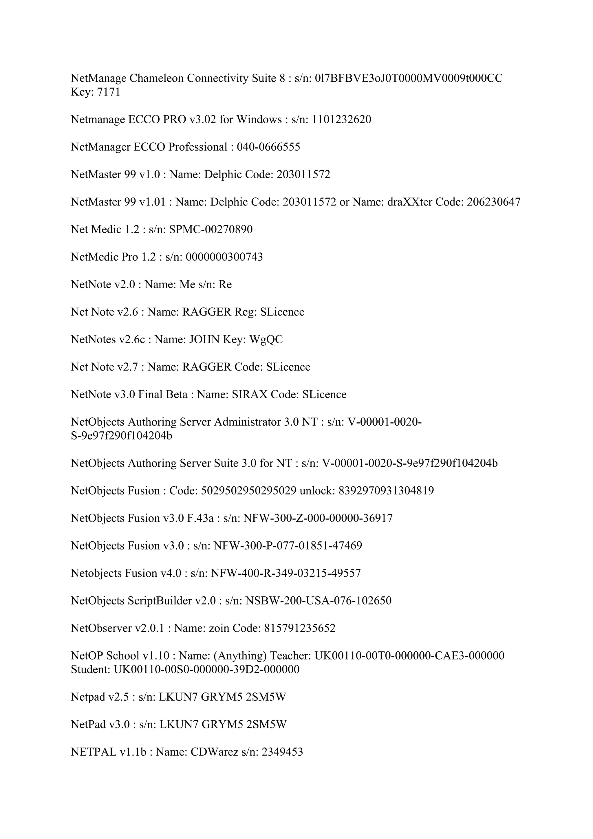 NetManage Chameleon Connectivity Suite 8 : s/n: 0l7BFBVE3oJ0T0000MV0009t000CC
Key: 7171

Netmanage ECCO PRO v3.02 for Windows : s/n: 1101232620

NetManager ECCO Professional : 040-0666555

NetMaster 99 v1.0 : Name: Delphic Code: 203011572

NetMaster 99 v1.01 : Name: Delphic Code: 203011572 or Name: draXXter Code: 206230647

Net Medic 1.2 : s/n: SPMC-00270890

NetMedic Pro 1.2 : s/n: 0000000300743

NetNote v2.0 : Name: Me s/n: Re

Net Note v2.6 : Name: RAGGER Reg: SLicence

NetNotes v2.6c : Name: JOHN Key: WgQC

Net Note v2.7 : Name: RAGGER Code: SLicence

NetNote v3.0 Final Beta : Name: SIRAX Code: SLicence

NetObjects Authoring Server Administrator 3.0 NT : s/n: V-00001-0020-
S-9e97f290f104204b

NetObjects Authoring Server Suite 3.0 for NT : s/n: V-00001-0020-S-9e97f290f104204b

NetObjects Fusion : Code: 5029502950295029 unlock: 8392970931304819

NetObjects Fusion v3.0 F.43a : s/n: NFW-300-Z-000-00000-36917

NetObjects Fusion v3.0 : s/n: NFW-300-P-077-01851-47469

Netobjects Fusion v4.0 : s/n: NFW-400-R-349-03215-49557

NetObjects ScriptBuilder v2.0 : s/n: NSBW-200-USA-076-102650

NetObserver v2.0.1 : Name: zoin Code: 815791235652

NetOP School v1.10 : Name: (Anything) Teacher: UK00110-00T0-000000-CAE3-000000
Student: UK00110-00S0-000000-39D2-000000

Netpad v2.5 : s/n: LKUN7 GRYM5 2SM5W

NetPad v3.0 : s/n: LKUN7 GRYM5 2SM5W

NETPAL v1.1b : Name: CDWarez s/n: 2349453
 