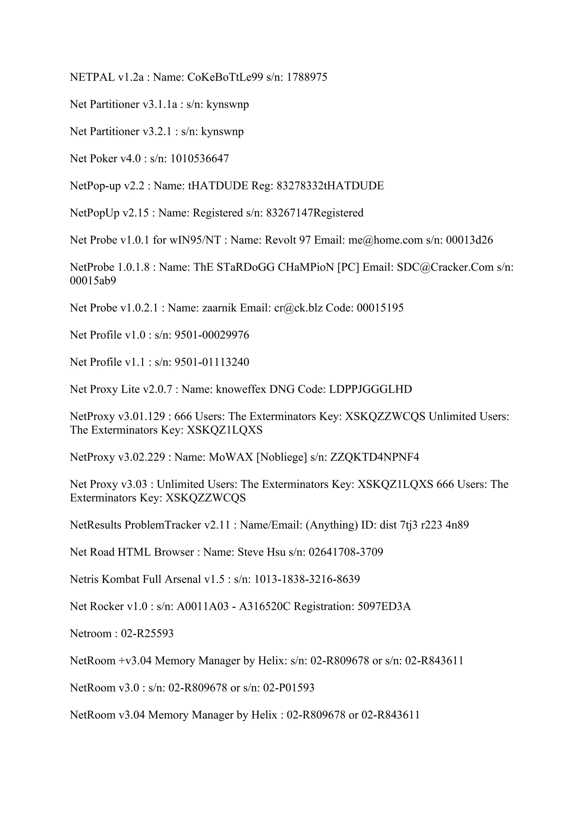 NETPAL v1.2a : Name: CoKeBoTtLe99 s/n: 1788975

Net Partitioner v3.1.1a : s/n: kynswnp

Net Partitioner v3.2.1 : s/n: kynswnp

Net Poker v4.0 : s/n: 1010536647

NetPop-up v2.2 : Name: tHATDUDE Reg: 83278332tHATDUDE

NetPopUp v2.15 : Name: Registered s/n: 83267147Registered

Net Probe v1.0.1 for wIN95/NT : Name: Revolt 97 Email: me@home.com s/n: 00013d26

NetProbe 1.0.1.8 : Name: ThE STaRDoGG CHaMPioN [PC] Email: SDC@Cracker.Com s/n:
00015ab9

Net Probe v1.0.2.1 : Name: zaarnik Email: cr@ck.blz Code: 00015195

Net Profile v1.0 : s/n: 9501-00029976

Net Profile v1.1 : s/n: 9501-01113240

Net Proxy Lite v2.0.7 : Name: knoweffex DNG Code: LDPPJGGGLHD

NetProxy v3.01.129 : 666 Users: The Exterminators Key: XSKQZZWCQS Unlimited Users:
The Exterminators Key: XSKQZ1LQXS

NetProxy v3.02.229 : Name: MoWAX [Nobliege] s/n: ZZQKTD4NPNF4

Net Proxy v3.03 : Unlimited Users: The Exterminators Key: XSKQZ1LQXS 666 Users: The
Exterminators Key: XSKQZZWCQS

NetResults ProblemTracker v2.11 : Name/Email: (Anything) ID: dist 7tj3 r223 4n89

Net Road HTML Browser : Name: Steve Hsu s/n: 02641708-3709

Netris Kombat Full Arsenal v1.5 : s/n: 1013-1838-3216-8639

Net Rocker v1.0 : s/n: A0011A03 - A316520C Registration: 5097ED3A

Netroom : 02-R25593

NetRoom +v3.04 Memory Manager by Helix: s/n: 02-R809678 or s/n: 02-R843611

NetRoom v3.0 : s/n: 02-R809678 or s/n: 02-P01593

NetRoom v3.04 Memory Manager by Helix : 02-R809678 or 02-R843611
 