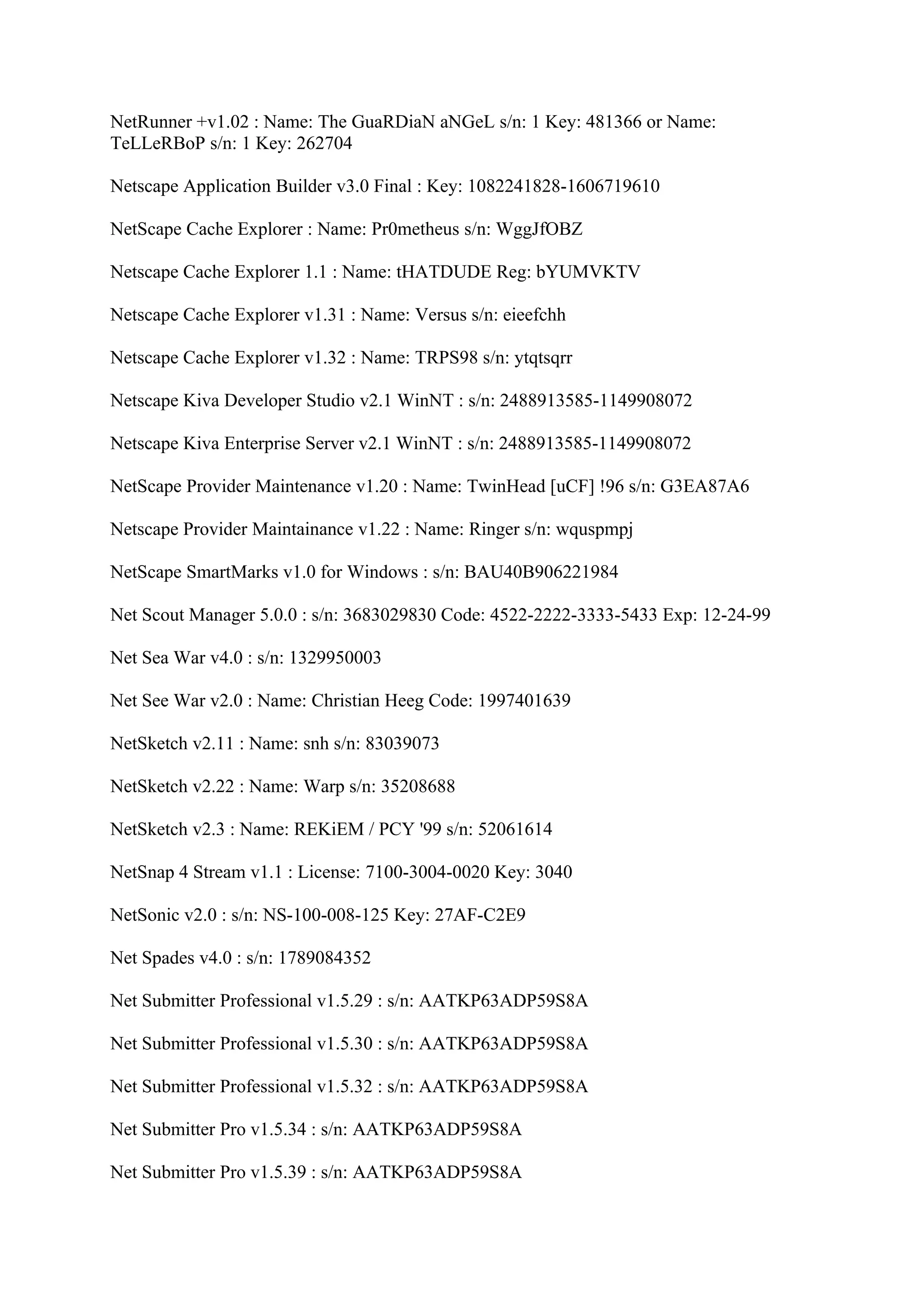NetRunner +v1.02 : Name: The GuaRDiaN aNGeL s/n: 1 Key: 481366 or Name:
TeLLeRBoP s/n: 1 Key: 262704

Netscape Application Builder v3.0 Final : Key: 1082241828-1606719610

NetScape Cache Explorer : Name: Pr0metheus s/n: WggJfOBZ

Netscape Cache Explorer 1.1 : Name: tHATDUDE Reg: bYUMVKTV

Netscape Cache Explorer v1.31 : Name: Versus s/n: eieefchh

Netscape Cache Explorer v1.32 : Name: TRPS98 s/n: ytqtsqrr

Netscape Kiva Developer Studio v2.1 WinNT : s/n: 2488913585-1149908072

Netscape Kiva Enterprise Server v2.1 WinNT : s/n: 2488913585-1149908072

NetScape Provider Maintenance v1.20 : Name: TwinHead [uCF] !96 s/n: G3EA87A6

Netscape Provider Maintainance v1.22 : Name: Ringer s/n: wquspmpj

NetScape SmartMarks v1.0 for Windows : s/n: BAU40B906221984

Net Scout Manager 5.0.0 : s/n: 3683029830 Code: 4522-2222-3333-5433 Exp: 12-24-99

Net Sea War v4.0 : s/n: 1329950003

Net See War v2.0 : Name: Christian Heeg Code: 1997401639

NetSketch v2.11 : Name: snh s/n: 83039073

NetSketch v2.22 : Name: Warp s/n: 35208688

NetSketch v2.3 : Name: REKiEM / PCY '99 s/n: 52061614

NetSnap 4 Stream v1.1 : License: 7100-3004-0020 Key: 3040

NetSonic v2.0 : s/n: NS-100-008-125 Key: 27AF-C2E9

Net Spades v4.0 : s/n: 1789084352

Net Submitter Professional v1.5.29 : s/n: AATKP63ADP59S8A

Net Submitter Professional v1.5.30 : s/n: AATKP63ADP59S8A

Net Submitter Professional v1.5.32 : s/n: AATKP63ADP59S8A

Net Submitter Pro v1.5.34 : s/n: AATKP63ADP59S8A

Net Submitter Pro v1.5.39 : s/n: AATKP63ADP59S8A
 