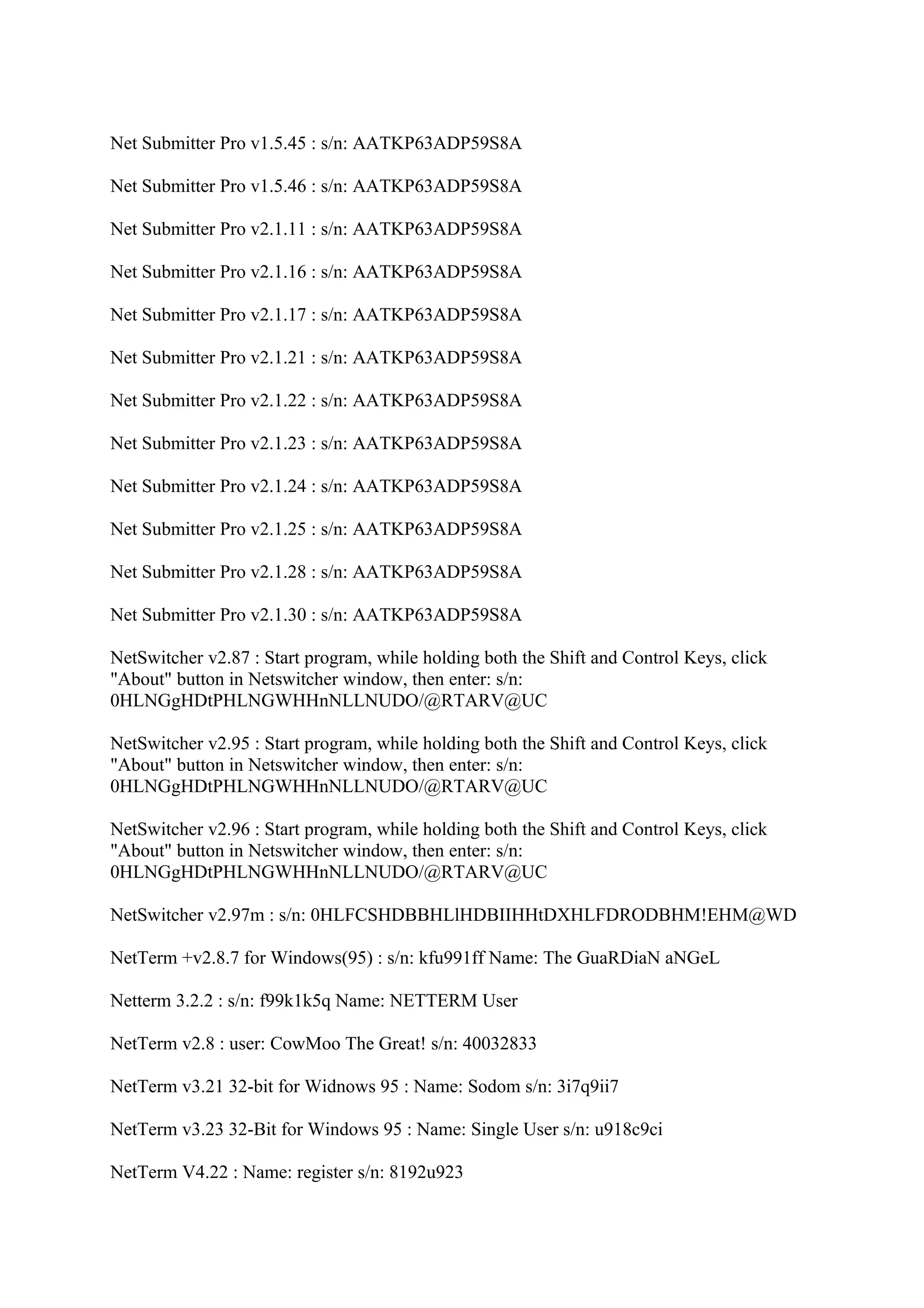 Net Submitter Pro v1.5.45 : s/n: AATKP63ADP59S8A

Net Submitter Pro v1.5.46 : s/n: AATKP63ADP59S8A

Net Submitter Pro v2.1.11 : s/n: AATKP63ADP59S8A

Net Submitter Pro v2.1.16 : s/n: AATKP63ADP59S8A

Net Submitter Pro v2.1.17 : s/n: AATKP63ADP59S8A

Net Submitter Pro v2.1.21 : s/n: AATKP63ADP59S8A

Net Submitter Pro v2.1.22 : s/n: AATKP63ADP59S8A

Net Submitter Pro v2.1.23 : s/n: AATKP63ADP59S8A

Net Submitter Pro v2.1.24 : s/n: AATKP63ADP59S8A

Net Submitter Pro v2.1.25 : s/n: AATKP63ADP59S8A

Net Submitter Pro v2.1.28 : s/n: AATKP63ADP59S8A

Net Submitter Pro v2.1.30 : s/n: AATKP63ADP59S8A

NetSwitcher v2.87 : Start program, while holding both the Shift and Control Keys, click
"About" button in Netswitcher window, then enter: s/n:
0HLNGgHDtPHLNGWHHnNLLNUDO/@RTARV@UC

NetSwitcher v2.95 : Start program, while holding both the Shift and Control Keys, click
"About" button in Netswitcher window, then enter: s/n:
0HLNGgHDtPHLNGWHHnNLLNUDO/@RTARV@UC

NetSwitcher v2.96 : Start program, while holding both the Shift and Control Keys, click
"About" button in Netswitcher window, then enter: s/n:
0HLNGgHDtPHLNGWHHnNLLNUDO/@RTARV@UC

NetSwitcher v2.97m : s/n: 0HLFCSHDBBHLlHDBIIHHtDXHLFDRODBHM!EHM@WD

NetTerm +v2.8.7 for Windows(95) : s/n: kfu991ff Name: The GuaRDiaN aNGeL

Netterm 3.2.2 : s/n: f99k1k5q Name: NETTERM User

NetTerm v2.8 : user: CowMoo The Great! s/n: 40032833

NetTerm v3.21 32-bit for Widnows 95 : Name: Sodom s/n: 3i7q9ii7

NetTerm v3.23 32-Bit for Windows 95 : Name: Single User s/n: u918c9ci

NetTerm V4.22 : Name: register s/n: 8192u923
 