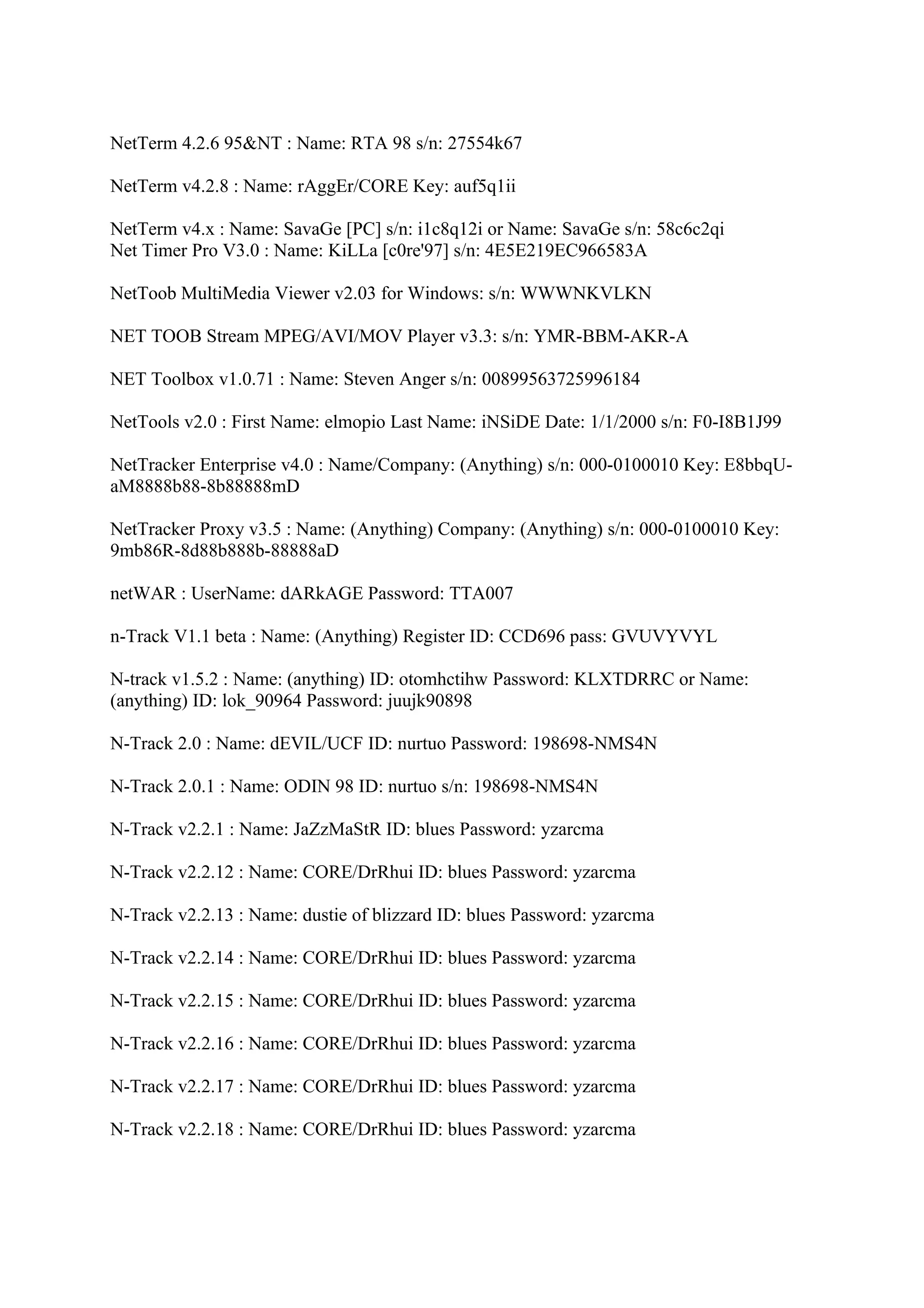 NetTerm 4.2.6 95&NT : Name: RTA 98 s/n: 27554k67

NetTerm v4.2.8 : Name: rAggEr/CORE Key: auf5q1ii

NetTerm v4.x : Name: SavaGe [PC] s/n: i1c8q12i or Name: SavaGe s/n: 58c6c2qi
Net Timer Pro V3.0 : Name: KiLLa [c0re'97] s/n: 4E5E219EC966583A

NetToob MultiMedia Viewer v2.03 for Windows: s/n: WWWNKVLKN

NET TOOB Stream MPEG/AVI/MOV Player v3.3: s/n: YMR-BBM-AKR-A

NET Toolbox v1.0.71 : Name: Steven Anger s/n: 00899563725996184

NetTools v2.0 : First Name: elmopio Last Name: iNSiDE Date: 1/1/2000 s/n: F0-I8B1J99

NetTracker Enterprise v4.0 : Name/Company: (Anything) s/n: 000-0100010 Key: E8bbqU-
aM8888b88-8b88888mD

NetTracker Proxy v3.5 : Name: (Anything) Company: (Anything) s/n: 000-0100010 Key:
9mb86R-8d88b888b-88888aD

netWAR : UserName: dARkAGE Password: TTA007

n-Track V1.1 beta : Name: (Anything) Register ID: CCD696 pass: GVUVYVYL

N-track v1.5.2 : Name: (anything) ID: otomhctihw Password: KLXTDRRC or Name:
(anything) ID: lok_90964 Password: juujk90898

N-Track 2.0 : Name: dEVIL/UCF ID: nurtuo Password: 198698-NMS4N

N-Track 2.0.1 : Name: ODIN 98 ID: nurtuo s/n: 198698-NMS4N

N-Track v2.2.1 : Name: JaZzMaStR ID: blues Password: yzarcma

N-Track v2.2.12 : Name: CORE/DrRhui ID: blues Password: yzarcma

N-Track v2.2.13 : Name: dustie of blizzard ID: blues Password: yzarcma

N-Track v2.2.14 : Name: CORE/DrRhui ID: blues Password: yzarcma

N-Track v2.2.15 : Name: CORE/DrRhui ID: blues Password: yzarcma

N-Track v2.2.16 : Name: CORE/DrRhui ID: blues Password: yzarcma

N-Track v2.2.17 : Name: CORE/DrRhui ID: blues Password: yzarcma

N-Track v2.2.18 : Name: CORE/DrRhui ID: blues Password: yzarcma
 