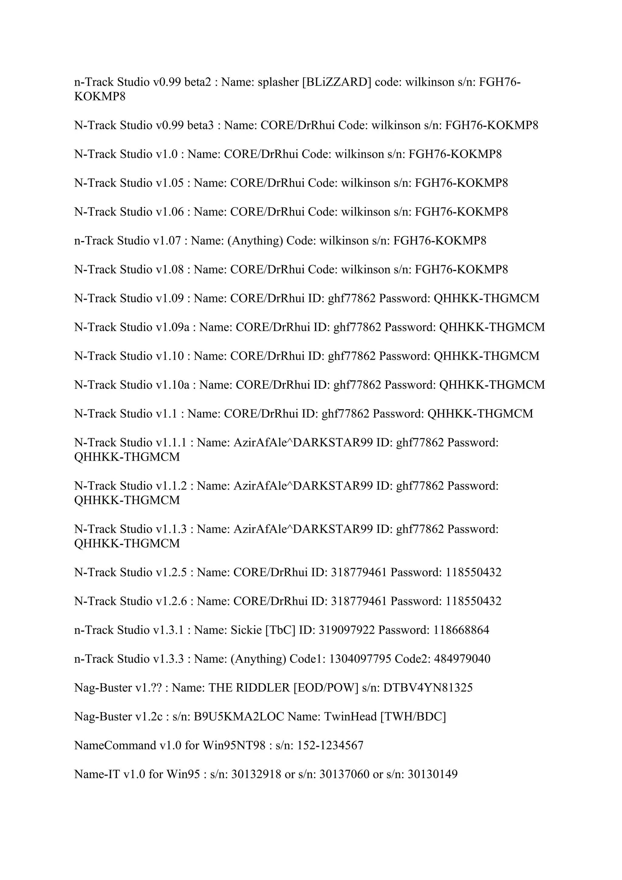 n-Track Studio v0.99 beta2 : Name: splasher [BLiZZARD] code: wilkinson s/n: FGH76-
KOKMP8

N-Track Studio v0.99 beta3 : Name: CORE/DrRhui Code: wilkinson s/n: FGH76-KOKMP8

N-Track Studio v1.0 : Name: CORE/DrRhui Code: wilkinson s/n: FGH76-KOKMP8

N-Track Studio v1.05 : Name: CORE/DrRhui Code: wilkinson s/n: FGH76-KOKMP8

N-Track Studio v1.06 : Name: CORE/DrRhui Code: wilkinson s/n: FGH76-KOKMP8

n-Track Studio v1.07 : Name: (Anything) Code: wilkinson s/n: FGH76-KOKMP8

N-Track Studio v1.08 : Name: CORE/DrRhui Code: wilkinson s/n: FGH76-KOKMP8

N-Track Studio v1.09 : Name: CORE/DrRhui ID: ghf77862 Password: QHHKK-THGMCM

N-Track Studio v1.09a : Name: CORE/DrRhui ID: ghf77862 Password: QHHKK-THGMCM

N-Track Studio v1.10 : Name: CORE/DrRhui ID: ghf77862 Password: QHHKK-THGMCM

N-Track Studio v1.10a : Name: CORE/DrRhui ID: ghf77862 Password: QHHKK-THGMCM

N-Track Studio v1.1 : Name: CORE/DrRhui ID: ghf77862 Password: QHHKK-THGMCM

N-Track Studio v1.1.1 : Name: AzirAfAle^DARKSTAR99 ID: ghf77862 Password:
QHHKK-THGMCM

N-Track Studio v1.1.2 : Name: AzirAfAle^DARKSTAR99 ID: ghf77862 Password:
QHHKK-THGMCM

N-Track Studio v1.1.3 : Name: AzirAfAle^DARKSTAR99 ID: ghf77862 Password:
QHHKK-THGMCM

N-Track Studio v1.2.5 : Name: CORE/DrRhui ID: 318779461 Password: 118550432

N-Track Studio v1.2.6 : Name: CORE/DrRhui ID: 318779461 Password: 118550432

n-Track Studio v1.3.1 : Name: Sickie [TbC] ID: 319097922 Password: 118668864

n-Track Studio v1.3.3 : Name: (Anything) Code1: 1304097795 Code2: 484979040

Nag-Buster v1.?? : Name: THE RIDDLER [EOD/POW] s/n: DTBV4YN81325

Nag-Buster v1.2c : s/n: B9U5KMA2LOC Name: TwinHead [TWH/BDC]

NameCommand v1.0 for Win95NT98 : s/n: 152-1234567

Name-IT v1.0 for Win95 : s/n: 30132918 or s/n: 30137060 or s/n: 30130149
 