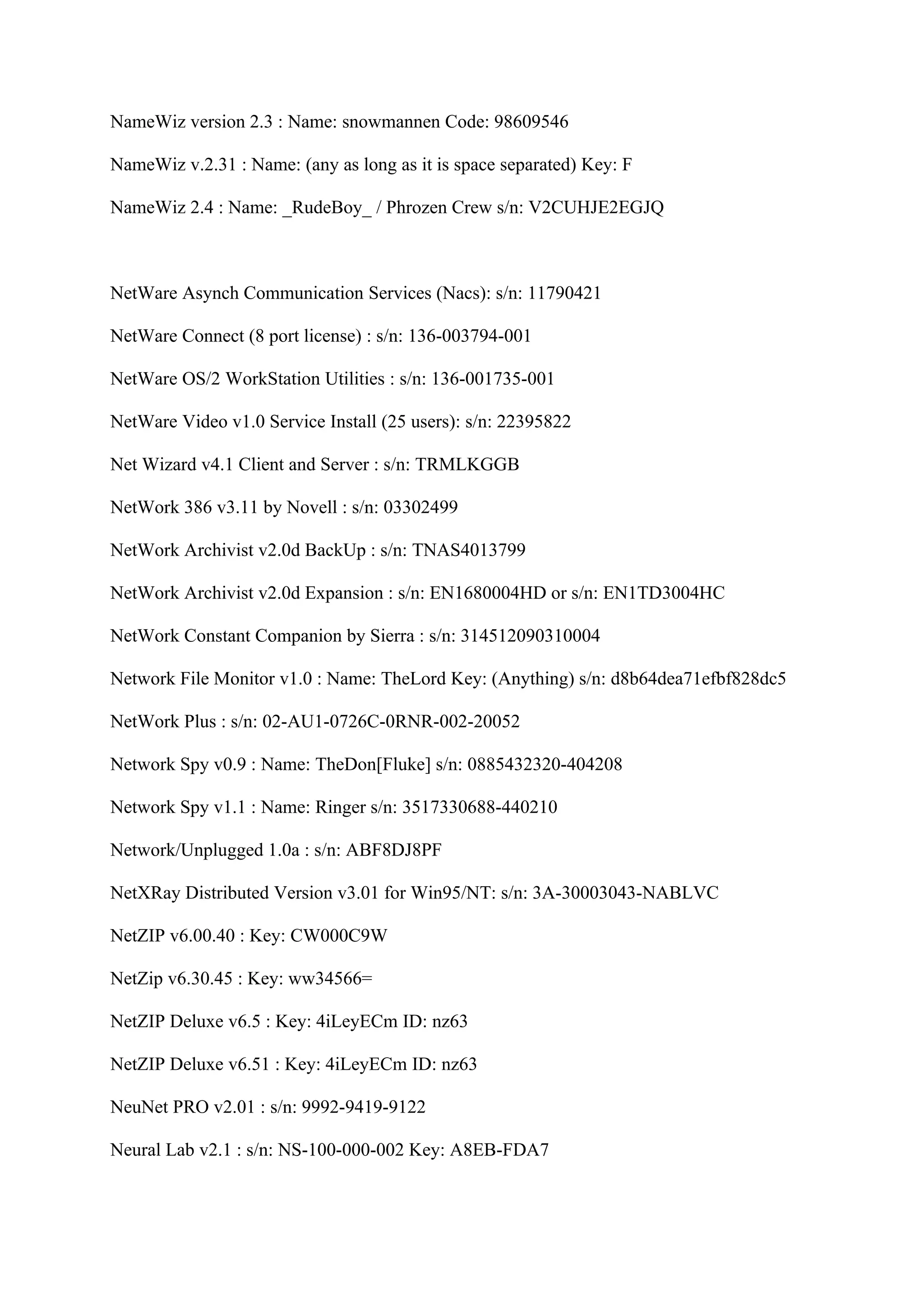 NameWiz version 2.3 : Name: snowmannen Code: 98609546

NameWiz v.2.31 : Name: (any as long as it is space separated) Key: F

NameWiz 2.4 : Name: _RudeBoy_ / Phrozen Crew s/n: V2CUHJE2EGJQ



NetWare Asynch Communication Services (Nacs): s/n: 11790421

NetWare Connect (8 port license) : s/n: 136-003794-001

NetWare OS/2 WorkStation Utilities : s/n: 136-001735-001

NetWare Video v1.0 Service Install (25 users): s/n: 22395822

Net Wizard v4.1 Client and Server : s/n: TRMLKGGB

NetWork 386 v3.11 by Novell : s/n: 03302499

NetWork Archivist v2.0d BackUp : s/n: TNAS4013799

NetWork Archivist v2.0d Expansion : s/n: EN1680004HD or s/n: EN1TD3004HC

NetWork Constant Companion by Sierra : s/n: 314512090310004

Network File Monitor v1.0 : Name: TheLord Key: (Anything) s/n: d8b64dea71efbf828dc5

NetWork Plus : s/n: 02-AU1-0726C-0RNR-002-20052

Network Spy v0.9 : Name: TheDon[Fluke] s/n: 0885432320-404208

Network Spy v1.1 : Name: Ringer s/n: 3517330688-440210

Network/Unplugged 1.0a : s/n: ABF8DJ8PF

NetXRay Distributed Version v3.01 for Win95/NT: s/n: 3A-30003043-NABLVC

NetZIP v6.00.40 : Key: CW000C9W

NetZip v6.30.45 : Key: ww34566=

NetZIP Deluxe v6.5 : Key: 4iLeyECm ID: nz63

NetZIP Deluxe v6.51 : Key: 4iLeyECm ID: nz63

NeuNet PRO v2.01 : s/n: 9992-9419-9122

Neural Lab v2.1 : s/n: NS-100-000-002 Key: A8EB-FDA7
 