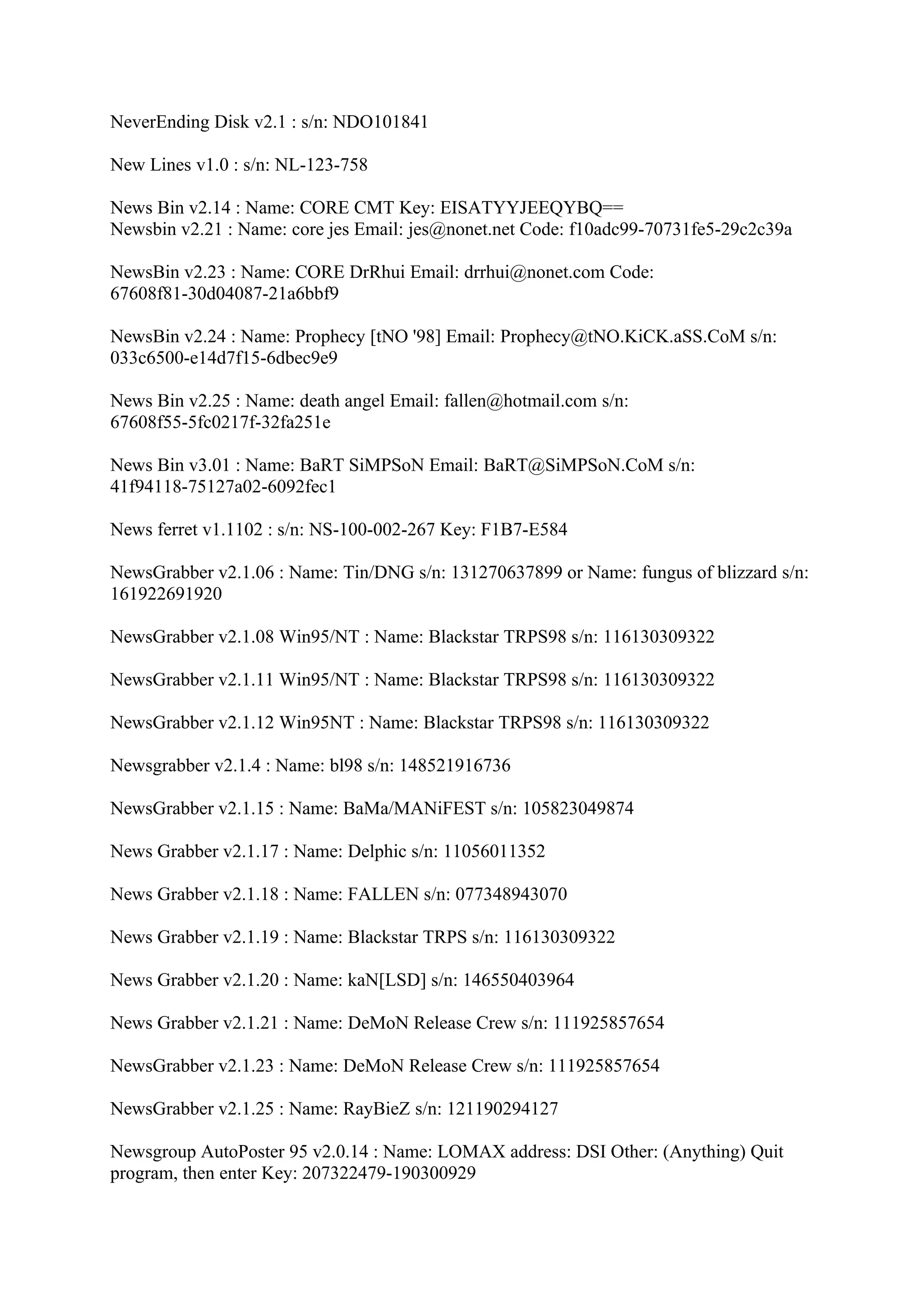 NeverEnding Disk v2.1 : s/n: NDO101841

New Lines v1.0 : s/n: NL-123-758

News Bin v2.14 : Name: CORE CMT Key: EISATYYJEEQYBQ==
Newsbin v2.21 : Name: core jes Email: jes@nonet.net Code: f10adc99-70731fe5-29c2c39a

NewsBin v2.23 : Name: CORE DrRhui Email: drrhui@nonet.com Code:
67608f81-30d04087-21a6bbf9

NewsBin v2.24 : Name: Prophecy [tNO '98] Email: Prophecy@tNO.KiCK.aSS.CoM s/n:
033c6500-e14d7f15-6dbec9e9

News Bin v2.25 : Name: death angel Email: fallen@hotmail.com s/n:
67608f55-5fc0217f-32fa251e

News Bin v3.01 : Name: BaRT SiMPSoN Email: BaRT@SiMPSoN.CoM s/n:
41f94118-75127a02-6092fec1

News ferret v1.1102 : s/n: NS-100-002-267 Key: F1B7-E584

NewsGrabber v2.1.06 : Name: Tin/DNG s/n: 131270637899 or Name: fungus of blizzard s/n:
161922691920

NewsGrabber v2.1.08 Win95/NT : Name: Blackstar TRPS98 s/n: 116130309322

NewsGrabber v2.1.11 Win95/NT : Name: Blackstar TRPS98 s/n: 116130309322

NewsGrabber v2.1.12 Win95NT : Name: Blackstar TRPS98 s/n: 116130309322

Newsgrabber v2.1.4 : Name: bl98 s/n: 148521916736

NewsGrabber v2.1.15 : Name: BaMa/MANiFEST s/n: 105823049874

News Grabber v2.1.17 : Name: Delphic s/n: 11056011352

News Grabber v2.1.18 : Name: FALLEN s/n: 077348943070

News Grabber v2.1.19 : Name: Blackstar TRPS s/n: 116130309322

News Grabber v2.1.20 : Name: kaN[LSD] s/n: 146550403964

News Grabber v2.1.21 : Name: DeMoN Release Crew s/n: 111925857654

NewsGrabber v2.1.23 : Name: DeMoN Release Crew s/n: 111925857654

NewsGrabber v2.1.25 : Name: RayBieZ s/n: 121190294127

Newsgroup AutoPoster 95 v2.0.14 : Name: LOMAX address: DSI Other: (Anything) Quit
program, then enter Key: 207322479-190300929
 