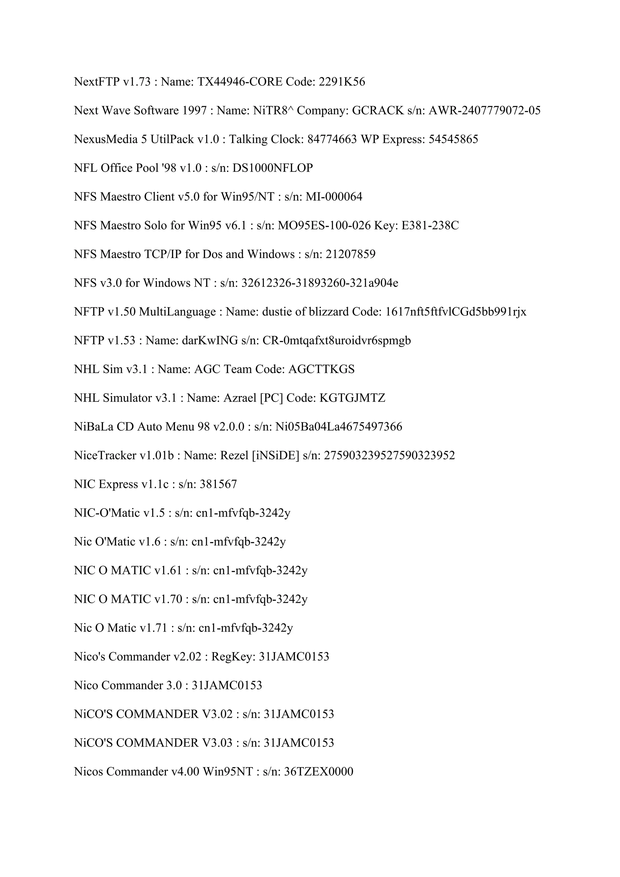 NextFTP v1.73 : Name: TX44946-CORE Code: 2291K56

Next Wave Software 1997 : Name: NiTR8^ Company: GCRACK s/n: AWR-2407779072-05

NexusMedia 5 UtilPack v1.0 : Talking Clock: 84774663 WP Express: 54545865

NFL Office Pool '98 v1.0 : s/n: DS1000NFLOP

NFS Maestro Client v5.0 for Win95/NT : s/n: MI-000064

NFS Maestro Solo for Win95 v6.1 : s/n: MO95ES-100-026 Key: E381-238C

NFS Maestro TCP/IP for Dos and Windows : s/n: 21207859

NFS v3.0 for Windows NT : s/n: 32612326-31893260-321a904e

NFTP v1.50 MultiLanguage : Name: dustie of blizzard Code: 1617nft5ftfvlCGd5bb991rjx

NFTP v1.53 : Name: darKwING s/n: CR-0mtqafxt8uroidvr6spmgb

NHL Sim v3.1 : Name: AGC Team Code: AGCTTKGS

NHL Simulator v3.1 : Name: Azrael [PC] Code: KGTGJMTZ

NiBaLa CD Auto Menu 98 v2.0.0 : s/n: Ni05Ba04La4675497366

NiceTracker v1.01b : Name: Rezel [iNSiDE] s/n: 275903239527590323952

NIC Express v1.1c : s/n: 381567

NIC-O'Matic v1.5 : s/n: cn1-mfvfqb-3242y

Nic O'Matic v1.6 : s/n: cn1-mfvfqb-3242y

NIC O MATIC v1.61 : s/n: cn1-mfvfqb-3242y

NIC O MATIC v1.70 : s/n: cn1-mfvfqb-3242y

Nic O Matic v1.71 : s/n: cn1-mfvfqb-3242y

Nico's Commander v2.02 : RegKey: 31JAMC0153

Nico Commander 3.0 : 31JAMC0153

NiCO'S COMMANDER V3.02 : s/n: 31JAMC0153

NiCO'S COMMANDER V3.03 : s/n: 31JAMC0153

Nicos Commander v4.00 Win95NT : s/n: 36TZEX0000
 