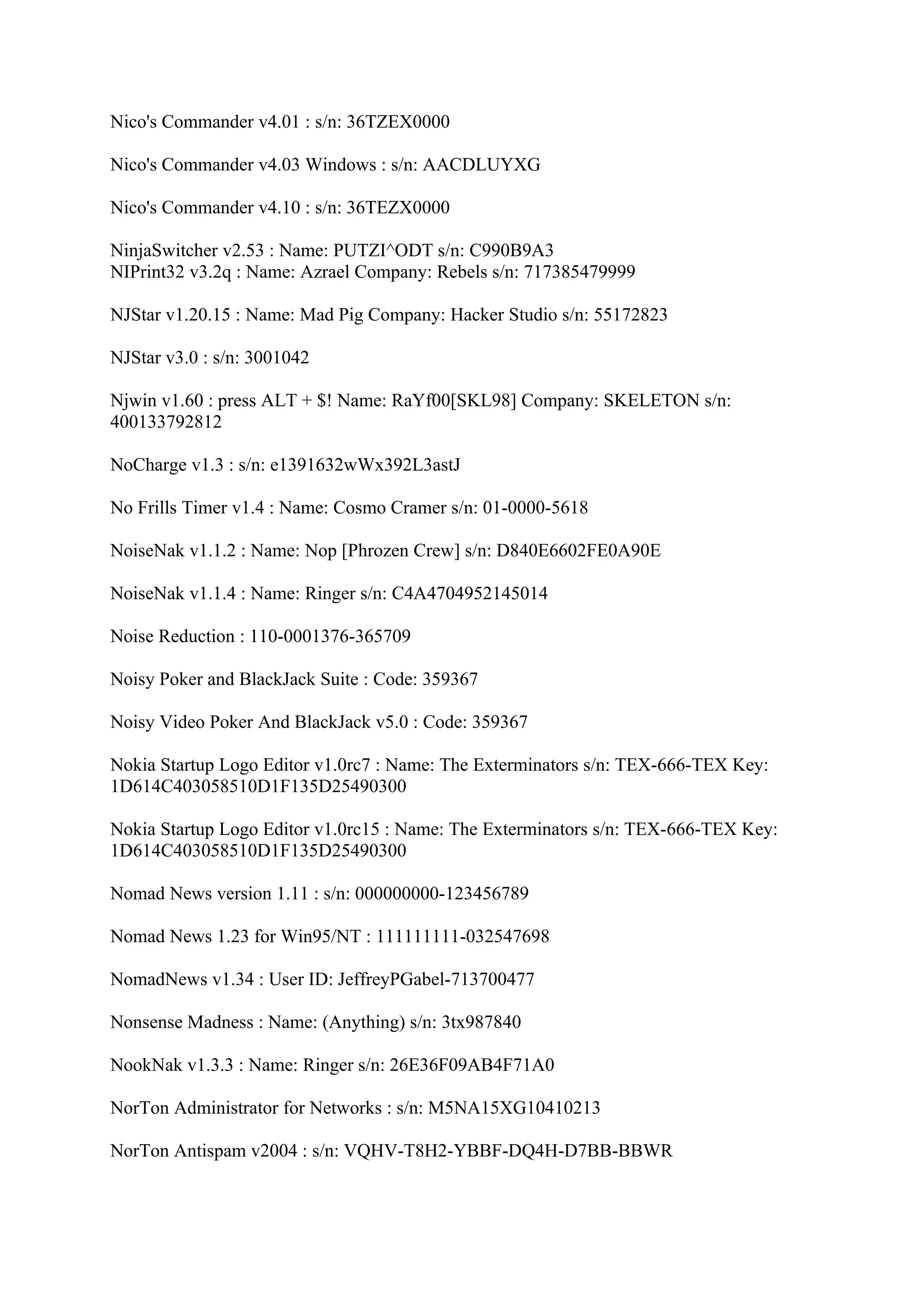 Nico's Commander v4.01 : s/n: 36TZEX0000

Nico's Commander v4.03 Windows : s/n: AACDLUYXG

Nico's Commander v4.10 : s/n: 36TEZX0000

NinjaSwitcher v2.53 : Name: PUTZI^ODT s/n: C990B9A3
NIPrint32 v3.2q : Name: Azrael Company: Rebels s/n: 717385479999

NJStar v1.20.15 : Name: Mad Pig Company: Hacker Studio s/n: 55172823

NJStar v3.0 : s/n: 3001042

Njwin v1.60 : press ALT + $! Name: RaYf00[SKL98] Company: SKELETON s/n:
400133792812

NoCharge v1.3 : s/n: e1391632wWx392L3astJ

No Frills Timer v1.4 : Name: Cosmo Cramer s/n: 01-0000-5618

NoiseNak v1.1.2 : Name: Nop [Phrozen Crew] s/n: D840E6602FE0A90E

NoiseNak v1.1.4 : Name: Ringer s/n: C4A4704952145014

Noise Reduction : 110-0001376-365709

Noisy Poker and BlackJack Suite : Code: 359367

Noisy Video Poker And BlackJack v5.0 : Code: 359367

Nokia Startup Logo Editor v1.0rc7 : Name: The Exterminators s/n: TEX-666-TEX Key:
1D614C403058510D1F135D25490300

Nokia Startup Logo Editor v1.0rc15 : Name: The Exterminators s/n: TEX-666-TEX Key:
1D614C403058510D1F135D25490300

Nomad News version 1.11 : s/n: 000000000-123456789

Nomad News 1.23 for Win95/NT : 111111111-032547698

NomadNews v1.34 : User ID: JeffreyPGabel-713700477

Nonsense Madness : Name: (Anything) s/n: 3tx987840

NookNak v1.3.3 : Name: Ringer s/n: 26E36F09AB4F71A0

NorTon Administrator for Networks : s/n: M5NA15XG10410213

NorTon Antispam v2004 : s/n: VQHV-T8H2-YBBF-DQ4H-D7BB-BBWR
 