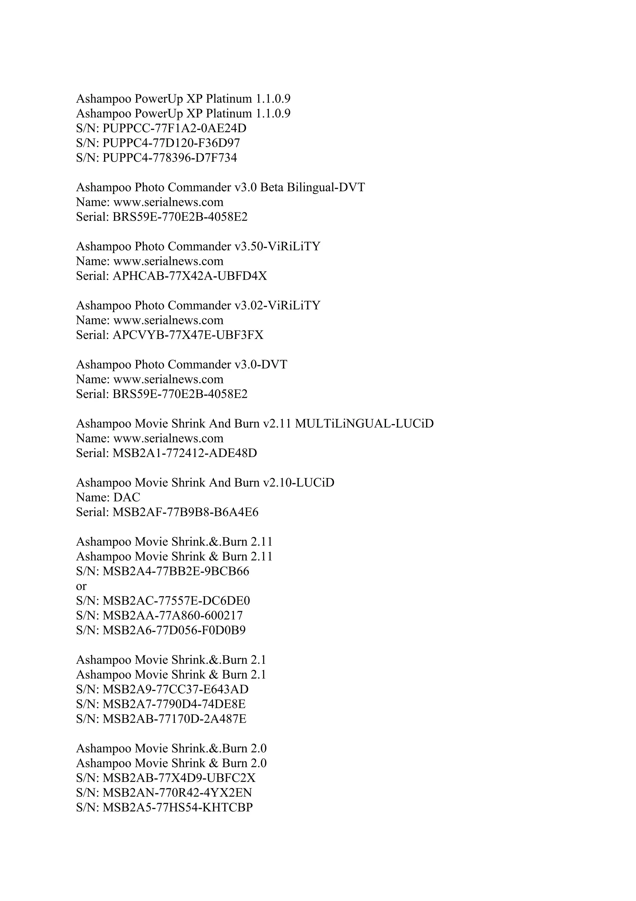 Ashampoo PowerUp XP Platinum 1.1.0.9
Ashampoo PowerUp XP Platinum 1.1.0.9
S/N: PUPPCC-77F1A2-0AE24D
S/N: PUPPC4-77D120-F36D97
S/N: PUPPC4-778396-D7F734

Ashampoo Photo Commander v3.0 Beta Bilingual-DVT
Name: www.serialnews.com
Serial: BRS59E-770E2B-4058E2

Ashampoo Photo Commander v3.50-ViRiLiTY
Name: www.serialnews.com
Serial: APHCAB-77X42A-UBFD4X

Ashampoo Photo Commander v3.02-ViRiLiTY
Name: www.serialnews.com
Serial: APCVYB-77X47E-UBF3FX

Ashampoo Photo Commander v3.0-DVT
Name: www.serialnews.com
Serial: BRS59E-770E2B-4058E2

Ashampoo Movie Shrink And Burn v2.11 MULTiLiNGUAL-LUCiD
Name: www.serialnews.com
Serial: MSB2A1-772412-ADE48D

Ashampoo Movie Shrink And Burn v2.10-LUCiD
Name: DAC
Serial: MSB2AF-77B9B8-B6A4E6

Ashampoo Movie Shrink.&.Burn 2.11
Ashampoo Movie Shrink & Burn 2.11
S/N: MSB2A4-77BB2E-9BCB66
or
S/N: MSB2AC-77557E-DC6DE0
S/N: MSB2AA-77A860-600217
S/N: MSB2A6-77D056-F0D0B9

Ashampoo Movie Shrink.&.Burn 2.1
Ashampoo Movie Shrink & Burn 2.1
S/N: MSB2A9-77CC37-E643AD
S/N: MSB2A7-7790D4-74DE8E
S/N: MSB2AB-77170D-2A487E

Ashampoo Movie Shrink.&.Burn 2.0
Ashampoo Movie Shrink & Burn 2.0
S/N: MSB2AB-77X4D9-UBFC2X
S/N: MSB2AN-770R42-4YX2EN
S/N: MSB2A5-77HS54-KHTCBP
 
