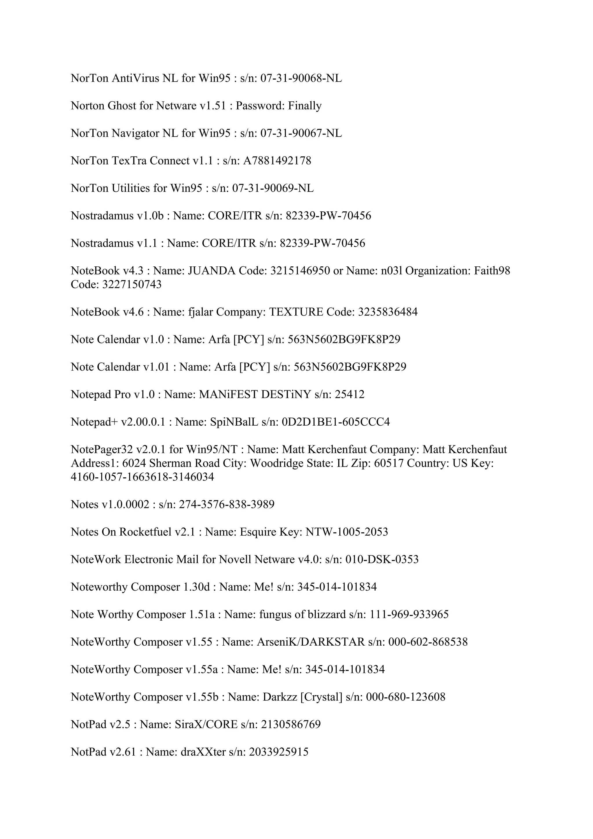 NorTon AntiVirus NL for Win95 : s/n: 07-31-90068-NL

Norton Ghost for Netware v1.51 : Password: Finally

NorTon Navigator NL for Win95 : s/n: 07-31-90067-NL

NorTon TexTra Connect v1.1 : s/n: A7881492178

NorTon Utilities for Win95 : s/n: 07-31-90069-NL

Nostradamus v1.0b : Name: CORE/ITR s/n: 82339-PW-70456

Nostradamus v1.1 : Name: CORE/ITR s/n: 82339-PW-70456

NoteBook v4.3 : Name: JUANDA Code: 3215146950 or Name: n03l Organization: Faith98
Code: 3227150743

NoteBook v4.6 : Name: fjalar Company: TEXTURE Code: 3235836484

Note Calendar v1.0 : Name: Arfa [PCY] s/n: 563N5602BG9FK8P29

Note Calendar v1.01 : Name: Arfa [PCY] s/n: 563N5602BG9FK8P29

Notepad Pro v1.0 : Name: MANiFEST DESTiNY s/n: 25412

Notepad+ v2.00.0.1 : Name: SpiNBalL s/n: 0D2D1BE1-605CCC4

NotePager32 v2.0.1 for Win95/NT : Name: Matt Kerchenfaut Company: Matt Kerchenfaut
Address1: 6024 Sherman Road City: Woodridge State: IL Zip: 60517 Country: US Key:
4160-1057-1663618-3146034

Notes v1.0.0002 : s/n: 274-3576-838-3989

Notes On Rocketfuel v2.1 : Name: Esquire Key: NTW-1005-2053

NoteWork Electronic Mail for Novell Netware v4.0: s/n: 010-DSK-0353

Noteworthy Composer 1.30d : Name: Me! s/n: 345-014-101834

Note Worthy Composer 1.51a : Name: fungus of blizzard s/n: 111-969-933965

NoteWorthy Composer v1.55 : Name: ArseniK/DARKSTAR s/n: 000-602-868538

NoteWorthy Composer v1.55a : Name: Me! s/n: 345-014-101834

NoteWorthy Composer v1.55b : Name: Darkzz [Crystal] s/n: 000-680-123608

NotPad v2.5 : Name: SiraX/CORE s/n: 2130586769

NotPad v2.61 : Name: draXXter s/n: 2033925915
 