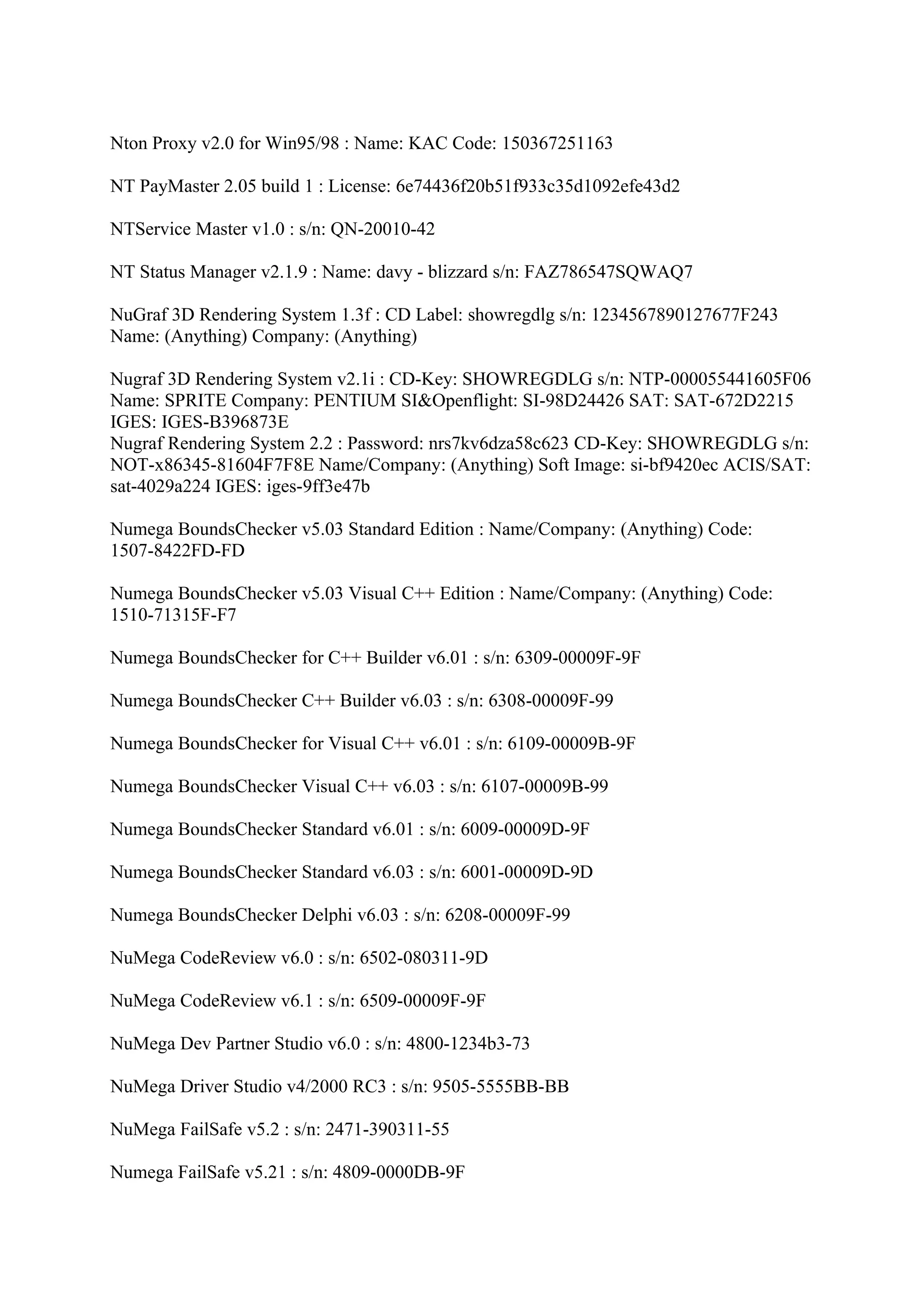 Nton Proxy v2.0 for Win95/98 : Name: KAC Code: 150367251163

NT PayMaster 2.05 build 1 : License: 6e74436f20b51f933c35d1092efe43d2

NTService Master v1.0 : s/n: QN-20010-42

NT Status Manager v2.1.9 : Name: davy - blizzard s/n: FAZ786547SQWAQ7

NuGraf 3D Rendering System 1.3f : CD Label: showregdlg s/n: 1234567890127677F243
Name: (Anything) Company: (Anything)

Nugraf 3D Rendering System v2.1i : CD-Key: SHOWREGDLG s/n: NTP-000055441605F06
Name: SPRITE Company: PENTIUM SI&Openflight: SI-98D24426 SAT: SAT-672D2215
IGES: IGES-B396873E
Nugraf Rendering System 2.2 : Password: nrs7kv6dza58c623 CD-Key: SHOWREGDLG s/n:
NOT-x86345-81604F7F8E Name/Company: (Anything) Soft Image: si-bf9420ec ACIS/SAT:
sat-4029a224 IGES: iges-9ff3e47b

Numega BoundsChecker v5.03 Standard Edition : Name/Company: (Anything) Code:
1507-8422FD-FD

Numega BoundsChecker v5.03 Visual C++ Edition : Name/Company: (Anything) Code:
1510-71315F-F7

Numega BoundsChecker for C++ Builder v6.01 : s/n: 6309-00009F-9F

Numega BoundsChecker C++ Builder v6.03 : s/n: 6308-00009F-99

Numega BoundsChecker for Visual C++ v6.01 : s/n: 6109-00009B-9F

Numega BoundsChecker Visual C++ v6.03 : s/n: 6107-00009B-99

Numega BoundsChecker Standard v6.01 : s/n: 6009-00009D-9F

Numega BoundsChecker Standard v6.03 : s/n: 6001-00009D-9D

Numega BoundsChecker Delphi v6.03 : s/n: 6208-00009F-99

NuMega CodeReview v6.0 : s/n: 6502-080311-9D

NuMega CodeReview v6.1 : s/n: 6509-00009F-9F

NuMega Dev Partner Studio v6.0 : s/n: 4800-1234b3-73

NuMega Driver Studio v4/2000 RC3 : s/n: 9505-5555BB-BB

NuMega FailSafe v5.2 : s/n: 2471-390311-55

Numega FailSafe v5.21 : s/n: 4809-0000DB-9F
 