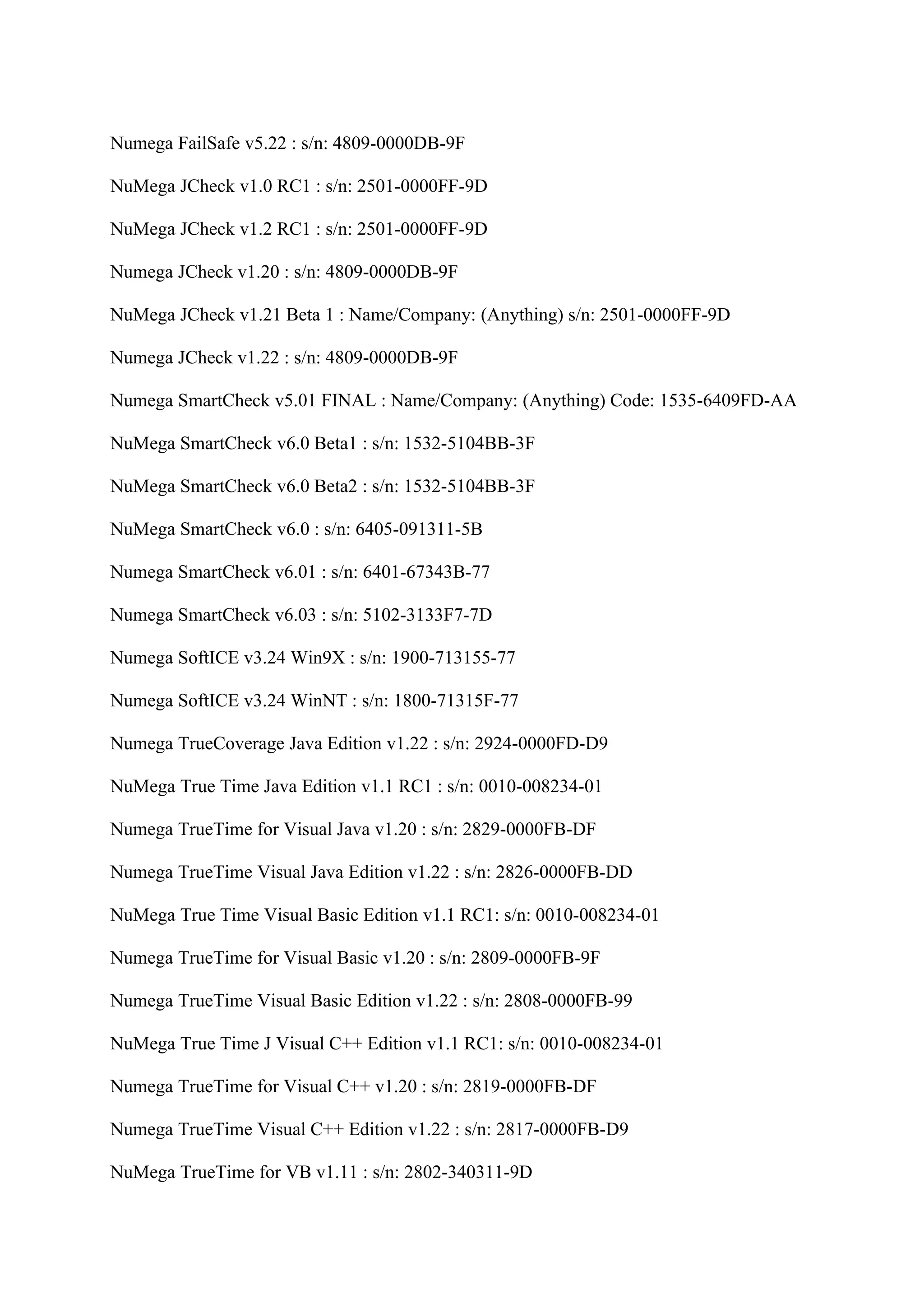Numega FailSafe v5.22 : s/n: 4809-0000DB-9F

NuMega JCheck v1.0 RC1 : s/n: 2501-0000FF-9D

NuMega JCheck v1.2 RC1 : s/n: 2501-0000FF-9D

Numega JCheck v1.20 : s/n: 4809-0000DB-9F

NuMega JCheck v1.21 Beta 1 : Name/Company: (Anything) s/n: 2501-0000FF-9D

Numega JCheck v1.22 : s/n: 4809-0000DB-9F

Numega SmartCheck v5.01 FINAL : Name/Company: (Anything) Code: 1535-6409FD-AA

NuMega SmartCheck v6.0 Beta1 : s/n: 1532-5104BB-3F

NuMega SmartCheck v6.0 Beta2 : s/n: 1532-5104BB-3F

NuMega SmartCheck v6.0 : s/n: 6405-091311-5B

Numega SmartCheck v6.01 : s/n: 6401-67343B-77

Numega SmartCheck v6.03 : s/n: 5102-3133F7-7D

Numega SoftICE v3.24 Win9X : s/n: 1900-713155-77

Numega SoftICE v3.24 WinNT : s/n: 1800-71315F-77

Numega TrueCoverage Java Edition v1.22 : s/n: 2924-0000FD-D9

NuMega True Time Java Edition v1.1 RC1 : s/n: 0010-008234-01

Numega TrueTime for Visual Java v1.20 : s/n: 2829-0000FB-DF

Numega TrueTime Visual Java Edition v1.22 : s/n: 2826-0000FB-DD

NuMega True Time Visual Basic Edition v1.1 RC1: s/n: 0010-008234-01

Numega TrueTime for Visual Basic v1.20 : s/n: 2809-0000FB-9F

Numega TrueTime Visual Basic Edition v1.22 : s/n: 2808-0000FB-99

NuMega True Time J Visual C++ Edition v1.1 RC1: s/n: 0010-008234-01

Numega TrueTime for Visual C++ v1.20 : s/n: 2819-0000FB-DF

Numega TrueTime Visual C++ Edition v1.22 : s/n: 2817-0000FB-D9

NuMega TrueTime for VB v1.11 : s/n: 2802-340311-9D
 