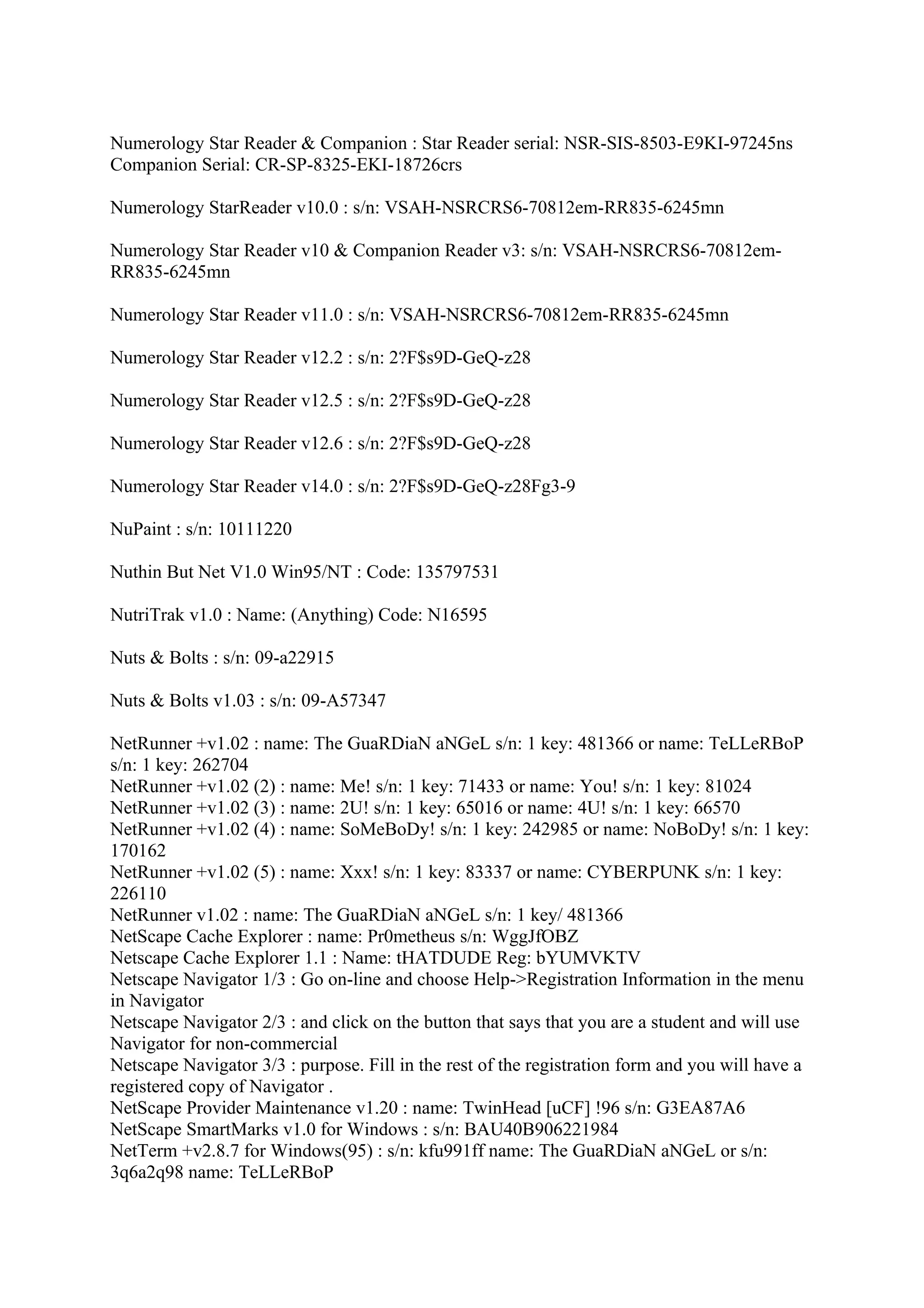 Numerology Star Reader & Companion : Star Reader serial: NSR-SIS-8503-E9KI-97245ns
Companion Serial: CR-SP-8325-EKI-18726crs

Numerology StarReader v10.0 : s/n: VSAH-NSRCRS6-70812em-RR835-6245mn

Numerology Star Reader v10 & Companion Reader v3: s/n: VSAH-NSRCRS6-70812em-
RR835-6245mn

Numerology Star Reader v11.0 : s/n: VSAH-NSRCRS6-70812em-RR835-6245mn

Numerology Star Reader v12.2 : s/n: 2?F$s9D-GeQ-z28

Numerology Star Reader v12.5 : s/n: 2?F$s9D-GeQ-z28

Numerology Star Reader v12.6 : s/n: 2?F$s9D-GeQ-z28

Numerology Star Reader v14.0 : s/n: 2?F$s9D-GeQ-z28Fg3-9

NuPaint : s/n: 10111220

Nuthin But Net V1.0 Win95/NT : Code: 135797531

NutriTrak v1.0 : Name: (Anything) Code: N16595

Nuts & Bolts : s/n: 09-a22915

Nuts & Bolts v1.03 : s/n: 09-A57347

NetRunner +v1.02 : name: The GuaRDiaN aNGeL s/n: 1 key: 481366 or name: TeLLeRBoP
s/n: 1 key: 262704
NetRunner +v1.02 (2) : name: Me! s/n: 1 key: 71433 or name: You! s/n: 1 key: 81024
NetRunner +v1.02 (3) : name: 2U! s/n: 1 key: 65016 or name: 4U! s/n: 1 key: 66570
NetRunner +v1.02 (4) : name: SoMeBoDy! s/n: 1 key: 242985 or name: NoBoDy! s/n: 1 key:
170162
NetRunner +v1.02 (5) : name: Xxx! s/n: 1 key: 83337 or name: CYBERPUNK s/n: 1 key:
226110
NetRunner v1.02 : name: The GuaRDiaN aNGeL s/n: 1 key/ 481366
NetScape Cache Explorer : name: Pr0metheus s/n: WggJfOBZ
Netscape Cache Explorer 1.1 : Name: tHATDUDE Reg: bYUMVKTV
Netscape Navigator 1/3 : Go on-line and choose Help->Registration Information in the menu
in Navigator
Netscape Navigator 2/3 : and click on the button that says that you are a student and will use
Navigator for non-commercial
Netscape Navigator 3/3 : purpose. Fill in the rest of the registration form and you will have a
registered copy of Navigator .
NetScape Provider Maintenance v1.20 : name: TwinHead [uCF] !96 s/n: G3EA87A6
NetScape SmartMarks v1.0 for Windows : s/n: BAU40B906221984
NetTerm +v2.8.7 for Windows(95) : s/n: kfu991ff name: The GuaRDiaN aNGeL or s/n:
3q6a2q98 name: TeLLeRBoP
 
