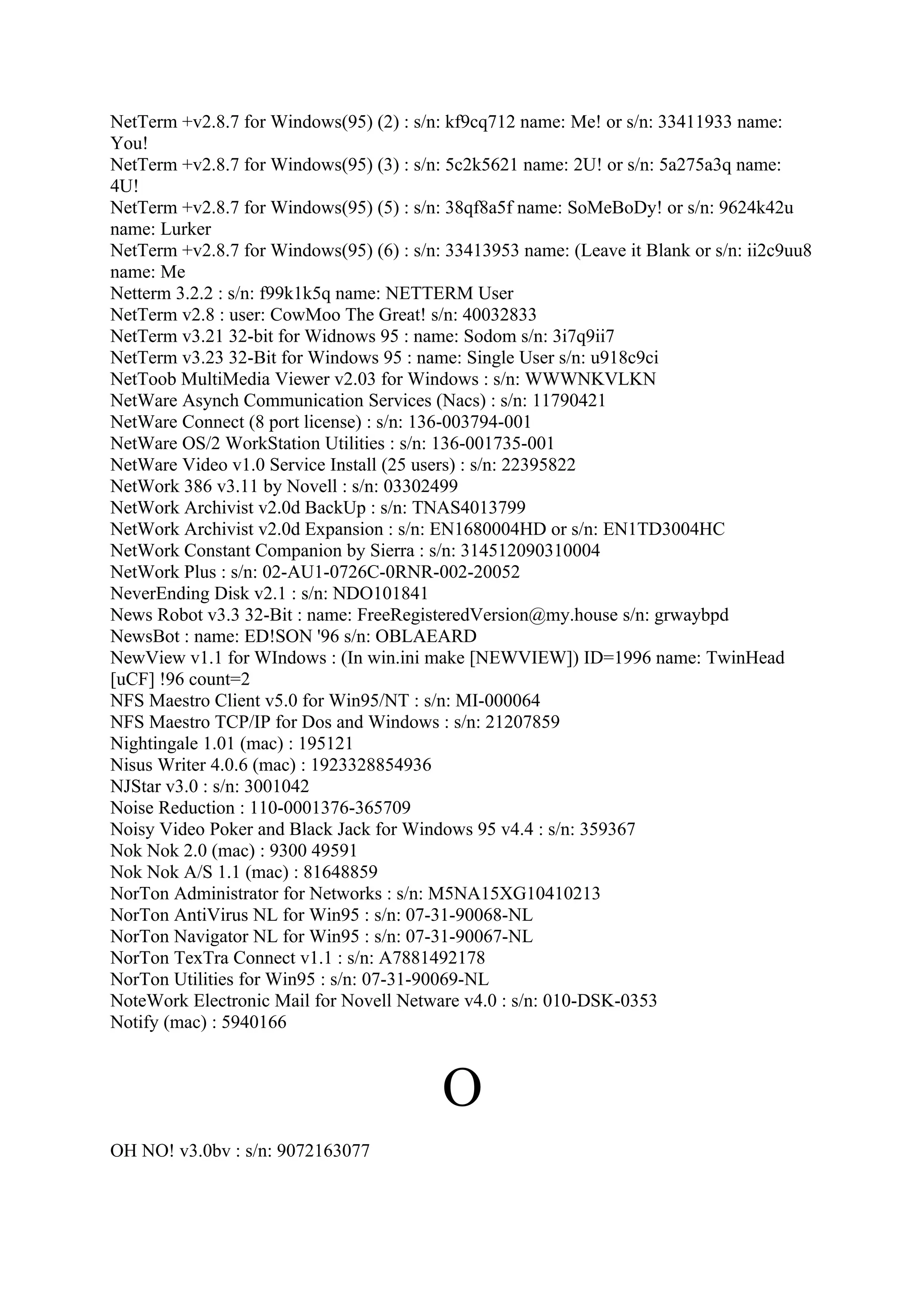 NetTerm +v2.8.7 for Windows(95) (2) : s/n: kf9cq712 name: Me! or s/n: 33411933 name:
You!
NetTerm +v2.8.7 for Windows(95) (3) : s/n: 5c2k5621 name: 2U! or s/n: 5a275a3q name:
4U!
NetTerm +v2.8.7 for Windows(95) (5) : s/n: 38qf8a5f name: SoMeBoDy! or s/n: 9624k42u
name: Lurker
NetTerm +v2.8.7 for Windows(95) (6) : s/n: 33413953 name: (Leave it Blank or s/n: ii2c9uu8
name: Me
Netterm 3.2.2 : s/n: f99k1k5q name: NETTERM User
NetTerm v2.8 : user: CowMoo The Great! s/n: 40032833
NetTerm v3.21 32-bit for Widnows 95 : name: Sodom s/n: 3i7q9ii7
NetTerm v3.23 32-Bit for Windows 95 : name: Single User s/n: u918c9ci
NetToob MultiMedia Viewer v2.03 for Windows : s/n: WWWNKVLKN
NetWare Asynch Communication Services (Nacs) : s/n: 11790421
NetWare Connect (8 port license) : s/n: 136-003794-001
NetWare OS/2 WorkStation Utilities : s/n: 136-001735-001
NetWare Video v1.0 Service Install (25 users) : s/n: 22395822
NetWork 386 v3.11 by Novell : s/n: 03302499
NetWork Archivist v2.0d BackUp : s/n: TNAS4013799
NetWork Archivist v2.0d Expansion : s/n: EN1680004HD or s/n: EN1TD3004HC
NetWork Constant Companion by Sierra : s/n: 314512090310004
NetWork Plus : s/n: 02-AU1-0726C-0RNR-002-20052
NeverEnding Disk v2.1 : s/n: NDO101841
News Robot v3.3 32-Bit : name: FreeRegisteredVersion@my.house s/n: grwaybpd
NewsBot : name: ED!SON '96 s/n: OBLAEARD
NewView v1.1 for WIndows : (In win.ini make [NEWVIEW]) ID=1996 name: TwinHead
[uCF] !96 count=2
NFS Maestro Client v5.0 for Win95/NT : s/n: MI-000064
NFS Maestro TCP/IP for Dos and Windows : s/n: 21207859
Nightingale 1.01 (mac) : 195121
Nisus Writer 4.0.6 (mac) : 1923328854936
NJStar v3.0 : s/n: 3001042
Noise Reduction : 110-0001376-365709
Noisy Video Poker and Black Jack for Windows 95 v4.4 : s/n: 359367
Nok Nok 2.0 (mac) : 9300 49591
Nok Nok A/S 1.1 (mac) : 81648859
NorTon Administrator for Networks : s/n: M5NA15XG10410213
NorTon AntiVirus NL for Win95 : s/n: 07-31-90068-NL
NorTon Navigator NL for Win95 : s/n: 07-31-90067-NL
NorTon TexTra Connect v1.1 : s/n: A7881492178
NorTon Utilities for Win95 : s/n: 07-31-90069-NL
NoteWork Electronic Mail for Novell Netware v4.0 : s/n: 010-DSK-0353
Notify (mac) : 5940166



                                          O
OH NO! v3.0bv : s/n: 9072163077
 