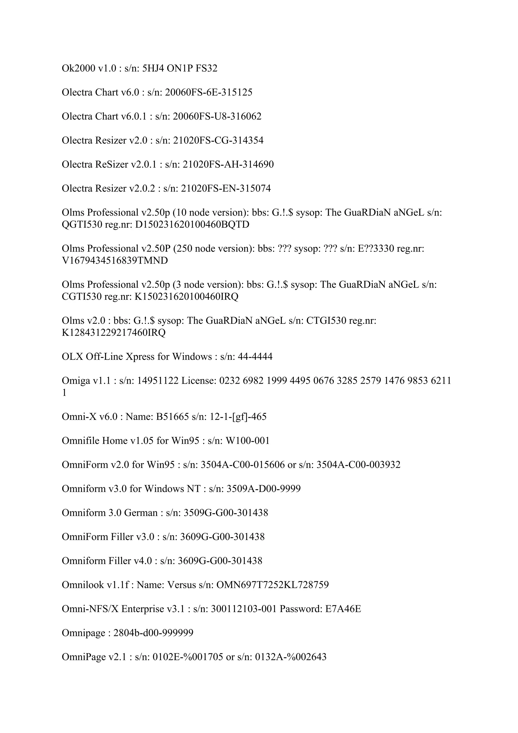 Ok2000 v1.0 : s/n: 5HJ4 ON1P FS32

Olectra Chart v6.0 : s/n: 20060FS-6E-315125

Olectra Chart v6.0.1 : s/n: 20060FS-U8-316062

Olectra Resizer v2.0 : s/n: 21020FS-CG-314354

Olectra ReSizer v2.0.1 : s/n: 21020FS-AH-314690

Olectra Resizer v2.0.2 : s/n: 21020FS-EN-315074

Olms Professional v2.50p (10 node version): bbs: G.!.$ sysop: The GuaRDiaN aNGeL s/n:
QGTI530 reg.nr: D150231620100460BQTD

Olms Professional v2.50P (250 node version): bbs: ??? sysop: ??? s/n: E??3330 reg.nr:
V1679434516839TMND

Olms Professional v2.50p (3 node version): bbs: G.!.$ sysop: The GuaRDiaN aNGeL s/n:
CGTI530 reg.nr: K150231620100460IRQ

Olms v2.0 : bbs: G.!.$ sysop: The GuaRDiaN aNGeL s/n: CTGI530 reg.nr:
K128431229217460IRQ

OLX Off-Line Xpress for Windows : s/n: 44-4444

Omiga v1.1 : s/n: 14951122 License: 0232 6982 1999 4495 0676 3285 2579 1476 9853 6211
1

Omni-X v6.0 : Name: B51665 s/n: 12-1-[gf]-465

Omnifile Home v1.05 for Win95 : s/n: W100-001

OmniForm v2.0 for Win95 : s/n: 3504A-C00-015606 or s/n: 3504A-C00-003932

Omniform v3.0 for Windows NT : s/n: 3509A-D00-9999

Omniform 3.0 German : s/n: 3509G-G00-301438

OmniForm Filler v3.0 : s/n: 3609G-G00-301438

Omniform Filler v4.0 : s/n: 3609G-G00-301438

Omnilook v1.1f : Name: Versus s/n: OMN697T7252KL728759

Omni-NFS/X Enterprise v3.1 : s/n: 300112103-001 Password: E7A46E

Omnipage : 2804b-d00-999999

OmniPage v2.1 : s/n: 0102E-%001705 or s/n: 0132A-%002643
 