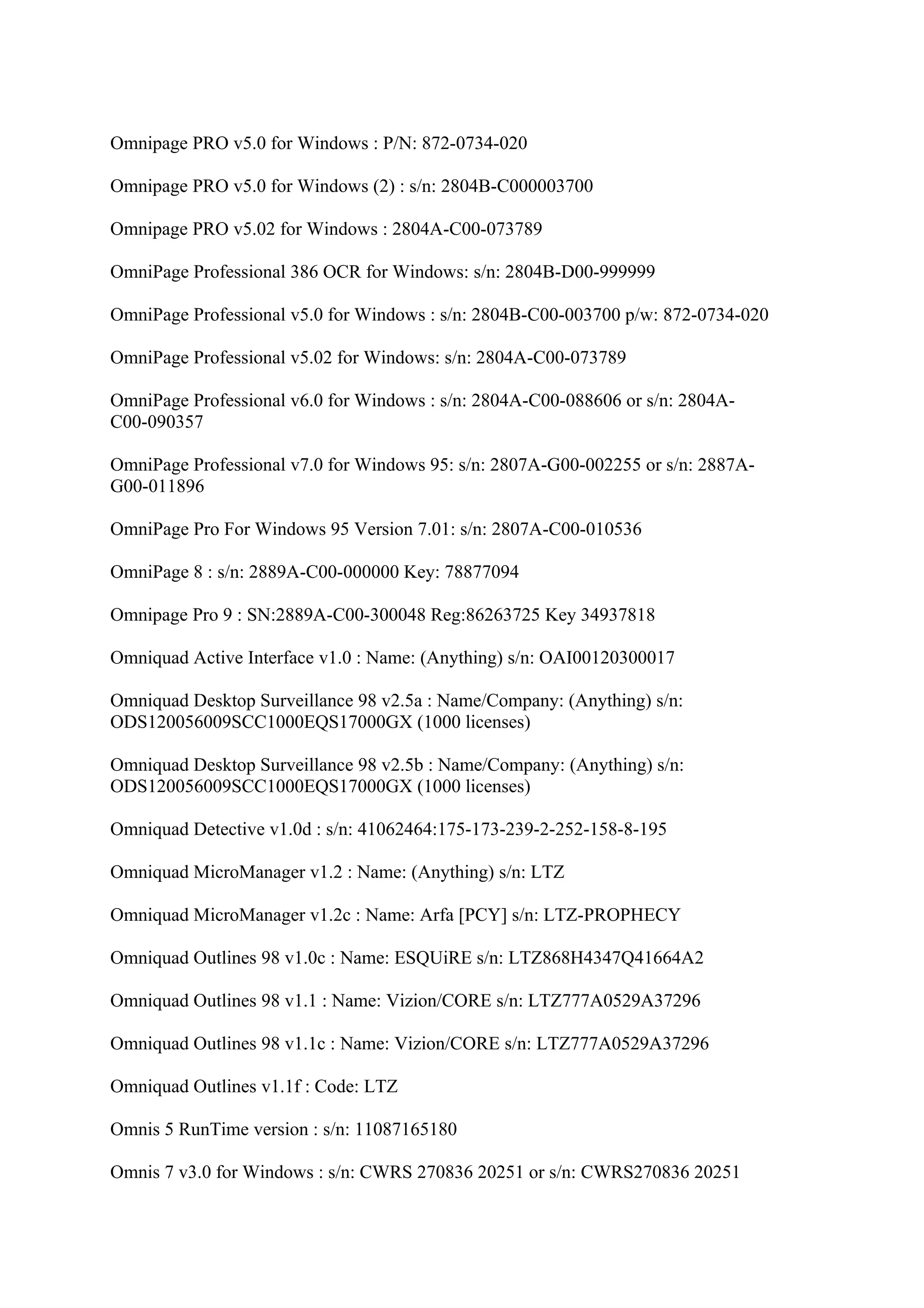 Omnipage PRO v5.0 for Windows : P/N: 872-0734-020

Omnipage PRO v5.0 for Windows (2) : s/n: 2804B-C000003700

Omnipage PRO v5.02 for Windows : 2804A-C00-073789

OmniPage Professional 386 OCR for Windows: s/n: 2804B-D00-999999

OmniPage Professional v5.0 for Windows : s/n: 2804B-C00-003700 p/w: 872-0734-020

OmniPage Professional v5.02 for Windows: s/n: 2804A-C00-073789

OmniPage Professional v6.0 for Windows : s/n: 2804A-C00-088606 or s/n: 2804A-
C00-090357

OmniPage Professional v7.0 for Windows 95: s/n: 2807A-G00-002255 or s/n: 2887A-
G00-011896

OmniPage Pro For Windows 95 Version 7.01: s/n: 2807A-C00-010536

OmniPage 8 : s/n: 2889A-C00-000000 Key: 78877094

Omnipage Pro 9 : SN:2889A-C00-300048 Reg:86263725 Key 34937818

Omniquad Active Interface v1.0 : Name: (Anything) s/n: OAI00120300017

Omniquad Desktop Surveillance 98 v2.5a : Name/Company: (Anything) s/n:
ODS120056009SCC1000EQS17000GX (1000 licenses)

Omniquad Desktop Surveillance 98 v2.5b : Name/Company: (Anything) s/n:
ODS120056009SCC1000EQS17000GX (1000 licenses)

Omniquad Detective v1.0d : s/n: 41062464:175-173-239-2-252-158-8-195

Omniquad MicroManager v1.2 : Name: (Anything) s/n: LTZ

Omniquad MicroManager v1.2c : Name: Arfa [PCY] s/n: LTZ-PROPHECY

Omniquad Outlines 98 v1.0c : Name: ESQUiRE s/n: LTZ868H4347Q41664A2

Omniquad Outlines 98 v1.1 : Name: Vizion/CORE s/n: LTZ777A0529A37296

Omniquad Outlines 98 v1.1c : Name: Vizion/CORE s/n: LTZ777A0529A37296

Omniquad Outlines v1.1f : Code: LTZ

Omnis 5 RunTime version : s/n: 11087165180

Omnis 7 v3.0 for Windows : s/n: CWRS 270836 20251 or s/n: CWRS270836 20251
 