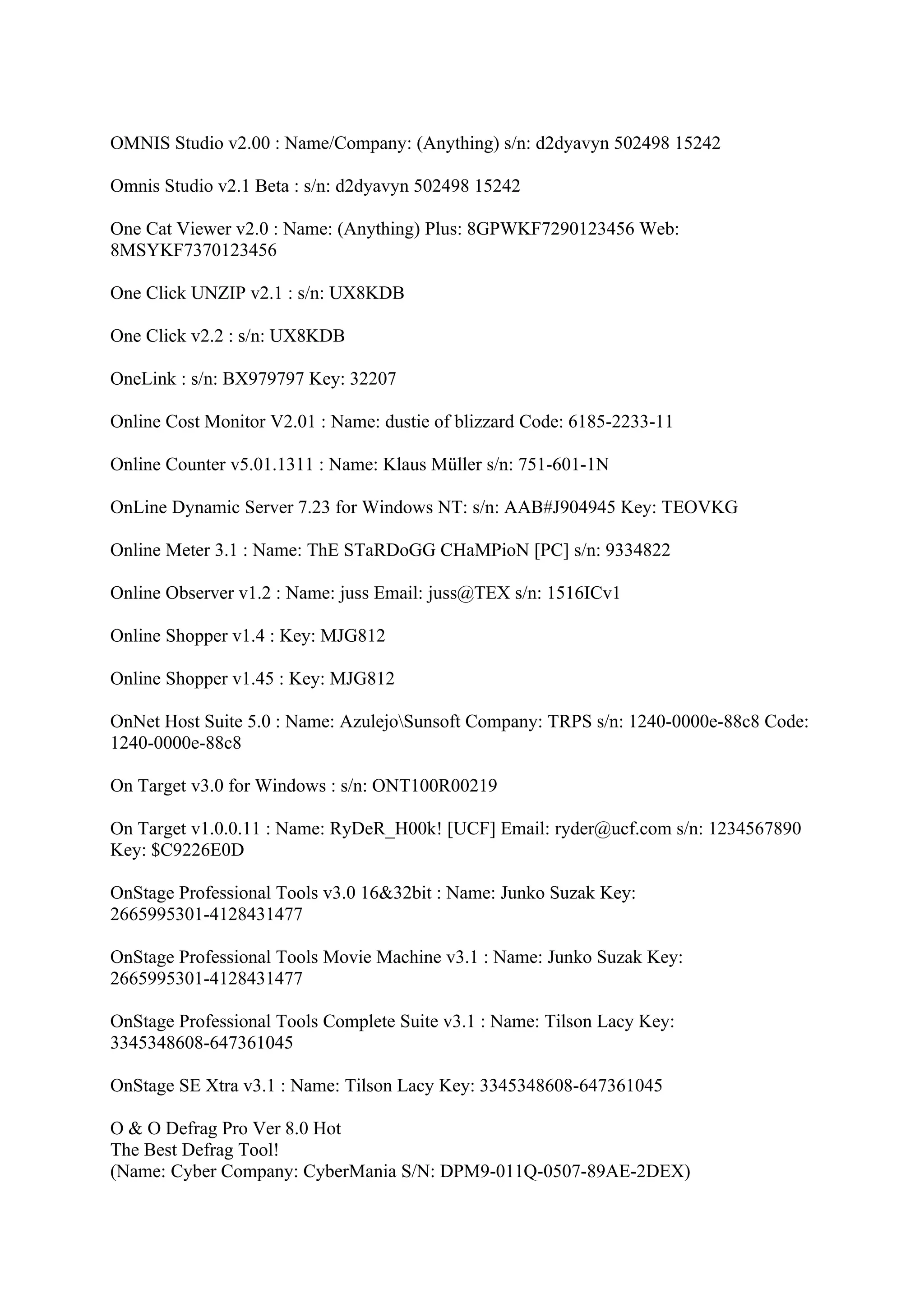 OMNIS Studio v2.00 : Name/Company: (Anything) s/n: d2dyavyn 502498 15242

Omnis Studio v2.1 Beta : s/n: d2dyavyn 502498 15242

One Cat Viewer v2.0 : Name: (Anything) Plus: 8GPWKF7290123456 Web:
8MSYKF7370123456

One Click UNZIP v2.1 : s/n: UX8KDB

One Click v2.2 : s/n: UX8KDB

OneLink : s/n: BX979797 Key: 32207

Online Cost Monitor V2.01 : Name: dustie of blizzard Code: 6185-2233-11

Online Counter v5.01.1311 : Name: Klaus Müller s/n: 751-601-1N

OnLine Dynamic Server 7.23 for Windows NT: s/n: AAB#J904945 Key: TEOVKG

Online Meter 3.1 : Name: ThE STaRDoGG CHaMPioN [PC] s/n: 9334822

Online Observer v1.2 : Name: juss Email: juss@TEX s/n: 1516ICv1

Online Shopper v1.4 : Key: MJG812

Online Shopper v1.45 : Key: MJG812

OnNet Host Suite 5.0 : Name: AzulejoSunsoft Company: TRPS s/n: 1240-0000e-88c8 Code:
1240-0000e-88c8

On Target v3.0 for Windows : s/n: ONT100R00219

On Target v1.0.0.11 : Name: RyDeR_H00k! [UCF] Email: ryder@ucf.com s/n: 1234567890
Key: $C9226E0D

OnStage Professional Tools v3.0 16&32bit : Name: Junko Suzak Key:
2665995301-4128431477

OnStage Professional Tools Movie Machine v3.1 : Name: Junko Suzak Key:
2665995301-4128431477

OnStage Professional Tools Complete Suite v3.1 : Name: Tilson Lacy Key:
3345348608-647361045

OnStage SE Xtra v3.1 : Name: Tilson Lacy Key: 3345348608-647361045

O & O Defrag Pro Ver 8.0 Hot
The Best Defrag Tool!
(Name: Cyber Company: CyberMania S/N: DPM9-011Q-0507-89AE-2DEX)
 