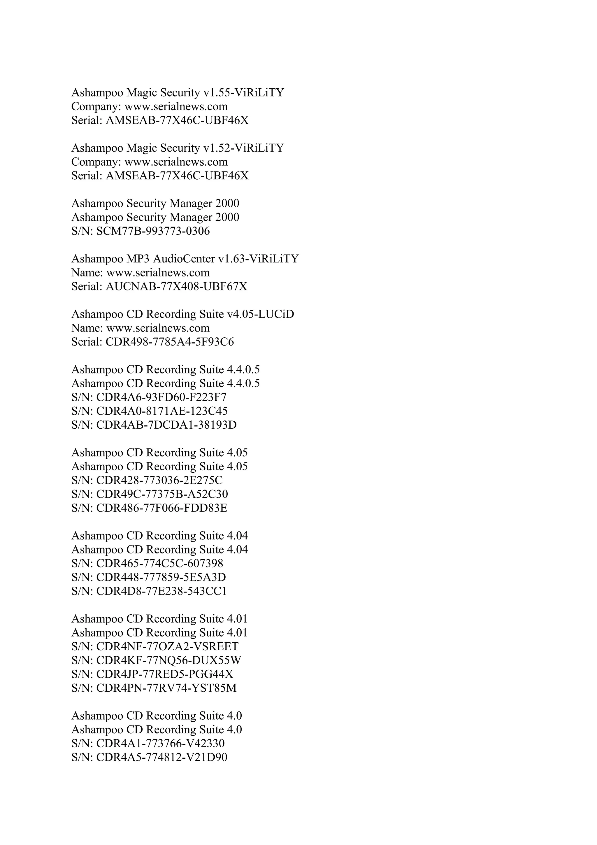 Ashampoo Magic Security v1.55-ViRiLiTY
Company: www.serialnews.com
Serial: AMSEAB-77X46C-UBF46X

Ashampoo Magic Security v1.52-ViRiLiTY
Company: www.serialnews.com
Serial: AMSEAB-77X46C-UBF46X

Ashampoo Security Manager 2000
Ashampoo Security Manager 2000
S/N: SCM77B-993773-0306

Ashampoo MP3 AudioCenter v1.63-ViRiLiTY
Name: www.serialnews.com
Serial: AUCNAB-77X408-UBF67X

Ashampoo CD Recording Suite v4.05-LUCiD
Name: www.serialnews.com
Serial: CDR498-7785A4-5F93C6

Ashampoo CD Recording Suite 4.4.0.5
Ashampoo CD Recording Suite 4.4.0.5
S/N: CDR4A6-93FD60-F223F7
S/N: CDR4A0-8171AE-123C45
S/N: CDR4AB-7DCDA1-38193D

Ashampoo CD Recording Suite 4.05
Ashampoo CD Recording Suite 4.05
S/N: CDR428-773036-2E275C
S/N: CDR49C-77375B-A52C30
S/N: CDR486-77F066-FDD83E

Ashampoo CD Recording Suite 4.04
Ashampoo CD Recording Suite 4.04
S/N: CDR465-774C5C-607398
S/N: CDR448-777859-5E5A3D
S/N: CDR4D8-77E238-543CC1

Ashampoo CD Recording Suite 4.01
Ashampoo CD Recording Suite 4.01
S/N: CDR4NF-77OZA2-VSREET
S/N: CDR4KF-77NQ56-DUX55W
S/N: CDR4JP-77RED5-PGG44X
S/N: CDR4PN-77RV74-YST85M

Ashampoo CD Recording Suite 4.0
Ashampoo CD Recording Suite 4.0
S/N: CDR4A1-773766-V42330
S/N: CDR4A5-774812-V21D90
 