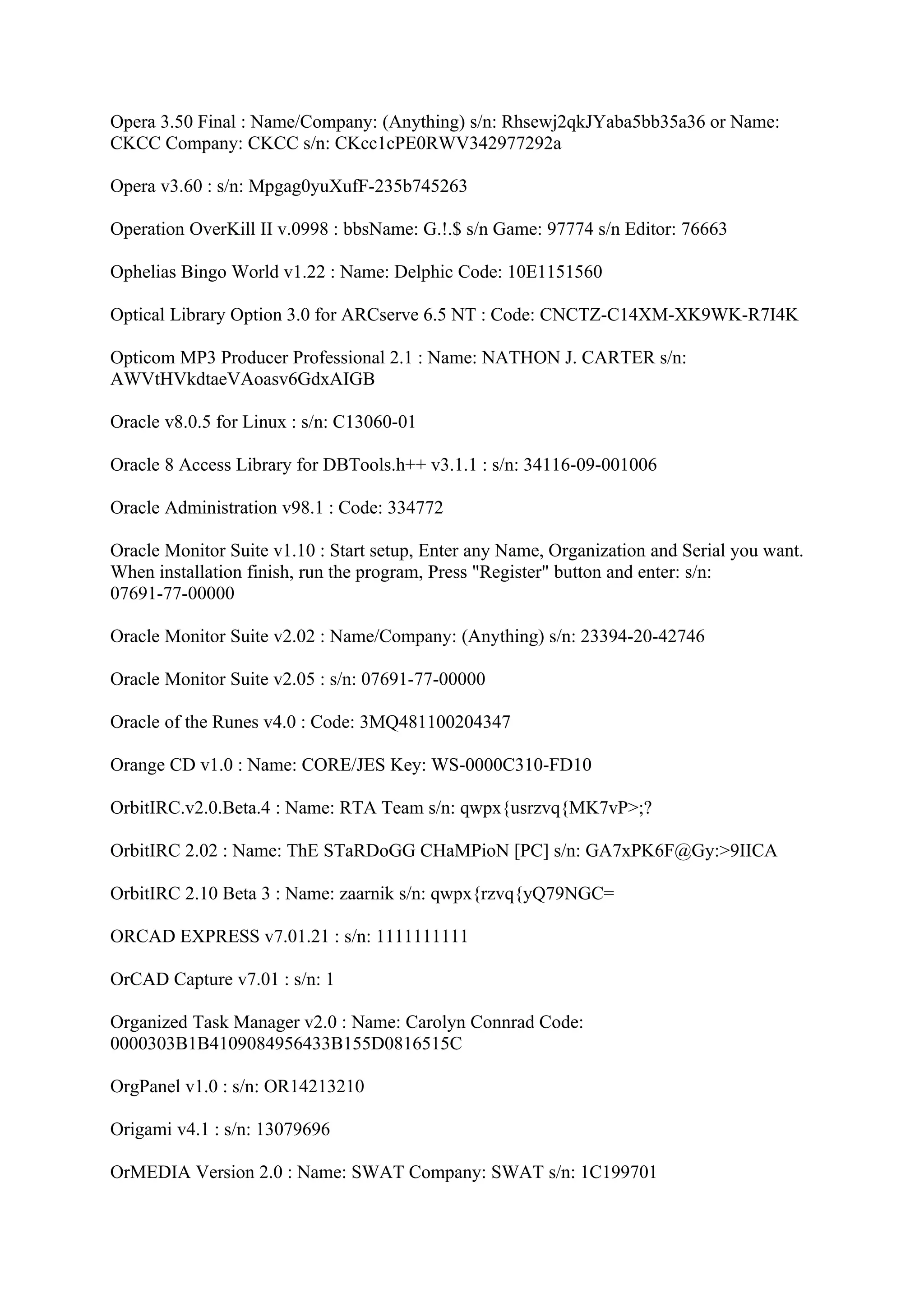Opera 3.50 Final : Name/Company: (Anything) s/n: Rhsewj2qkJYaba5bb35a36 or Name:
CKCC Company: CKCC s/n: CKcc1cPE0RWV342977292a

Opera v3.60 : s/n: Mpgag0yuXufF-235b745263

Operation OverKill II v.0998 : bbsName: G.!.$ s/n Game: 97774 s/n Editor: 76663

Ophelias Bingo World v1.22 : Name: Delphic Code: 10E1151560

Optical Library Option 3.0 for ARCserve 6.5 NT : Code: CNCTZ-C14XM-XK9WK-R7I4K

Opticom MP3 Producer Professional 2.1 : Name: NATHON J. CARTER s/n:
AWVtHVkdtaeVAoasv6GdxAIGB

Oracle v8.0.5 for Linux : s/n: C13060-01

Oracle 8 Access Library for DBTools.h++ v3.1.1 : s/n: 34116-09-001006

Oracle Administration v98.1 : Code: 334772

Oracle Monitor Suite v1.10 : Start setup, Enter any Name, Organization and Serial you want.
When installation finish, run the program, Press "Register" button and enter: s/n:
07691-77-00000

Oracle Monitor Suite v2.02 : Name/Company: (Anything) s/n: 23394-20-42746

Oracle Monitor Suite v2.05 : s/n: 07691-77-00000

Oracle of the Runes v4.0 : Code: 3MQ481100204347

Orange CD v1.0 : Name: CORE/JES Key: WS-0000C310-FD10

OrbitIRC.v2.0.Beta.4 : Name: RTA Team s/n: qwpx{usrzvq{MK7vP>;?

OrbitIRC 2.02 : Name: ThE STaRDoGG CHaMPioN [PC] s/n: GA7xPK6F@Gy:>9IICA

OrbitIRC 2.10 Beta 3 : Name: zaarnik s/n: qwpx{rzvq{yQ79NGC=

ORCAD EXPRESS v7.01.21 : s/n: 1111111111

OrCAD Capture v7.01 : s/n: 1

Organized Task Manager v2.0 : Name: Carolyn Connrad Code:
0000303B1B4109084956433B155D0816515C

OrgPanel v1.0 : s/n: OR14213210

Origami v4.1 : s/n: 13079696

OrMEDIA Version 2.0 : Name: SWAT Company: SWAT s/n: 1C199701
 