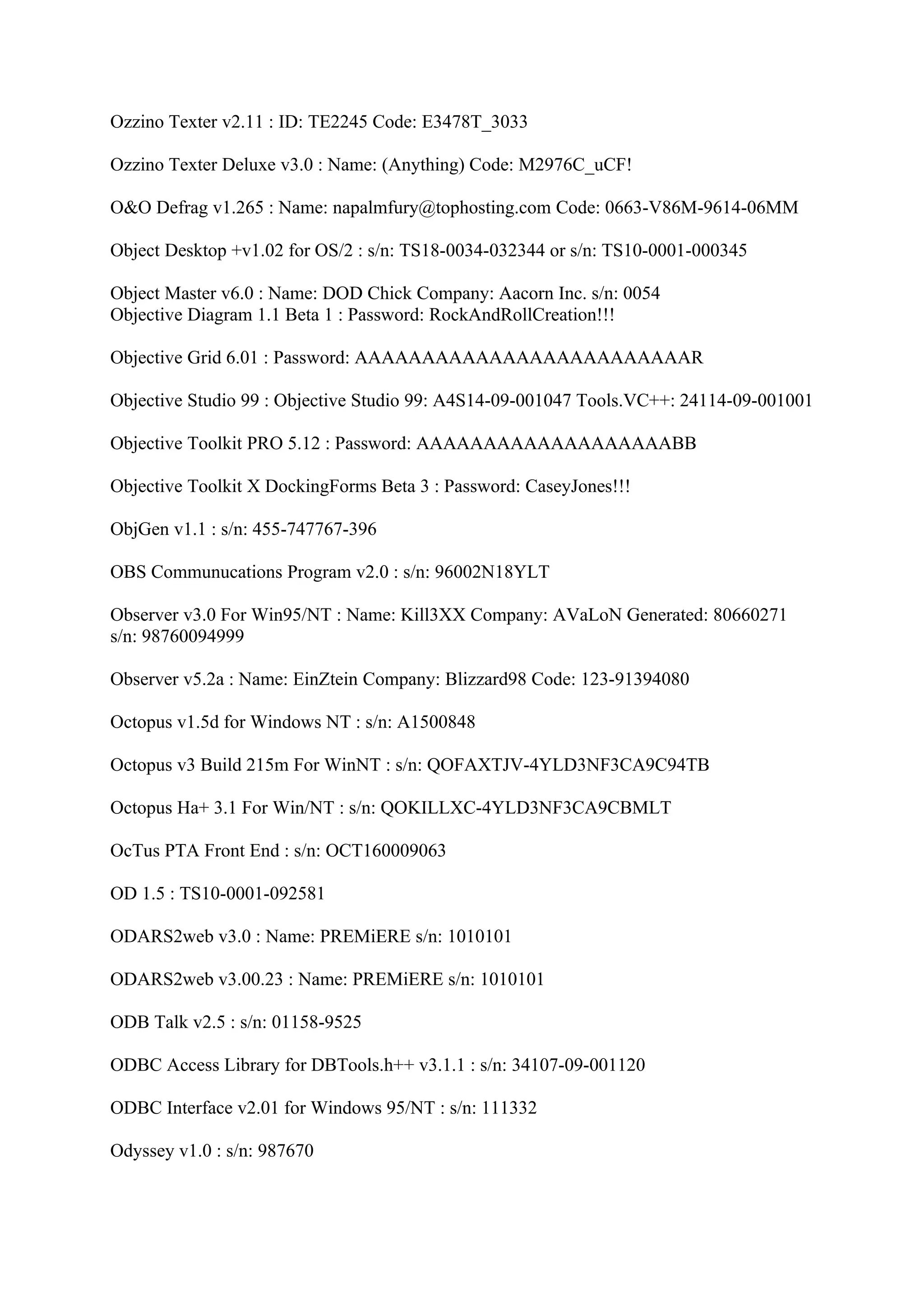 Ozzino Texter v2.11 : ID: TE2245 Code: E3478T_3033

Ozzino Texter Deluxe v3.0 : Name: (Anything) Code: M2976C_uCF!

O&O Defrag v1.265 : Name: napalmfury@tophosting.com Code: 0663-V86M-9614-06MM

Object Desktop +v1.02 for OS/2 : s/n: TS18-0034-032344 or s/n: TS10-0001-000345

Object Master v6.0 : Name: DOD Chick Company: Aacorn Inc. s/n: 0054
Objective Diagram 1.1 Beta 1 : Password: RockAndRollCreation!!!

Objective Grid 6.01 : Password: AAAAAAAAAAAAAAAAAAAAAAAAAR

Objective Studio 99 : Objective Studio 99: A4S14-09-001047 Tools.VC++: 24114-09-001001

Objective Toolkit PRO 5.12 : Password: AAAAAAAAAAAAAAAAAAABB

Objective Toolkit X DockingForms Beta 3 : Password: CaseyJones!!!

ObjGen v1.1 : s/n: 455-747767-396

OBS Communucations Program v2.0 : s/n: 96002N18YLT

Observer v3.0 For Win95/NT : Name: Kill3XX Company: AVaLoN Generated: 80660271
s/n: 98760094999

Observer v5.2a : Name: EinZtein Company: Blizzard98 Code: 123-91394080

Octopus v1.5d for Windows NT : s/n: A1500848

Octopus v3 Build 215m For WinNT : s/n: QOFAXTJV-4YLD3NF3CA9C94TB

Octopus Ha+ 3.1 For Win/NT : s/n: QOKILLXC-4YLD3NF3CA9CBMLT

OcTus PTA Front End : s/n: OCT160009063

OD 1.5 : TS10-0001-092581

ODARS2web v3.0 : Name: PREMiERE s/n: 1010101

ODARS2web v3.00.23 : Name: PREMiERE s/n: 1010101

ODB Talk v2.5 : s/n: 01158-9525

ODBC Access Library for DBTools.h++ v3.1.1 : s/n: 34107-09-001120

ODBC Interface v2.01 for Windows 95/NT : s/n: 111332

Odyssey v1.0 : s/n: 987670
 