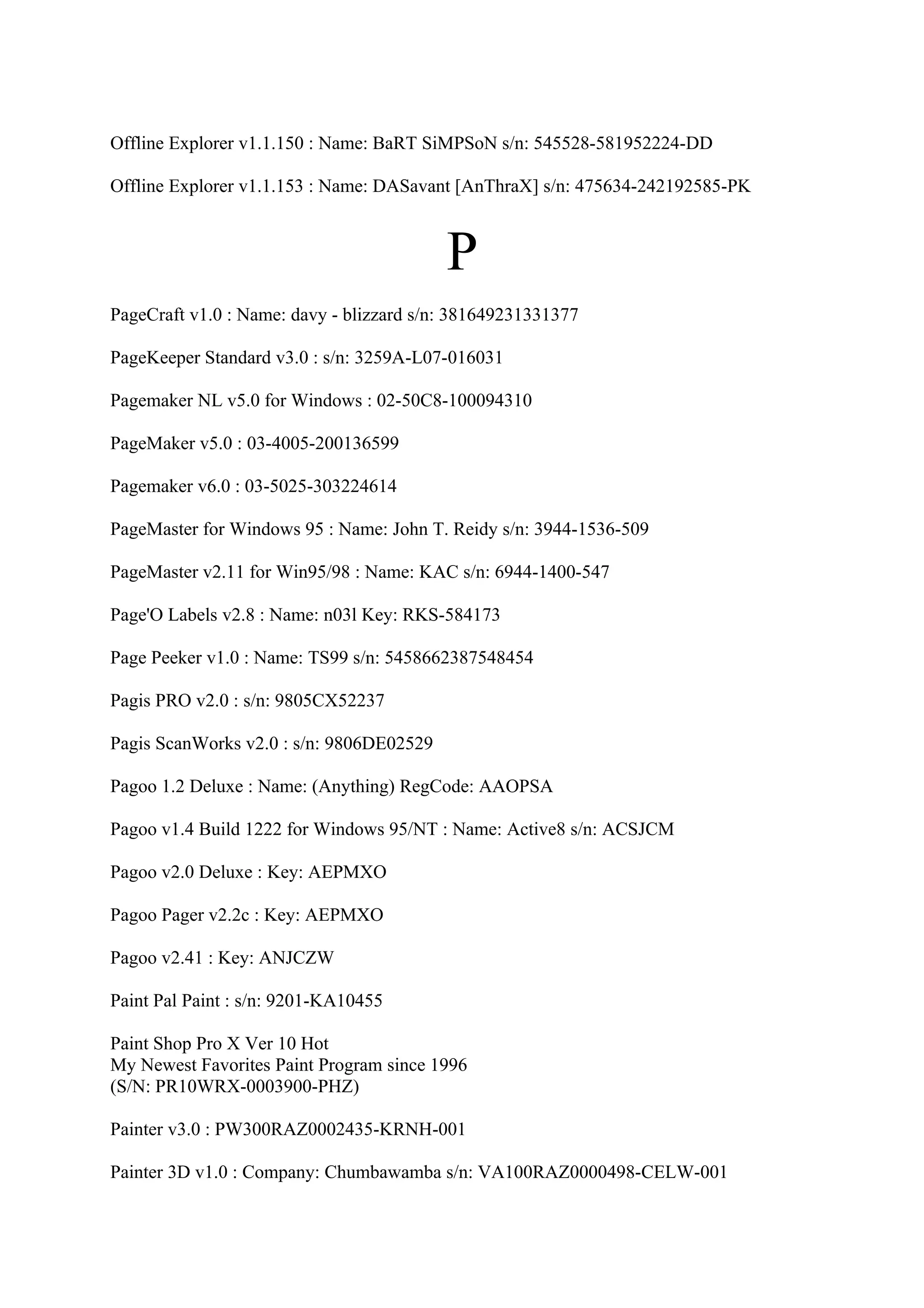 Offline Explorer v1.1.150 : Name: BaRT SiMPSoN s/n: 545528-581952224-DD

Offline Explorer v1.1.153 : Name: DASavant [AnThraX] s/n: 475634-242192585-PK



                                          P
PageCraft v1.0 : Name: davy - blizzard s/n: 381649231331377

PageKeeper Standard v3.0 : s/n: 3259A-L07-016031

Pagemaker NL v5.0 for Windows : 02-50C8-100094310

PageMaker v5.0 : 03-4005-200136599

Pagemaker v6.0 : 03-5025-303224614

PageMaster for Windows 95 : Name: John T. Reidy s/n: 3944-1536-509

PageMaster v2.11 for Win95/98 : Name: KAC s/n: 6944-1400-547

Page'O Labels v2.8 : Name: n03l Key: RKS-584173

Page Peeker v1.0 : Name: TS99 s/n: 5458662387548454

Pagis PRO v2.0 : s/n: 9805CX52237

Pagis ScanWorks v2.0 : s/n: 9806DE02529

Pagoo 1.2 Deluxe : Name: (Anything) RegCode: AAOPSA

Pagoo v1.4 Build 1222 for Windows 95/NT : Name: Active8 s/n: ACSJCM

Pagoo v2.0 Deluxe : Key: AEPMXO

Pagoo Pager v2.2c : Key: AEPMXO

Pagoo v2.41 : Key: ANJCZW

Paint Pal Paint : s/n: 9201-KA10455

Paint Shop Pro X Ver 10 Hot
My Newest Favorites Paint Program since 1996
(S/N: PR10WRX-0003900-PHZ)

Painter v3.0 : PW300RAZ0002435-KRNH-001

Painter 3D v1.0 : Company: Chumbawamba s/n: VA100RAZ0000498-CELW-001
 