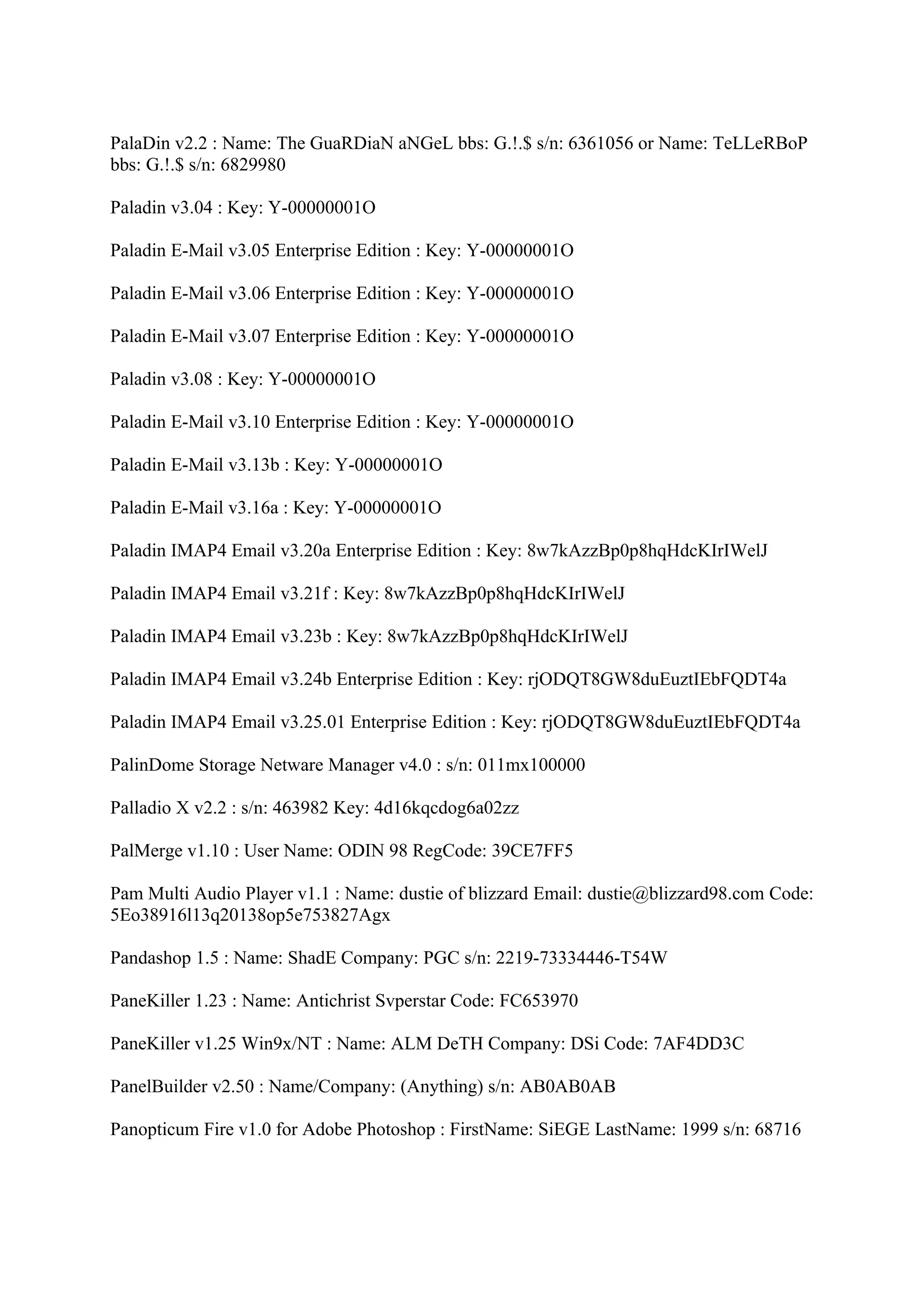 PalaDin v2.2 : Name: The GuaRDiaN aNGeL bbs: G.!.$ s/n: 6361056 or Name: TeLLeRBoP
bbs: G.!.$ s/n: 6829980

Paladin v3.04 : Key: Y-00000001O

Paladin E-Mail v3.05 Enterprise Edition : Key: Y-00000001O

Paladin E-Mail v3.06 Enterprise Edition : Key: Y-00000001O

Paladin E-Mail v3.07 Enterprise Edition : Key: Y-00000001O

Paladin v3.08 : Key: Y-00000001O

Paladin E-Mail v3.10 Enterprise Edition : Key: Y-00000001O

Paladin E-Mail v3.13b : Key: Y-00000001O

Paladin E-Mail v3.16a : Key: Y-00000001O

Paladin IMAP4 Email v3.20a Enterprise Edition : Key: 8w7kAzzBp0p8hqHdcKIrIWelJ

Paladin IMAP4 Email v3.21f : Key: 8w7kAzzBp0p8hqHdcKIrIWelJ

Paladin IMAP4 Email v3.23b : Key: 8w7kAzzBp0p8hqHdcKIrIWelJ

Paladin IMAP4 Email v3.24b Enterprise Edition : Key: rjODQT8GW8duEuztIEbFQDT4a

Paladin IMAP4 Email v3.25.01 Enterprise Edition : Key: rjODQT8GW8duEuztIEbFQDT4a

PalinDome Storage Netware Manager v4.0 : s/n: 011mx100000

Palladio X v2.2 : s/n: 463982 Key: 4d16kqcdog6a02zz

PalMerge v1.10 : User Name: ODIN 98 RegCode: 39CE7FF5

Pam Multi Audio Player v1.1 : Name: dustie of blizzard Email: dustie@blizzard98.com Code:
5Eo38916l13q20138op5e753827Agx

Pandashop 1.5 : Name: ShadE Company: PGC s/n: 2219-73334446-T54W

PaneKiller 1.23 : Name: Antichrist Svperstar Code: FC653970

PaneKiller v1.25 Win9x/NT : Name: ALM DeTH Company: DSi Code: 7AF4DD3C

PanelBuilder v2.50 : Name/Company: (Anything) s/n: AB0AB0AB

Panopticum Fire v1.0 for Adobe Photoshop : FirstName: SiEGE LastName: 1999 s/n: 68716
 