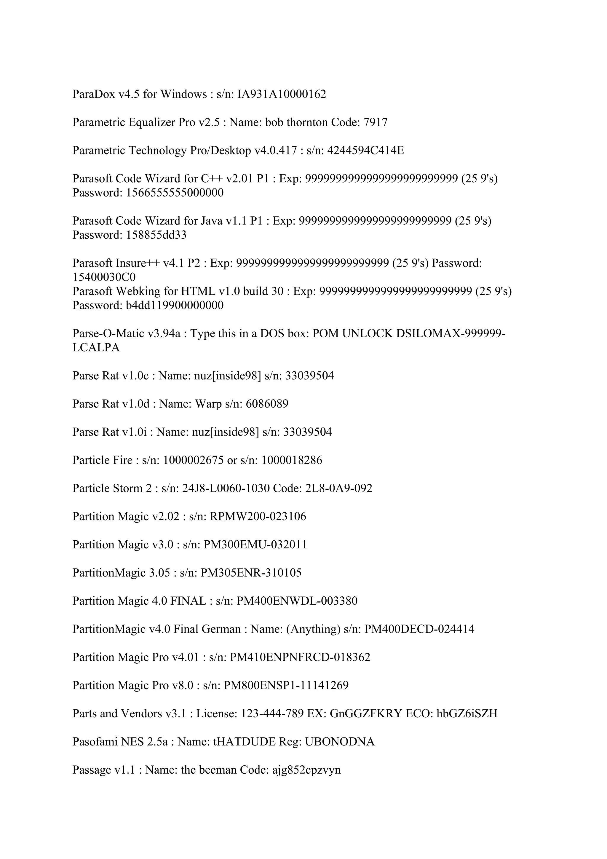 ParaDox v4.5 for Windows : s/n: IA931A10000162

Parametric Equalizer Pro v2.5 : Name: bob thornton Code: 7917

Parametric Technology Pro/Desktop v4.0.417 : s/n: 4244594C414E

Parasoft Code Wizard for C++ v2.01 P1 : Exp: 9999999999999999999999999 (25 9's)
Password: 1566555555000000

Parasoft Code Wizard for Java v1.1 P1 : Exp: 9999999999999999999999999 (25 9's)
Password: 158855dd33

Parasoft Insure++ v4.1 P2 : Exp: 9999999999999999999999999 (25 9's) Password:
15400030C0
Parasoft Webking for HTML v1.0 build 30 : Exp: 9999999999999999999999999 (25 9's)
Password: b4dd119900000000

Parse-O-Matic v3.94a : Type this in a DOS box: POM UNLOCK DSILOMAX-999999-
LCALPA

Parse Rat v1.0c : Name: nuz[inside98] s/n: 33039504

Parse Rat v1.0d : Name: Warp s/n: 6086089

Parse Rat v1.0i : Name: nuz[inside98] s/n: 33039504

Particle Fire : s/n: 1000002675 or s/n: 1000018286

Particle Storm 2 : s/n: 24J8-L0060-1030 Code: 2L8-0A9-092

Partition Magic v2.02 : s/n: RPMW200-023106

Partition Magic v3.0 : s/n: PM300EMU-032011

PartitionMagic 3.05 : s/n: PM305ENR-310105

Partition Magic 4.0 FINAL : s/n: PM400ENWDL-003380

PartitionMagic v4.0 Final German : Name: (Anything) s/n: PM400DECD-024414

Partition Magic Pro v4.01 : s/n: PM410ENPNFRCD-018362

Partition Magic Pro v8.0 : s/n: PM800ENSP1-11141269

Parts and Vendors v3.1 : License: 123-444-789 EX: GnGGZFKRY ECO: hbGZ6iSZH

Pasofami NES 2.5a : Name: tHATDUDE Reg: UBONODNA

Passage v1.1 : Name: the beeman Code: ajg852cpzvyn
 
