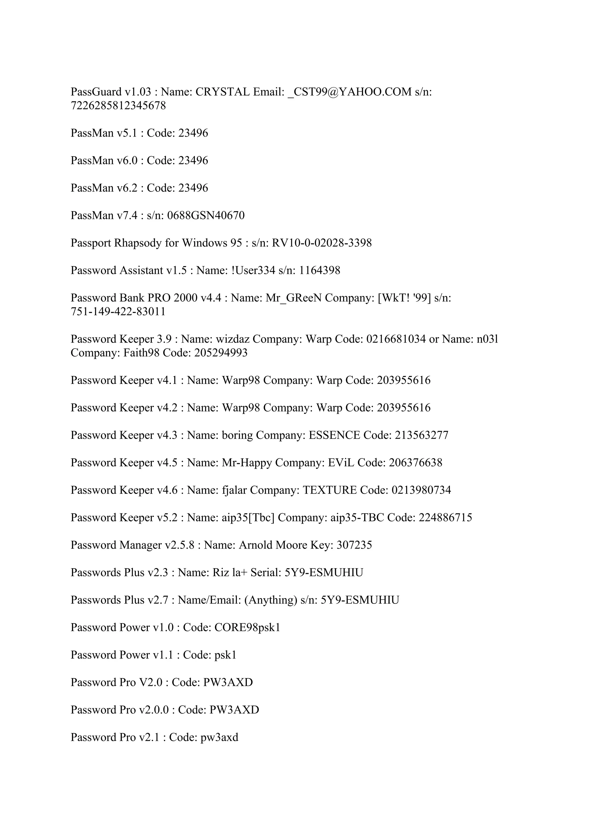 PassGuard v1.03 : Name: CRYSTAL Email: _CST99@YAHOO.COM s/n:
7226285812345678

PassMan v5.1 : Code: 23496

PassMan v6.0 : Code: 23496

PassMan v6.2 : Code: 23496

PassMan v7.4 : s/n: 0688GSN40670

Passport Rhapsody for Windows 95 : s/n: RV10-0-02028-3398

Password Assistant v1.5 : Name: !User334 s/n: 1164398

Password Bank PRO 2000 v4.4 : Name: Mr_GReeN Company: [WkT! '99] s/n:
751-149-422-83011

Password Keeper 3.9 : Name: wizdaz Company: Warp Code: 0216681034 or Name: n03l
Company: Faith98 Code: 205294993

Password Keeper v4.1 : Name: Warp98 Company: Warp Code: 203955616

Password Keeper v4.2 : Name: Warp98 Company: Warp Code: 203955616

Password Keeper v4.3 : Name: boring Company: ESSENCE Code: 213563277

Password Keeper v4.5 : Name: Mr-Happy Company: EViL Code: 206376638

Password Keeper v4.6 : Name: fjalar Company: TEXTURE Code: 0213980734

Password Keeper v5.2 : Name: aip35[Tbc] Company: aip35-TBC Code: 224886715

Password Manager v2.5.8 : Name: Arnold Moore Key: 307235

Passwords Plus v2.3 : Name: Riz la+ Serial: 5Y9-ESMUHIU

Passwords Plus v2.7 : Name/Email: (Anything) s/n: 5Y9-ESMUHIU

Password Power v1.0 : Code: CORE98psk1

Password Power v1.1 : Code: psk1

Password Pro V2.0 : Code: PW3AXD

Password Pro v2.0.0 : Code: PW3AXD

Password Pro v2.1 : Code: pw3axd
 