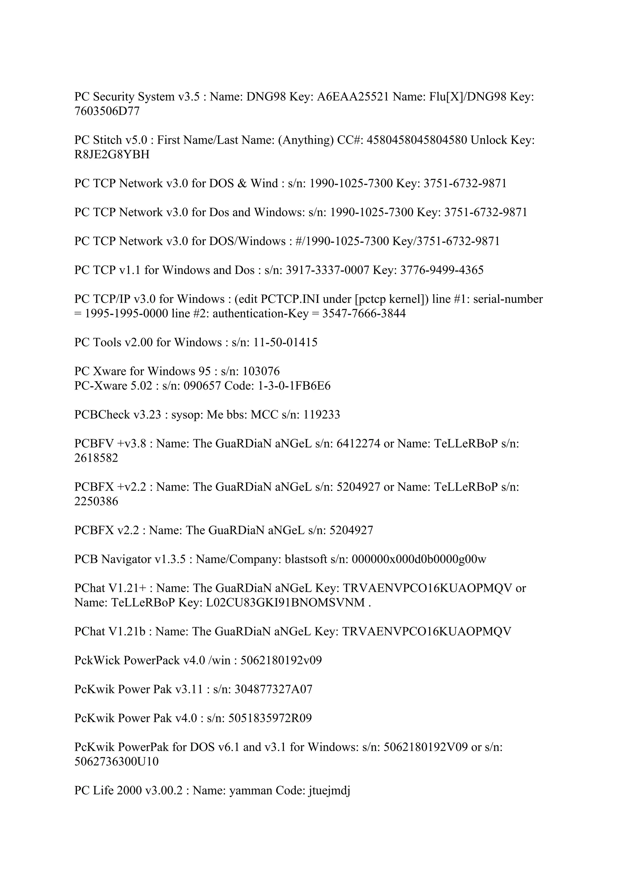 PC Security System v3.5 : Name: DNG98 Key: A6EAA25521 Name: Flu[X]/DNG98 Key:
7603506D77

PC Stitch v5.0 : First Name/Last Name: (Anything) CC#: 4580458045804580 Unlock Key:
R8JE2G8YBH

PC TCP Network v3.0 for DOS & Wind : s/n: 1990-1025-7300 Key: 3751-6732-9871

PC TCP Network v3.0 for Dos and Windows: s/n: 1990-1025-7300 Key: 3751-6732-9871

PC TCP Network v3.0 for DOS/Windows : #/1990-1025-7300 Key/3751-6732-9871

PC TCP v1.1 for Windows and Dos : s/n: 3917-3337-0007 Key: 3776-9499-4365

PC TCP/IP v3.0 for Windows : (edit PCTCP.INI under [pctcp kernel]) line #1: serial-number
= 1995-1995-0000 line #2: authentication-Key = 3547-7666-3844

PC Tools v2.00 for Windows : s/n: 11-50-01415

PC Xware for Windows 95 : s/n: 103076
PC-Xware 5.02 : s/n: 090657 Code: 1-3-0-1FB6E6

PCBCheck v3.23 : sysop: Me bbs: MCC s/n: 119233

PCBFV +v3.8 : Name: The GuaRDiaN aNGeL s/n: 6412274 or Name: TeLLeRBoP s/n:
2618582

PCBFX +v2.2 : Name: The GuaRDiaN aNGeL s/n: 5204927 or Name: TeLLeRBoP s/n:
2250386

PCBFX v2.2 : Name: The GuaRDiaN aNGeL s/n: 5204927

PCB Navigator v1.3.5 : Name/Company: blastsoft s/n: 000000x000d0b0000g00w

PChat V1.21+ : Name: The GuaRDiaN aNGeL Key: TRVAENVPCO16KUAOPMQV or
Name: TeLLeRBoP Key: L02CU83GKI91BNOMSVNM .

PChat V1.21b : Name: The GuaRDiaN aNGeL Key: TRVAENVPCO16KUAOPMQV

PckWick PowerPack v4.0 /win : 5062180192v09

PcKwik Power Pak v3.11 : s/n: 304877327A07

PcKwik Power Pak v4.0 : s/n: 5051835972R09

PcKwik PowerPak for DOS v6.1 and v3.1 for Windows: s/n: 5062180192V09 or s/n:
5062736300U10

PC Life 2000 v3.00.2 : Name: yamman Code: jtuejmdj
 