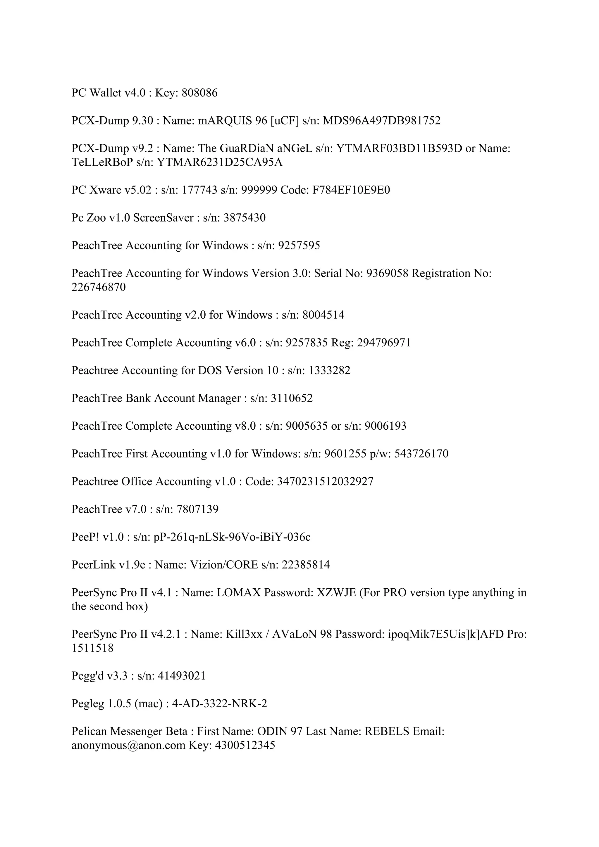 PC Wallet v4.0 : Key: 808086

PCX-Dump 9.30 : Name: mARQUIS 96 [uCF] s/n: MDS96A497DB981752

PCX-Dump v9.2 : Name: The GuaRDiaN aNGeL s/n: YTMARF03BD11B593D or Name:
TeLLeRBoP s/n: YTMAR6231D25CA95A

PC Xware v5.02 : s/n: 177743 s/n: 999999 Code: F784EF10E9E0

Pc Zoo v1.0 ScreenSaver : s/n: 3875430

PeachTree Accounting for Windows : s/n: 9257595

PeachTree Accounting for Windows Version 3.0: Serial No: 9369058 Registration No:
226746870

PeachTree Accounting v2.0 for Windows : s/n: 8004514

PeachTree Complete Accounting v6.0 : s/n: 9257835 Reg: 294796971

Peachtree Accounting for DOS Version 10 : s/n: 1333282

PeachTree Bank Account Manager : s/n: 3110652

PeachTree Complete Accounting v8.0 : s/n: 9005635 or s/n: 9006193

PeachTree First Accounting v1.0 for Windows: s/n: 9601255 p/w: 543726170

Peachtree Office Accounting v1.0 : Code: 3470231512032927

PeachTree v7.0 : s/n: 7807139

PeeP! v1.0 : s/n: pP-261q-nLSk-96Vo-iBiY-036c

PeerLink v1.9e : Name: Vizion/CORE s/n: 22385814

PeerSync Pro II v4.1 : Name: LOMAX Password: XZWJE (For PRO version type anything in
the second box)

PeerSync Pro II v4.2.1 : Name: Kill3xx / AVaLoN 98 Password: ipoqMik7E5Uis]k]AFD Pro:
1511518

Pegg'd v3.3 : s/n: 41493021

Pegleg 1.0.5 (mac) : 4-AD-3322-NRK-2

Pelican Messenger Beta : First Name: ODIN 97 Last Name: REBELS Email:
anonymous@anon.com Key: 4300512345
 