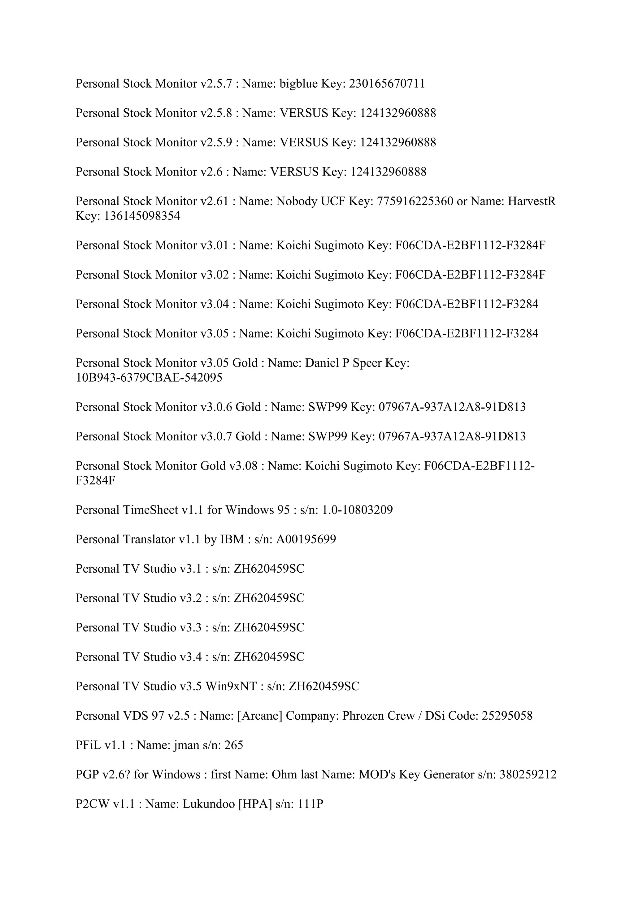 Personal Stock Monitor v2.5.7 : Name: bigblue Key: 230165670711

Personal Stock Monitor v2.5.8 : Name: VERSUS Key: 124132960888

Personal Stock Monitor v2.5.9 : Name: VERSUS Key: 124132960888

Personal Stock Monitor v2.6 : Name: VERSUS Key: 124132960888

Personal Stock Monitor v2.61 : Name: Nobody UCF Key: 775916225360 or Name: HarvestR
Key: 136145098354

Personal Stock Monitor v3.01 : Name: Koichi Sugimoto Key: F06CDA-E2BF1112-F3284F

Personal Stock Monitor v3.02 : Name: Koichi Sugimoto Key: F06CDA-E2BF1112-F3284F

Personal Stock Monitor v3.04 : Name: Koichi Sugimoto Key: F06CDA-E2BF1112-F3284

Personal Stock Monitor v3.05 : Name: Koichi Sugimoto Key: F06CDA-E2BF1112-F3284

Personal Stock Monitor v3.05 Gold : Name: Daniel P Speer Key:
10B943-6379CBAE-542095

Personal Stock Monitor v3.0.6 Gold : Name: SWP99 Key: 07967A-937A12A8-91D813

Personal Stock Monitor v3.0.7 Gold : Name: SWP99 Key: 07967A-937A12A8-91D813

Personal Stock Monitor Gold v3.08 : Name: Koichi Sugimoto Key: F06CDA-E2BF1112-
F3284F

Personal TimeSheet v1.1 for Windows 95 : s/n: 1.0-10803209

Personal Translator v1.1 by IBM : s/n: A00195699

Personal TV Studio v3.1 : s/n: ZH620459SC

Personal TV Studio v3.2 : s/n: ZH620459SC

Personal TV Studio v3.3 : s/n: ZH620459SC

Personal TV Studio v3.4 : s/n: ZH620459SC

Personal TV Studio v3.5 Win9xNT : s/n: ZH620459SC

Personal VDS 97 v2.5 : Name: [Arcane] Company: Phrozen Crew / DSi Code: 25295058

PFiL v1.1 : Name: jman s/n: 265

PGP v2.6? for Windows : first Name: Ohm last Name: MOD's Key Generator s/n: 380259212

P2CW v1.1 : Name: Lukundoo [HPA] s/n: 111P
 