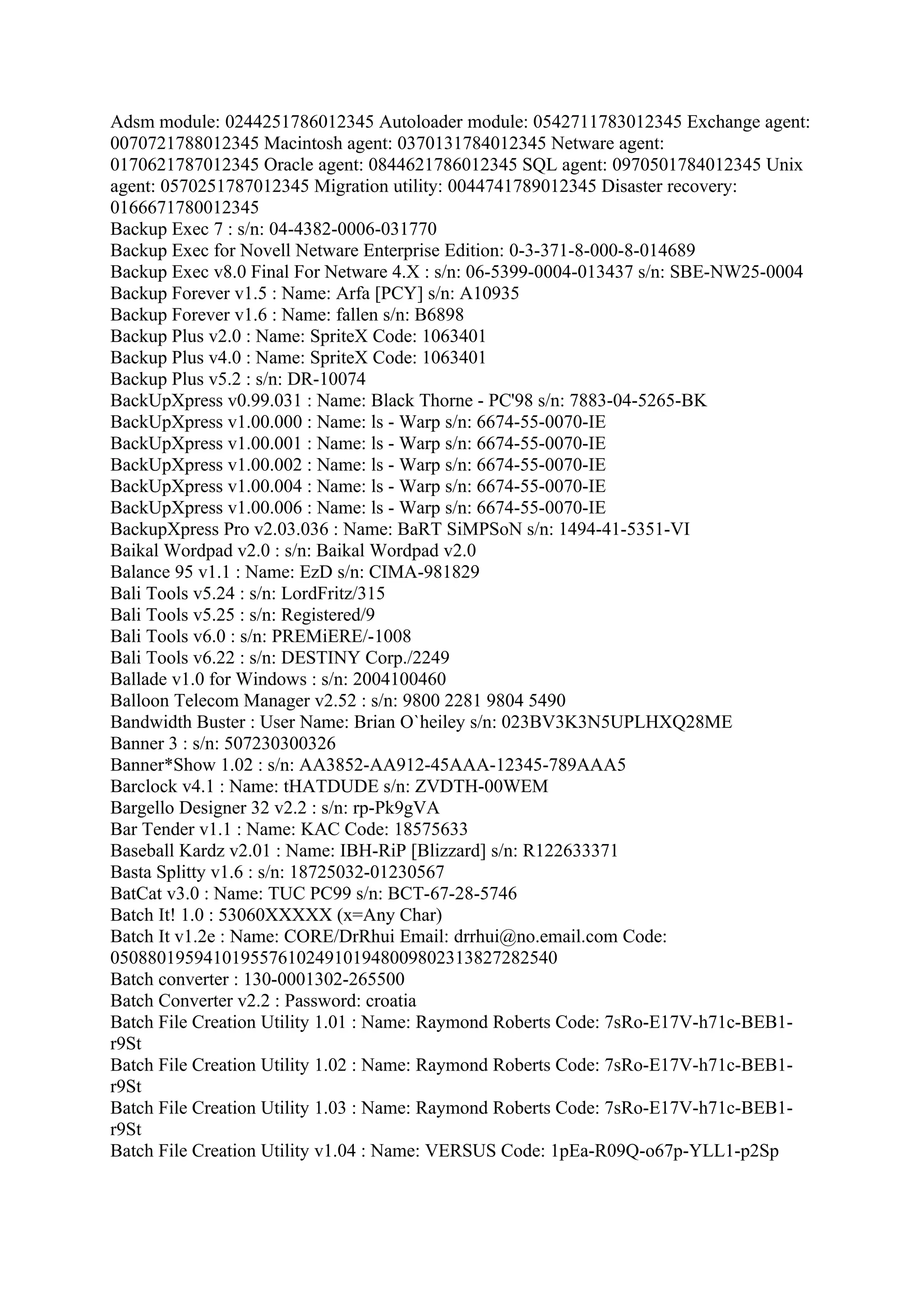 Adsm module: 0244251786012345 Autoloader module: 0542711783012345 Exchange agent:
0070721788012345 Macintosh agent: 0370131784012345 Netware agent:
0170621787012345 Oracle agent: 0844621786012345 SQL agent: 0970501784012345 Unix
agent: 0570251787012345 Migration utility: 0044741789012345 Disaster recovery:
0166671780012345
Backup Exec 7 : s/n: 04-4382-0006-031770
Backup Exec for Novell Netware Enterprise Edition: 0-3-371-8-000-8-014689
Backup Exec v8.0 Final For Netware 4.X : s/n: 06-5399-0004-013437 s/n: SBE-NW25-0004
Backup Forever v1.5 : Name: Arfa [PCY] s/n: A10935
Backup Forever v1.6 : Name: fallen s/n: B6898
Backup Plus v2.0 : Name: SpriteX Code: 1063401
Backup Plus v4.0 : Name: SpriteX Code: 1063401
Backup Plus v5.2 : s/n: DR-10074
BackUpXpress v0.99.031 : Name: Black Thorne - PC'98 s/n: 7883-04-5265-BK
BackUpXpress v1.00.000 : Name: ls - Warp s/n: 6674-55-0070-IE
BackUpXpress v1.00.001 : Name: ls - Warp s/n: 6674-55-0070-IE
BackUpXpress v1.00.002 : Name: ls - Warp s/n: 6674-55-0070-IE
BackUpXpress v1.00.004 : Name: ls - Warp s/n: 6674-55-0070-IE
BackUpXpress v1.00.006 : Name: ls - Warp s/n: 6674-55-0070-IE
BackupXpress Pro v2.03.036 : Name: BaRT SiMPSoN s/n: 1494-41-5351-VI
Baikal Wordpad v2.0 : s/n: Baikal Wordpad v2.0
Balance 95 v1.1 : Name: EzD s/n: CIMA-981829
Bali Tools v5.24 : s/n: LordFritz/315
Bali Tools v5.25 : s/n: Registered/9
Bali Tools v6.0 : s/n: PREMiERE/-1008
Bali Tools v6.22 : s/n: DESTINY Corp./2249
Ballade v1.0 for Windows : s/n: 2004100460
Balloon Telecom Manager v2.52 : s/n: 9800 2281 9804 5490
Bandwidth Buster : User Name: Brian O`heiley s/n: 023BV3K3N5UPLHXQ28ME
Banner 3 : s/n: 507230300326
Banner*Show 1.02 : s/n: AA3852-AA912-45AAA-12345-789AAA5
Barclock v4.1 : Name: tHATDUDE s/n: ZVDTH-00WEM
Bargello Designer 32 v2.2 : s/n: rp-Pk9gVA
Bar Tender v1.1 : Name: KAC Code: 18575633
Baseball Kardz v2.01 : Name: IBH-RiP [Blizzard] s/n: R122633371
Basta Splitty v1.6 : s/n: 18725032-01230567
BatCat v3.0 : Name: TUC PC99 s/n: BCT-67-28-5746
Batch It! 1.0 : 53060XXXXX (x=Any Char)
Batch It v1.2e : Name: CORE/DrRhui Email: drrhui@no.email.com Code:
050880195941019557610249101948009802313827282540
Batch converter : 130-0001302-265500
Batch Converter v2.2 : Password: croatia
Batch File Creation Utility 1.01 : Name: Raymond Roberts Code: 7sRo-E17V-h71c-BEB1-
r9St
Batch File Creation Utility 1.02 : Name: Raymond Roberts Code: 7sRo-E17V-h71c-BEB1-
r9St
Batch File Creation Utility 1.03 : Name: Raymond Roberts Code: 7sRo-E17V-h71c-BEB1-
r9St
Batch File Creation Utility v1.04 : Name: VERSUS Code: 1pEa-R09Q-o67p-YLL1-p2Sp
 