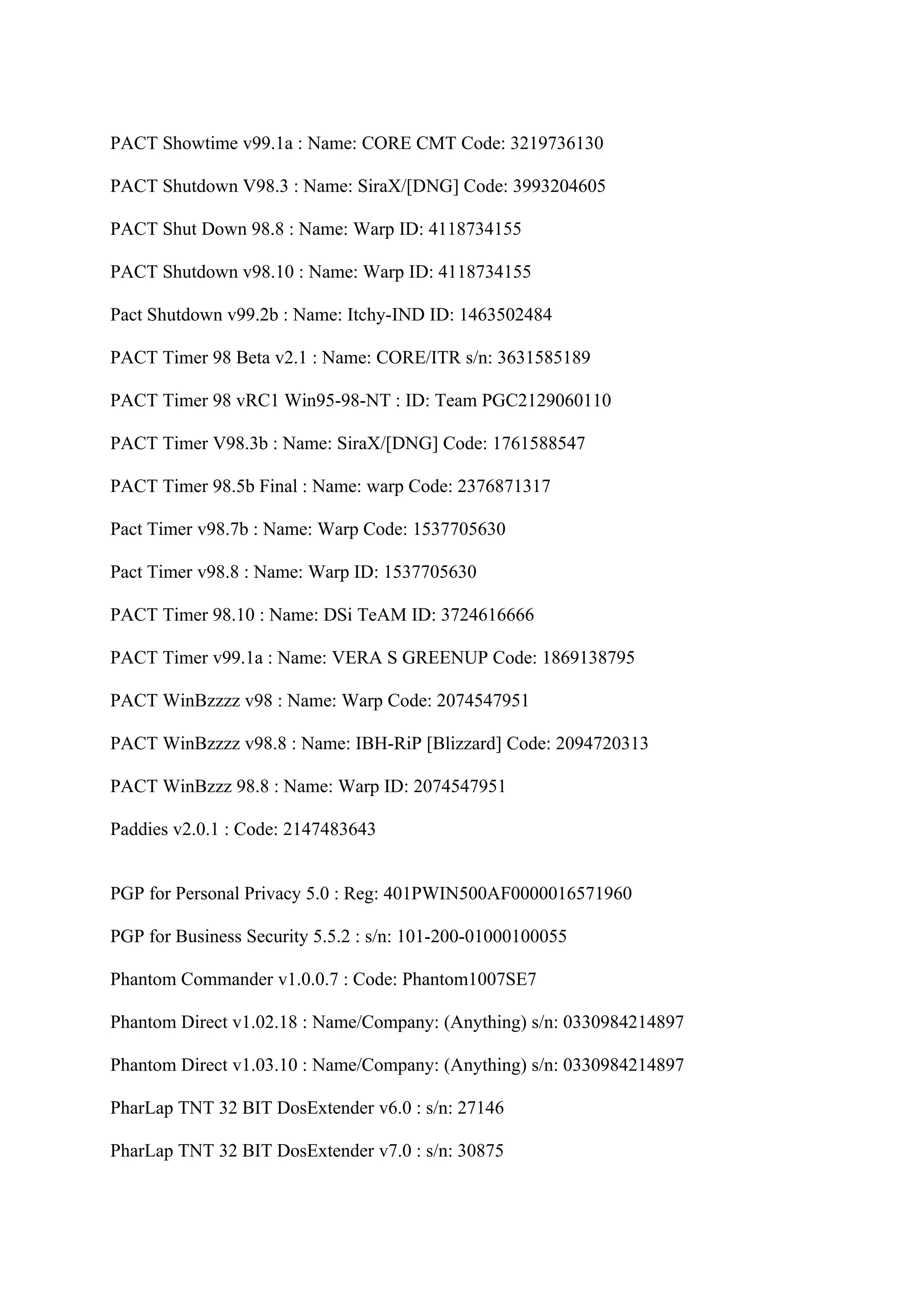 PACT Showtime v99.1a : Name: CORE CMT Code: 3219736130

PACT Shutdown V98.3 : Name: SiraX/[DNG] Code: 3993204605

PACT Shut Down 98.8 : Name: Warp ID: 4118734155

PACT Shutdown v98.10 : Name: Warp ID: 4118734155

Pact Shutdown v99.2b : Name: Itchy-IND ID: 1463502484

PACT Timer 98 Beta v2.1 : Name: CORE/ITR s/n: 3631585189

PACT Timer 98 vRC1 Win95-98-NT : ID: Team PGC2129060110

PACT Timer V98.3b : Name: SiraX/[DNG] Code: 1761588547

PACT Timer 98.5b Final : Name: warp Code: 2376871317

Pact Timer v98.7b : Name: Warp Code: 1537705630

Pact Timer v98.8 : Name: Warp ID: 1537705630

PACT Timer 98.10 : Name: DSi TeAM ID: 3724616666

PACT Timer v99.1a : Name: VERA S GREENUP Code: 1869138795

PACT WinBzzzz v98 : Name: Warp Code: 2074547951

PACT WinBzzzz v98.8 : Name: IBH-RiP [Blizzard] Code: 2094720313

PACT WinBzzz 98.8 : Name: Warp ID: 2074547951

Paddies v2.0.1 : Code: 2147483643


PGP for Personal Privacy 5.0 : Reg: 401PWIN500AF0000016571960

PGP for Business Security 5.5.2 : s/n: 101-200-01000100055

Phantom Commander v1.0.0.7 : Code: Phantom1007SE7

Phantom Direct v1.02.18 : Name/Company: (Anything) s/n: 0330984214897

Phantom Direct v1.03.10 : Name/Company: (Anything) s/n: 0330984214897

PharLap TNT 32 BIT DosExtender v6.0 : s/n: 27146

PharLap TNT 32 BIT DosExtender v7.0 : s/n: 30875
 