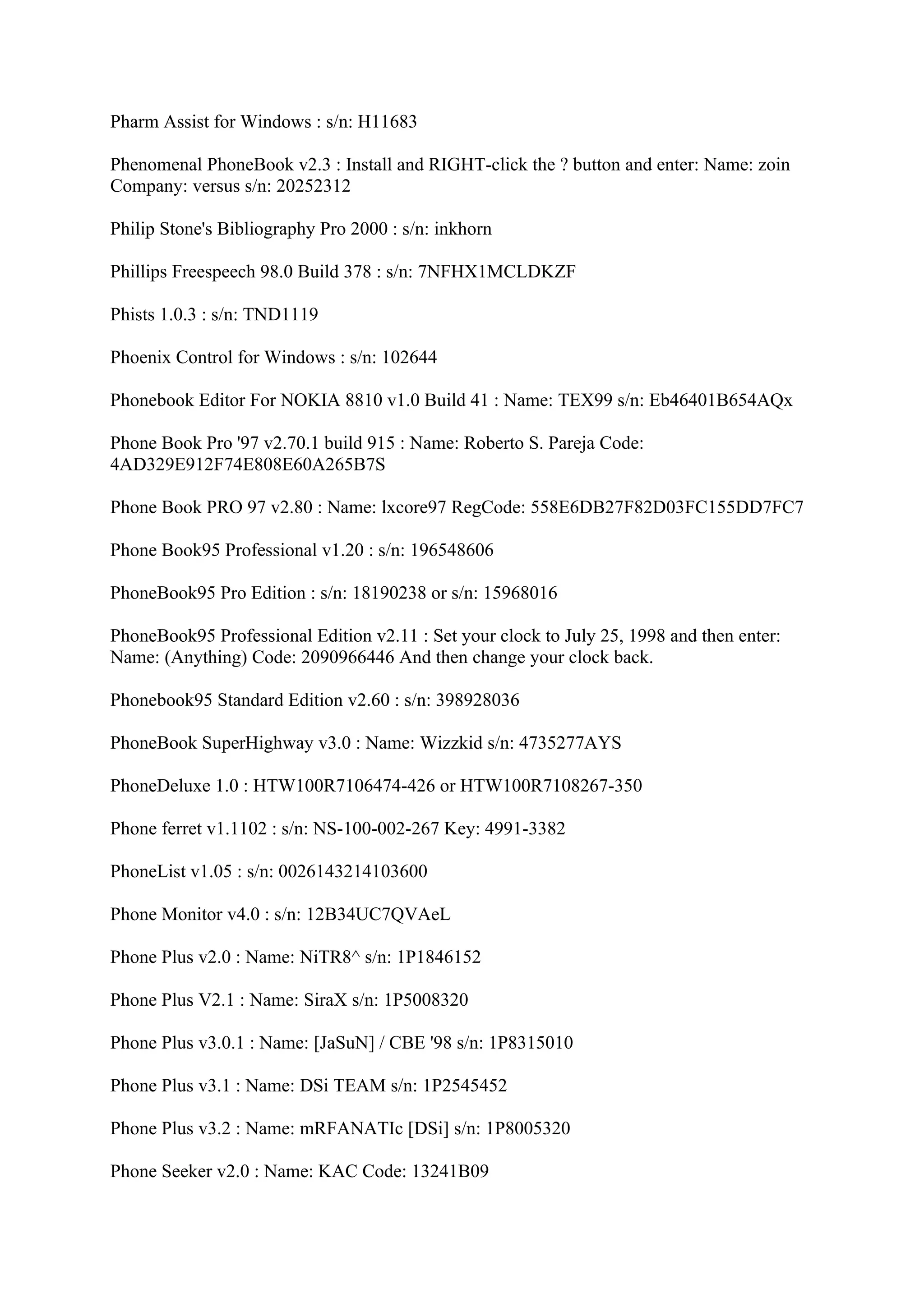Pharm Assist for Windows : s/n: H11683

Phenomenal PhoneBook v2.3 : Install and RIGHT-click the ? button and enter: Name: zoin
Company: versus s/n: 20252312

Philip Stone's Bibliography Pro 2000 : s/n: inkhorn

Phillips Freespeech 98.0 Build 378 : s/n: 7NFHX1MCLDKZF

Phists 1.0.3 : s/n: TND1119

Phoenix Control for Windows : s/n: 102644

Phonebook Editor For NOKIA 8810 v1.0 Build 41 : Name: TEX99 s/n: Eb46401B654AQx

Phone Book Pro '97 v2.70.1 build 915 : Name: Roberto S. Pareja Code:
4AD329E912F74E808E60A265B7S

Phone Book PRO 97 v2.80 : Name: lxcore97 RegCode: 558E6DB27F82D03FC155DD7FC7

Phone Book95 Professional v1.20 : s/n: 196548606

PhoneBook95 Pro Edition : s/n: 18190238 or s/n: 15968016

PhoneBook95 Professional Edition v2.11 : Set your clock to July 25, 1998 and then enter:
Name: (Anything) Code: 2090966446 And then change your clock back.

Phonebook95 Standard Edition v2.60 : s/n: 398928036

PhoneBook SuperHighway v3.0 : Name: Wizzkid s/n: 4735277AYS

PhoneDeluxe 1.0 : HTW100R7106474-426 or HTW100R7108267-350

Phone ferret v1.1102 : s/n: NS-100-002-267 Key: 4991-3382

PhoneList v1.05 : s/n: 0026143214103600

Phone Monitor v4.0 : s/n: 12B34UC7QVAeL

Phone Plus v2.0 : Name: NiTR8^ s/n: 1P1846152

Phone Plus V2.1 : Name: SiraX s/n: 1P5008320

Phone Plus v3.0.1 : Name: [JaSuN] / CBE '98 s/n: 1P8315010

Phone Plus v3.1 : Name: DSi TEAM s/n: 1P2545452

Phone Plus v3.2 : Name: mRFANATIc [DSi] s/n: 1P8005320

Phone Seeker v2.0 : Name: KAC Code: 13241B09
 