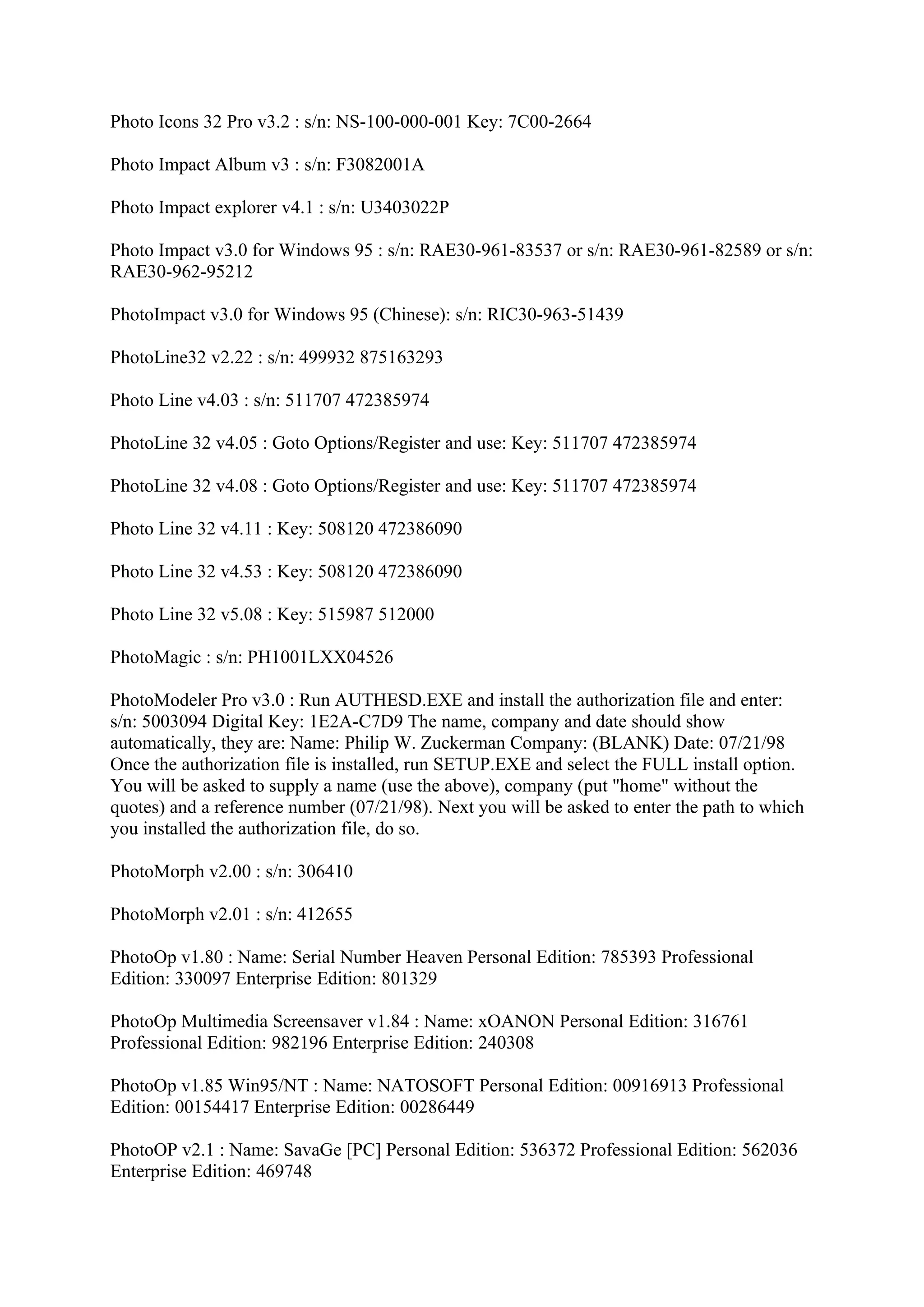 Photo Icons 32 Pro v3.2 : s/n: NS-100-000-001 Key: 7C00-2664

Photo Impact Album v3 : s/n: F3082001A

Photo Impact explorer v4.1 : s/n: U3403022P

Photo Impact v3.0 for Windows 95 : s/n: RAE30-961-83537 or s/n: RAE30-961-82589 or s/n:
RAE30-962-95212

PhotoImpact v3.0 for Windows 95 (Chinese): s/n: RIC30-963-51439

PhotoLine32 v2.22 : s/n: 499932 875163293

Photo Line v4.03 : s/n: 511707 472385974

PhotoLine 32 v4.05 : Goto Options/Register and use: Key: 511707 472385974

PhotoLine 32 v4.08 : Goto Options/Register and use: Key: 511707 472385974

Photo Line 32 v4.11 : Key: 508120 472386090

Photo Line 32 v4.53 : Key: 508120 472386090

Photo Line 32 v5.08 : Key: 515987 512000

PhotoMagic : s/n: PH1001LXX04526

PhotoModeler Pro v3.0 : Run AUTHESD.EXE and install the authorization file and enter:
s/n: 5003094 Digital Key: 1E2A-C7D9 The name, company and date should show
automatically, they are: Name: Philip W. Zuckerman Company: (BLANK) Date: 07/21/98
Once the authorization file is installed, run SETUP.EXE and select the FULL install option.
You will be asked to supply a name (use the above), company (put "home" without the
quotes) and a reference number (07/21/98). Next you will be asked to enter the path to which
you installed the authorization file, do so.

PhotoMorph v2.00 : s/n: 306410

PhotoMorph v2.01 : s/n: 412655

PhotoOp v1.80 : Name: Serial Number Heaven Personal Edition: 785393 Professional
Edition: 330097 Enterprise Edition: 801329

PhotoOp Multimedia Screensaver v1.84 : Name: xOANON Personal Edition: 316761
Professional Edition: 982196 Enterprise Edition: 240308

PhotoOp v1.85 Win95/NT : Name: NATOSOFT Personal Edition: 00916913 Professional
Edition: 00154417 Enterprise Edition: 00286449

PhotoOP v2.1 : Name: SavaGe [PC] Personal Edition: 536372 Professional Edition: 562036
Enterprise Edition: 469748
 