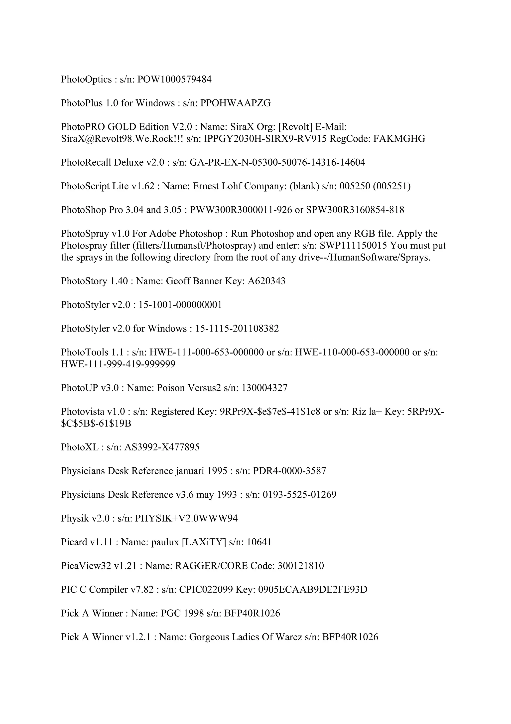 PhotoOptics : s/n: POW1000579484

PhotoPlus 1.0 for Windows : s/n: PPOHWAAPZG

PhotoPRO GOLD Edition V2.0 : Name: SiraX Org: [Revolt] E-Mail:
SiraX@Revolt98.We.Rock!!! s/n: IPPGY2030H-SIRX9-RV915 RegCode: FAKMGHG

PhotoRecall Deluxe v2.0 : s/n: GA-PR-EX-N-05300-50076-14316-14604

PhotoScript Lite v1.62 : Name: Ernest Lohf Company: (blank) s/n: 005250 (005251)

PhotoShop Pro 3.04 and 3.05 : PWW300R3000011-926 or SPW300R3160854-818

PhotoSpray v1.0 For Adobe Photoshop : Run Photoshop and open any RGB file. Apply the
Photospray filter (filters/Humansft/Photospray) and enter: s/n: SWP111150015 You must put
the sprays in the following directory from the root of any drive--/HumanSoftware/Sprays.

PhotoStory 1.40 : Name: Geoff Banner Key: A620343

PhotoStyler v2.0 : 15-1001-000000001

PhotoStyler v2.0 for Windows : 15-1115-201108382

PhotoTools 1.1 : s/n: HWE-111-000-653-000000 or s/n: HWE-110-000-653-000000 or s/n:
HWE-111-999-419-999999

PhotoUP v3.0 : Name: Poison Versus2 s/n: 130004327

Photovista v1.0 : s/n: Registered Key: 9RPr9X-$e$7e$-41$1c8 or s/n: Riz la+ Key: 5RPr9X-
$C$5B$-61$19B

PhotoXL : s/n: AS3992-X477895

Physicians Desk Reference januari 1995 : s/n: PDR4-0000-3587

Physicians Desk Reference v3.6 may 1993 : s/n: 0193-5525-01269

Physik v2.0 : s/n: PHYSIK+V2.0WWW94

Picard v1.11 : Name: paulux [LAXiTY] s/n: 10641

PicaView32 v1.21 : Name: RAGGER/CORE Code: 300121810

PIC C Compiler v7.82 : s/n: CPIC022099 Key: 0905ECAAB9DE2FE93D

Pick A Winner : Name: PGC 1998 s/n: BFP40R1026

Pick A Winner v1.2.1 : Name: Gorgeous Ladies Of Warez s/n: BFP40R1026
 