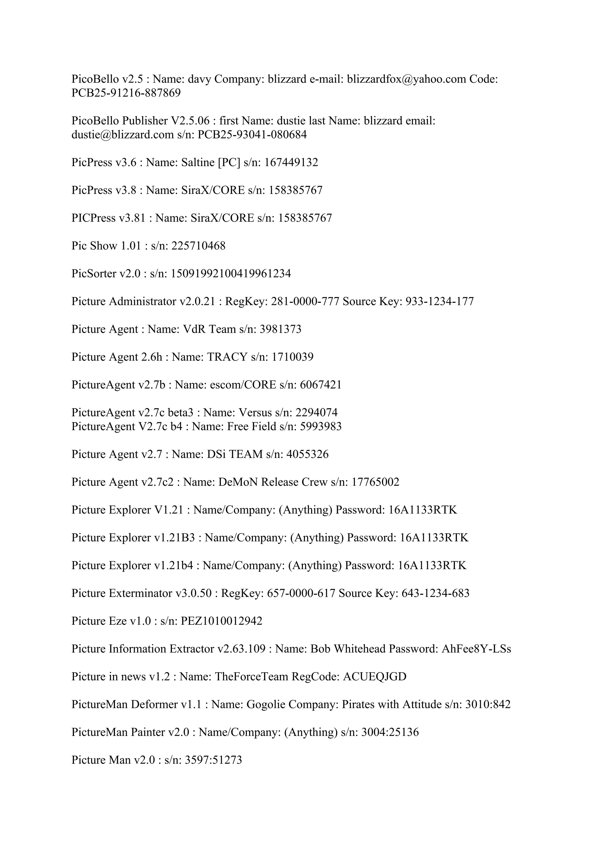 PicoBello v2.5 : Name: davy Company: blizzard e-mail: blizzardfox@yahoo.com Code:
PCB25-91216-887869

PicoBello Publisher V2.5.06 : first Name: dustie last Name: blizzard email:
dustie@blizzard.com s/n: PCB25-93041-080684

PicPress v3.6 : Name: Saltine [PC] s/n: 167449132

PicPress v3.8 : Name: SiraX/CORE s/n: 158385767

PICPress v3.81 : Name: SiraX/CORE s/n: 158385767

Pic Show 1.01 : s/n: 225710468

PicSorter v2.0 : s/n: 15091992100419961234

Picture Administrator v2.0.21 : RegKey: 281-0000-777 Source Key: 933-1234-177

Picture Agent : Name: VdR Team s/n: 3981373

Picture Agent 2.6h : Name: TRACY s/n: 1710039

PictureAgent v2.7b : Name: escom/CORE s/n: 6067421

PictureAgent v2.7c beta3 : Name: Versus s/n: 2294074
PictureAgent V2.7c b4 : Name: Free Field s/n: 5993983

Picture Agent v2.7 : Name: DSi TEAM s/n: 4055326

Picture Agent v2.7c2 : Name: DeMoN Release Crew s/n: 17765002

Picture Explorer V1.21 : Name/Company: (Anything) Password: 16A1133RTK

Picture Explorer v1.21B3 : Name/Company: (Anything) Password: 16A1133RTK

Picture Explorer v1.21b4 : Name/Company: (Anything) Password: 16A1133RTK

Picture Exterminator v3.0.50 : RegKey: 657-0000-617 Source Key: 643-1234-683

Picture Eze v1.0 : s/n: PEZ1010012942

Picture Information Extractor v2.63.109 : Name: Bob Whitehead Password: AhFee8Y-LSs

Picture in news v1.2 : Name: TheForceTeam RegCode: ACUEQJGD

PictureMan Deformer v1.1 : Name: Gogolie Company: Pirates with Attitude s/n: 3010:842

PictureMan Painter v2.0 : Name/Company: (Anything) s/n: 3004:25136

Picture Man v2.0 : s/n: 3597:51273
 