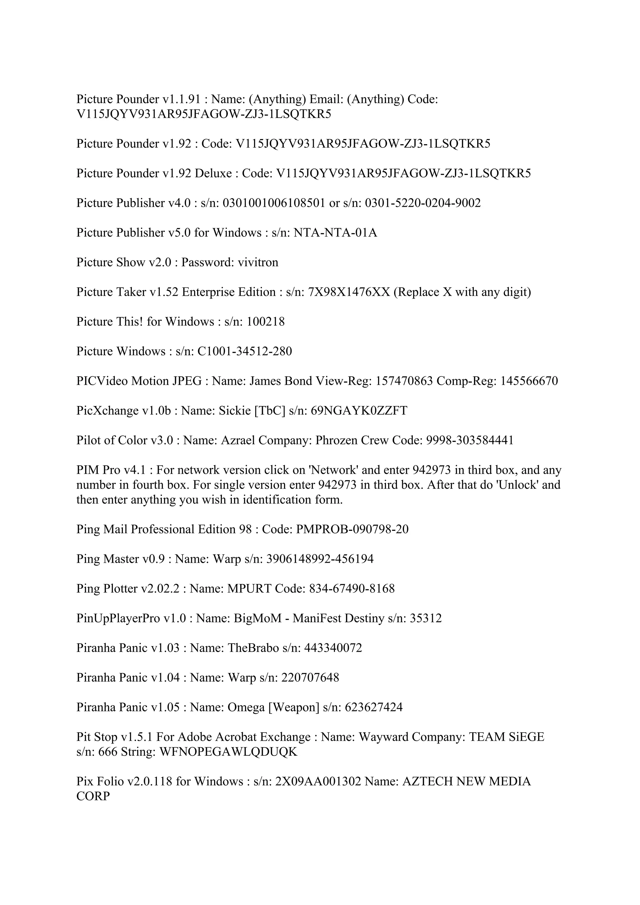 Picture Pounder v1.1.91 : Name: (Anything) Email: (Anything) Code:
V115JQYV931AR95JFAGOW-ZJ3-1LSQTKR5

Picture Pounder v1.92 : Code: V115JQYV931AR95JFAGOW-ZJ3-1LSQTKR5

Picture Pounder v1.92 Deluxe : Code: V115JQYV931AR95JFAGOW-ZJ3-1LSQTKR5

Picture Publisher v4.0 : s/n: 0301001006108501 or s/n: 0301-5220-0204-9002

Picture Publisher v5.0 for Windows : s/n: NTA-NTA-01A

Picture Show v2.0 : Password: vivitron

Picture Taker v1.52 Enterprise Edition : s/n: 7X98X1476XX (Replace X with any digit)

Picture This! for Windows : s/n: 100218

Picture Windows : s/n: C1001-34512-280

PICVideo Motion JPEG : Name: James Bond View-Reg: 157470863 Comp-Reg: 145566670

PicXchange v1.0b : Name: Sickie [TbC] s/n: 69NGAYK0ZZFT

Pilot of Color v3.0 : Name: Azrael Company: Phrozen Crew Code: 9998-303584441

PIM Pro v4.1 : For network version click on 'Network' and enter 942973 in third box, and any
number in fourth box. For single version enter 942973 in third box. After that do 'Unlock' and
then enter anything you wish in identification form.

Ping Mail Professional Edition 98 : Code: PMPROB-090798-20

Ping Master v0.9 : Name: Warp s/n: 3906148992-456194

Ping Plotter v2.02.2 : Name: MPURT Code: 834-67490-8168

PinUpPlayerPro v1.0 : Name: BigMoM - ManiFest Destiny s/n: 35312

Piranha Panic v1.03 : Name: TheBrabo s/n: 443340072

Piranha Panic v1.04 : Name: Warp s/n: 220707648

Piranha Panic v1.05 : Name: Omega [Weapon] s/n: 623627424

Pit Stop v1.5.1 For Adobe Acrobat Exchange : Name: Wayward Company: TEAM SiEGE
s/n: 666 String: WFNOPEGAWLQDUQK

Pix Folio v2.0.118 for Windows : s/n: 2X09AA001302 Name: AZTECH NEW MEDIA
CORP
 