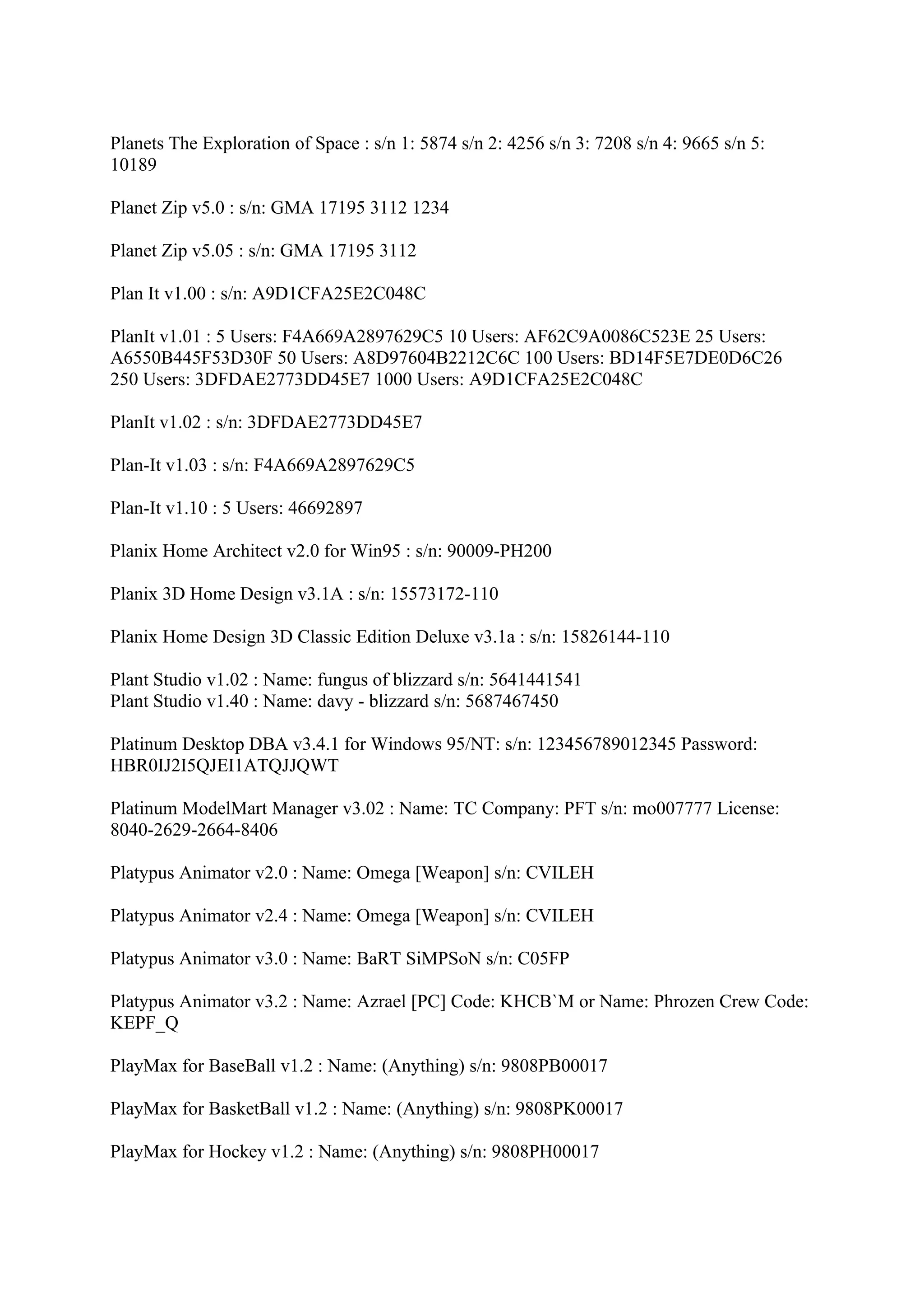Planets The Exploration of Space : s/n 1: 5874 s/n 2: 4256 s/n 3: 7208 s/n 4: 9665 s/n 5:
10189

Planet Zip v5.0 : s/n: GMA 17195 3112 1234

Planet Zip v5.05 : s/n: GMA 17195 3112

Plan It v1.00 : s/n: A9D1CFA25E2C048C

PlanIt v1.01 : 5 Users: F4A669A2897629C5 10 Users: AF62C9A0086C523E 25 Users:
A6550B445F53D30F 50 Users: A8D97604B2212C6C 100 Users: BD14F5E7DE0D6C26
250 Users: 3DFDAE2773DD45E7 1000 Users: A9D1CFA25E2C048C

PlanIt v1.02 : s/n: 3DFDAE2773DD45E7

Plan-It v1.03 : s/n: F4A669A2897629C5

Plan-It v1.10 : 5 Users: 46692897

Planix Home Architect v2.0 for Win95 : s/n: 90009-PH200

Planix 3D Home Design v3.1A : s/n: 15573172-110

Planix Home Design 3D Classic Edition Deluxe v3.1a : s/n: 15826144-110

Plant Studio v1.02 : Name: fungus of blizzard s/n: 5641441541
Plant Studio v1.40 : Name: davy - blizzard s/n: 5687467450

Platinum Desktop DBA v3.4.1 for Windows 95/NT: s/n: 123456789012345 Password:
HBR0IJ2I5QJEI1ATQJJQWT

Platinum ModelMart Manager v3.02 : Name: TC Company: PFT s/n: mo007777 License:
8040-2629-2664-8406

Platypus Animator v2.0 : Name: Omega [Weapon] s/n: CVILEH

Platypus Animator v2.4 : Name: Omega [Weapon] s/n: CVILEH

Platypus Animator v3.0 : Name: BaRT SiMPSoN s/n: C05FP

Platypus Animator v3.2 : Name: Azrael [PC] Code: KHCB`M or Name: Phrozen Crew Code:
KEPF_Q

PlayMax for BaseBall v1.2 : Name: (Anything) s/n: 9808PB00017

PlayMax for BasketBall v1.2 : Name: (Anything) s/n: 9808PK00017

PlayMax for Hockey v1.2 : Name: (Anything) s/n: 9808PH00017
 