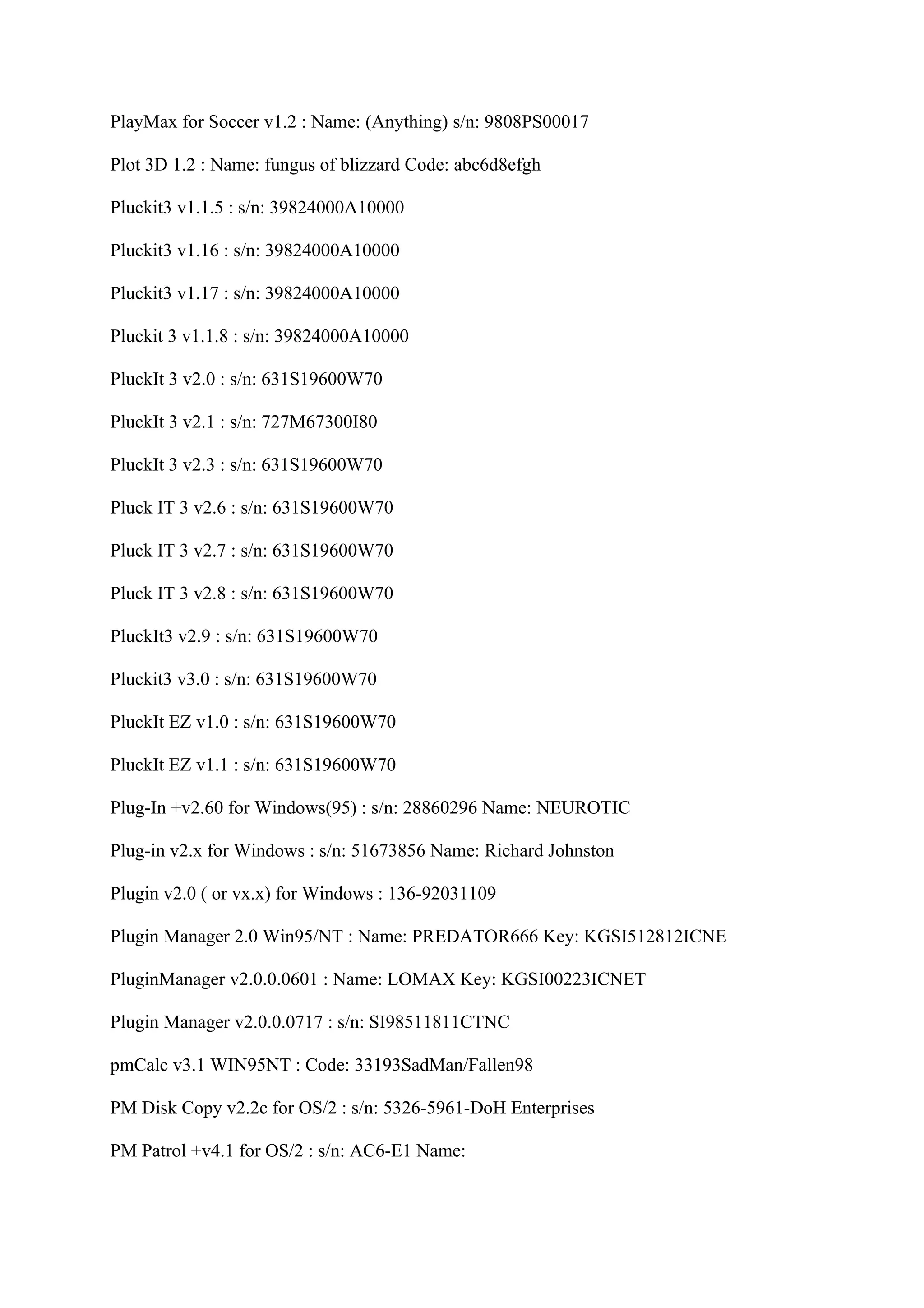 PlayMax for Soccer v1.2 : Name: (Anything) s/n: 9808PS00017

Plot 3D 1.2 : Name: fungus of blizzard Code: abc6d8efgh

Pluckit3 v1.1.5 : s/n: 39824000A10000

Pluckit3 v1.16 : s/n: 39824000A10000

Pluckit3 v1.17 : s/n: 39824000A10000

Pluckit 3 v1.1.8 : s/n: 39824000A10000

PluckIt 3 v2.0 : s/n: 631S19600W70

PluckIt 3 v2.1 : s/n: 727M67300I80

PluckIt 3 v2.3 : s/n: 631S19600W70

Pluck IT 3 v2.6 : s/n: 631S19600W70

Pluck IT 3 v2.7 : s/n: 631S19600W70

Pluck IT 3 v2.8 : s/n: 631S19600W70

PluckIt3 v2.9 : s/n: 631S19600W70

Pluckit3 v3.0 : s/n: 631S19600W70

PluckIt EZ v1.0 : s/n: 631S19600W70

PluckIt EZ v1.1 : s/n: 631S19600W70

Plug-In +v2.60 for Windows(95) : s/n: 28860296 Name: NEUROTIC

Plug-in v2.x for Windows : s/n: 51673856 Name: Richard Johnston

Plugin v2.0 ( or vx.x) for Windows : 136-92031109

Plugin Manager 2.0 Win95/NT : Name: PREDATOR666 Key: KGSI512812ICNE

PluginManager v2.0.0.0601 : Name: LOMAX Key: KGSI00223ICNET

Plugin Manager v2.0.0.0717 : s/n: SI98511811CTNC

pmCalc v3.1 WIN95NT : Code: 33193SadMan/Fallen98

PM Disk Copy v2.2c for OS/2 : s/n: 5326-5961-DoH Enterprises

PM Patrol +v4.1 for OS/2 : s/n: AC6-E1 Name:
 