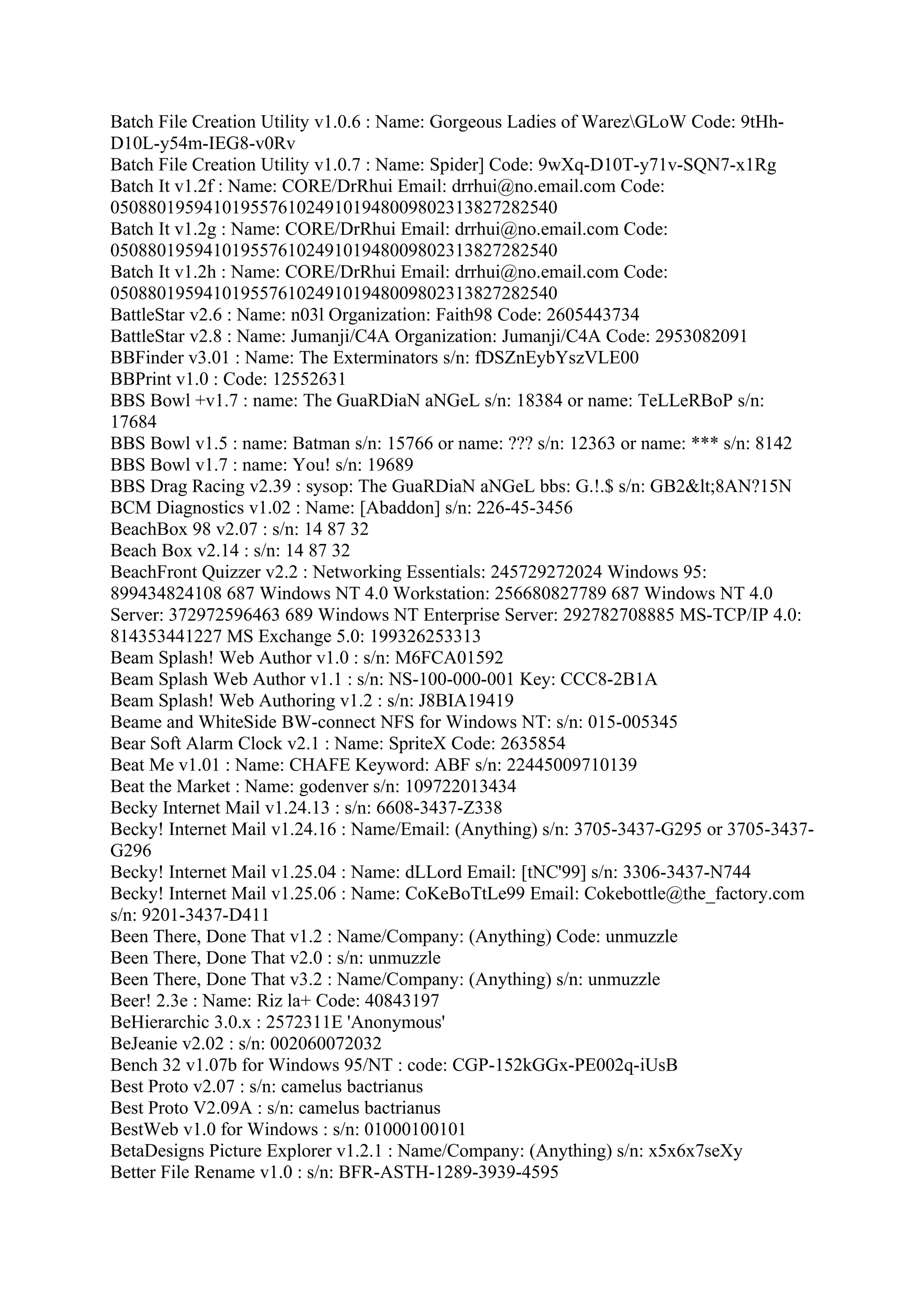 Batch File Creation Utility v1.0.6 : Name: Gorgeous Ladies of WarezGLoW Code: 9tHh-
D10L-y54m-IEG8-v0Rv
Batch File Creation Utility v1.0.7 : Name: Spider] Code: 9wXq-D10T-y71v-SQN7-x1Rg
Batch It v1.2f : Name: CORE/DrRhui Email: drrhui@no.email.com Code:
050880195941019557610249101948009802313827282540
Batch It v1.2g : Name: CORE/DrRhui Email: drrhui@no.email.com Code:
050880195941019557610249101948009802313827282540
Batch It v1.2h : Name: CORE/DrRhui Email: drrhui@no.email.com Code:
050880195941019557610249101948009802313827282540
BattleStar v2.6 : Name: n03l Organization: Faith98 Code: 2605443734
BattleStar v2.8 : Name: Jumanji/C4A Organization: Jumanji/C4A Code: 2953082091
BBFinder v3.01 : Name: The Exterminators s/n: fDSZnEybYszVLE00
BBPrint v1.0 : Code: 12552631
BBS Bowl +v1.7 : name: The GuaRDiaN aNGeL s/n: 18384 or name: TeLLeRBoP s/n:
17684
BBS Bowl v1.5 : name: Batman s/n: 15766 or name: ??? s/n: 12363 or name: *** s/n: 8142
BBS Bowl v1.7 : name: You! s/n: 19689
BBS Drag Racing v2.39 : sysop: The GuaRDiaN aNGeL bbs: G.!.$ s/n: GB2<8AN?15N
BCM Diagnostics v1.02 : Name: [Abaddon] s/n: 226-45-3456
BeachBox 98 v2.07 : s/n: 14 87 32
Beach Box v2.14 : s/n: 14 87 32
BeachFront Quizzer v2.2 : Networking Essentials: 245729272024 Windows 95:
899434824108 687 Windows NT 4.0 Workstation: 256680827789 687 Windows NT 4.0
Server: 372972596463 689 Windows NT Enterprise Server: 292782708885 MS-TCP/IP 4.0:
814353441227 MS Exchange 5.0: 199326253313
Beam Splash! Web Author v1.0 : s/n: M6FCA01592
Beam Splash Web Author v1.1 : s/n: NS-100-000-001 Key: CCC8-2B1A
Beam Splash! Web Authoring v1.2 : s/n: J8BIA19419
Beame and WhiteSide BW-connect NFS for Windows NT: s/n: 015-005345
Bear Soft Alarm Clock v2.1 : Name: SpriteX Code: 2635854
Beat Me v1.01 : Name: CHAFE Keyword: ABF s/n: 22445009710139
Beat the Market : Name: godenver s/n: 109722013434
Becky Internet Mail v1.24.13 : s/n: 6608-3437-Z338
Becky! Internet Mail v1.24.16 : Name/Email: (Anything) s/n: 3705-3437-G295 or 3705-3437-
G296
Becky! Internet Mail v1.25.04 : Name: dLLord Email: [tNC'99] s/n: 3306-3437-N744
Becky! Internet Mail v1.25.06 : Name: CoKeBoTtLe99 Email: Cokebottle@the_factory.com
s/n: 9201-3437-D411
Been There, Done That v1.2 : Name/Company: (Anything) Code: unmuzzle
Been There, Done That v2.0 : s/n: unmuzzle
Been There, Done That v3.2 : Name/Company: (Anything) s/n: unmuzzle
Beer! 2.3e : Name: Riz la+ Code: 40843197
BeHierarchic 3.0.x : 2572311E 'Anonymous'
BeJeanie v2.02 : s/n: 002060072032
Bench 32 v1.07b for Windows 95/NT : code: CGP-152kGGx-PE002q-iUsB
Best Proto v2.07 : s/n: camelus bactrianus
Best Proto V2.09A : s/n: camelus bactrianus
BestWeb v1.0 for Windows : s/n: 01000100101
BetaDesigns Picture Explorer v1.2.1 : Name/Company: (Anything) s/n: x5x6x7seXy
Better File Rename v1.0 : s/n: BFR-ASTH-1289-3939-4595
 