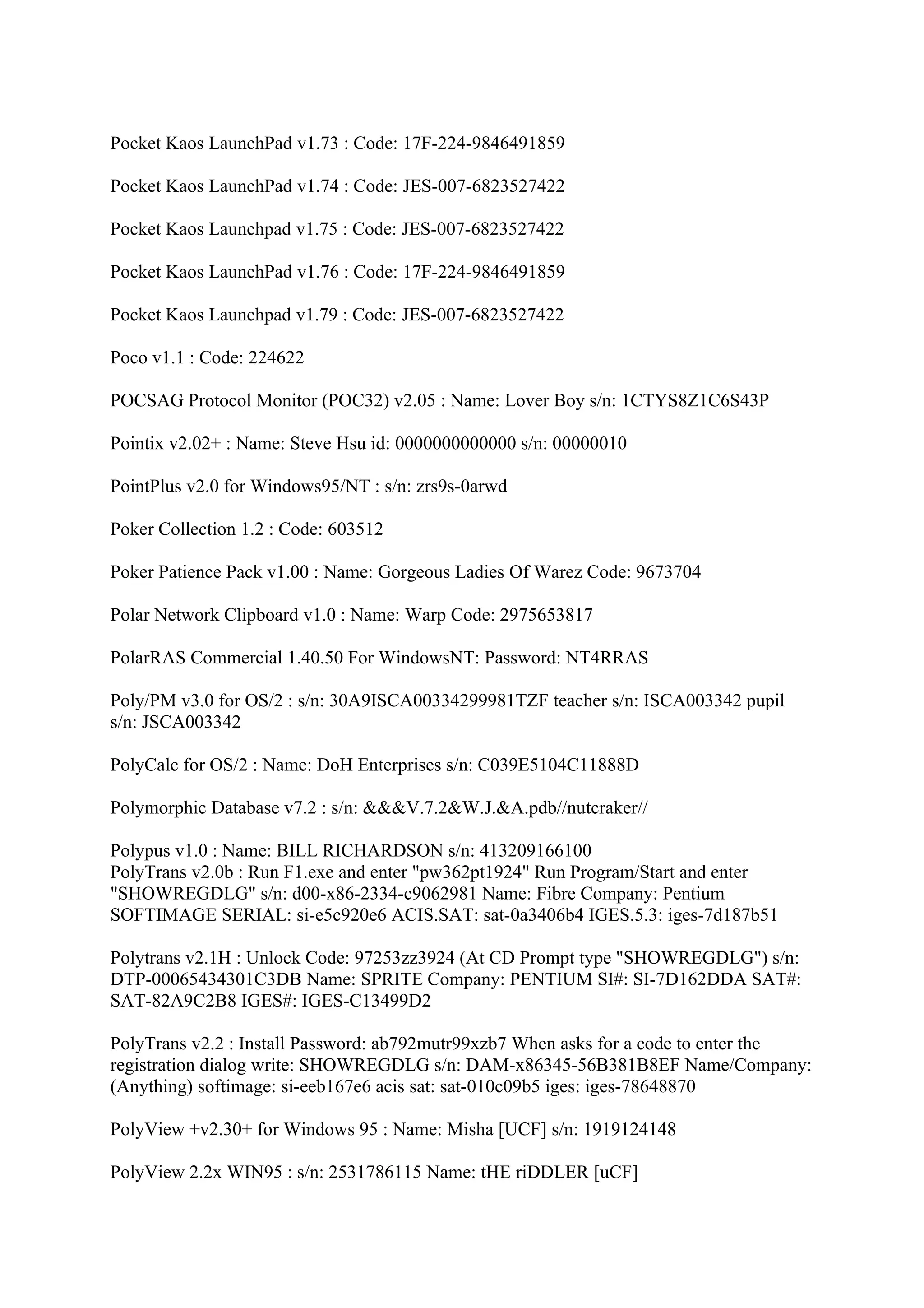 Pocket Kaos LaunchPad v1.73 : Code: 17F-224-9846491859

Pocket Kaos LaunchPad v1.74 : Code: JES-007-6823527422

Pocket Kaos Launchpad v1.75 : Code: JES-007-6823527422

Pocket Kaos LaunchPad v1.76 : Code: 17F-224-9846491859

Pocket Kaos Launchpad v1.79 : Code: JES-007-6823527422

Poco v1.1 : Code: 224622

POCSAG Protocol Monitor (POC32) v2.05 : Name: Lover Boy s/n: 1CTYS8Z1C6S43P

Pointix v2.02+ : Name: Steve Hsu id: 0000000000000 s/n: 00000010

PointPlus v2.0 for Windows95/NT : s/n: zrs9s-0arwd

Poker Collection 1.2 : Code: 603512

Poker Patience Pack v1.00 : Name: Gorgeous Ladies Of Warez Code: 9673704

Polar Network Clipboard v1.0 : Name: Warp Code: 2975653817

PolarRAS Commercial 1.40.50 For WindowsNT: Password: NT4RRAS

Poly/PM v3.0 for OS/2 : s/n: 30A9ISCA00334299981TZF teacher s/n: ISCA003342 pupil
s/n: JSCA003342

PolyCalc for OS/2 : Name: DoH Enterprises s/n: C039E5104C11888D

Polymorphic Database v7.2 : s/n: &&&V.7.2&W.J.&A.pdb//nutcraker//

Polypus v1.0 : Name: BILL RICHARDSON s/n: 413209166100
PolyTrans v2.0b : Run F1.exe and enter "pw362pt1924" Run Program/Start and enter
"SHOWREGDLG" s/n: d00-x86-2334-c9062981 Name: Fibre Company: Pentium
SOFTIMAGE SERIAL: si-e5c920e6 ACIS.SAT: sat-0a3406b4 IGES.5.3: iges-7d187b51

Polytrans v2.1H : Unlock Code: 97253zz3924 (At CD Prompt type "SHOWREGDLG") s/n:
DTP-00065434301C3DB Name: SPRITE Company: PENTIUM SI#: SI-7D162DDA SAT#:
SAT-82A9C2B8 IGES#: IGES-C13499D2

PolyTrans v2.2 : Install Password: ab792mutr99xzb7 When asks for a code to enter the
registration dialog write: SHOWREGDLG s/n: DAM-x86345-56B381B8EF Name/Company:
(Anything) softimage: si-eeb167e6 acis sat: sat-010c09b5 iges: iges-78648870

PolyView +v2.30+ for Windows 95 : Name: Misha [UCF] s/n: 1919124148

PolyView 2.2x WIN95 : s/n: 2531786115 Name: tHE riDDLER [uCF]
 