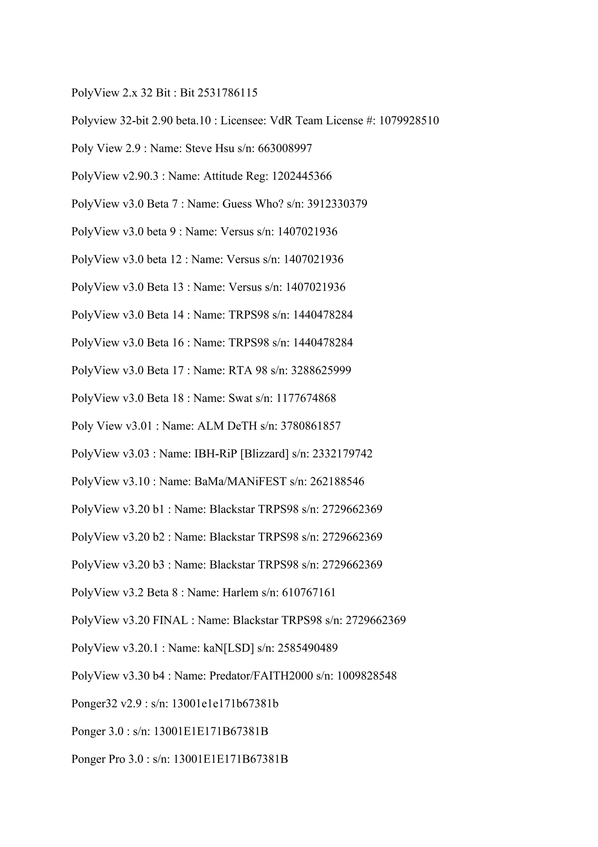 PolyView 2.x 32 Bit : Bit 2531786115

Polyview 32-bit 2.90 beta.10 : Licensee: VdR Team License #: 1079928510

Poly View 2.9 : Name: Steve Hsu s/n: 663008997

PolyView v2.90.3 : Name: Attitude Reg: 1202445366

PolyView v3.0 Beta 7 : Name: Guess Who? s/n: 3912330379

PolyView v3.0 beta 9 : Name: Versus s/n: 1407021936

PolyView v3.0 beta 12 : Name: Versus s/n: 1407021936

PolyView v3.0 Beta 13 : Name: Versus s/n: 1407021936

PolyView v3.0 Beta 14 : Name: TRPS98 s/n: 1440478284

PolyView v3.0 Beta 16 : Name: TRPS98 s/n: 1440478284

PolyView v3.0 Beta 17 : Name: RTA 98 s/n: 3288625999

PolyView v3.0 Beta 18 : Name: Swat s/n: 1177674868

Poly View v3.01 : Name: ALM DeTH s/n: 3780861857

PolyView v3.03 : Name: IBH-RiP [Blizzard] s/n: 2332179742

PolyView v3.10 : Name: BaMa/MANiFEST s/n: 262188546

PolyView v3.20 b1 : Name: Blackstar TRPS98 s/n: 2729662369

PolyView v3.20 b2 : Name: Blackstar TRPS98 s/n: 2729662369

PolyView v3.20 b3 : Name: Blackstar TRPS98 s/n: 2729662369

PolyView v3.2 Beta 8 : Name: Harlem s/n: 610767161

PolyView v3.20 FINAL : Name: Blackstar TRPS98 s/n: 2729662369

PolyView v3.20.1 : Name: kaN[LSD] s/n: 2585490489

PolyView v3.30 b4 : Name: Predator/FAITH2000 s/n: 1009828548

Ponger32 v2.9 : s/n: 13001e1e171b67381b

Ponger 3.0 : s/n: 13001E1E171B67381B

Ponger Pro 3.0 : s/n: 13001E1E171B67381B
 