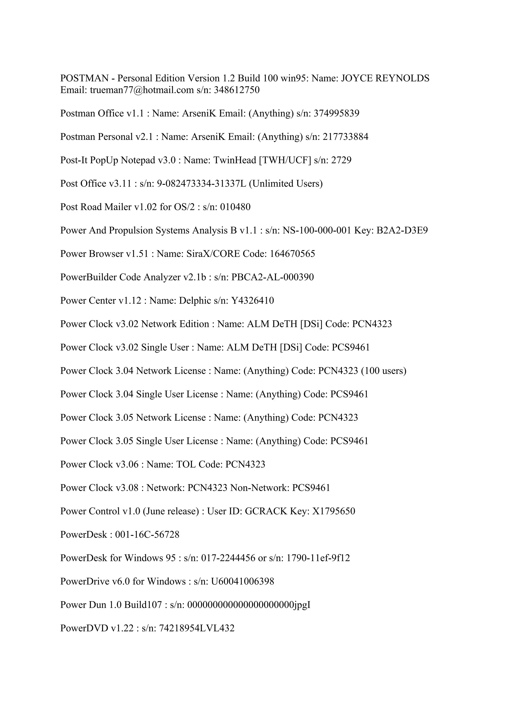 POSTMAN - Personal Edition Version 1.2 Build 100 win95: Name: JOYCE REYNOLDS
Email: trueman77@hotmail.com s/n: 348612750

Postman Office v1.1 : Name: ArseniK Email: (Anything) s/n: 374995839

Postman Personal v2.1 : Name: ArseniK Email: (Anything) s/n: 217733884

Post-It PopUp Notepad v3.0 : Name: TwinHead [TWH/UCF] s/n: 2729

Post Office v3.11 : s/n: 9-082473334-31337L (Unlimited Users)

Post Road Mailer v1.02 for OS/2 : s/n: 010480

Power And Propulsion Systems Analysis B v1.1 : s/n: NS-100-000-001 Key: B2A2-D3E9

Power Browser v1.51 : Name: SiraX/CORE Code: 164670565

PowerBuilder Code Analyzer v2.1b : s/n: PBCA2-AL-000390

Power Center v1.12 : Name: Delphic s/n: Y4326410

Power Clock v3.02 Network Edition : Name: ALM DeTH [DSi] Code: PCN4323

Power Clock v3.02 Single User : Name: ALM DeTH [DSi] Code: PCS9461

Power Clock 3.04 Network License : Name: (Anything) Code: PCN4323 (100 users)

Power Clock 3.04 Single User License : Name: (Anything) Code: PCS9461

Power Clock 3.05 Network License : Name: (Anything) Code: PCN4323

Power Clock 3.05 Single User License : Name: (Anything) Code: PCS9461

Power Clock v3.06 : Name: TOL Code: PCN4323

Power Clock v3.08 : Network: PCN4323 Non-Network: PCS9461

Power Control v1.0 (June release) : User ID: GCRACK Key: X1795650

PowerDesk : 001-16C-56728

PowerDesk for Windows 95 : s/n: 017-2244456 or s/n: 1790-11ef-9f12

PowerDrive v6.0 for Windows : s/n: U60041006398

Power Dun 1.0 Build107 : s/n: 000000000000000000000jpgI

PowerDVD v1.22 : s/n: 74218954LVL432
 