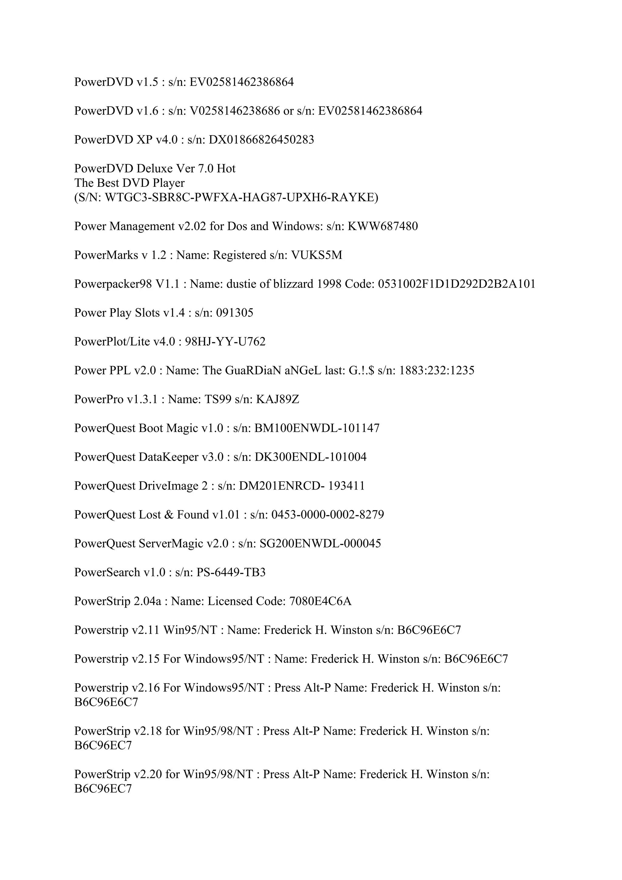 PowerDVD v1.5 : s/n: EV02581462386864

PowerDVD v1.6 : s/n: V0258146238686 or s/n: EV02581462386864

PowerDVD XP v4.0 : s/n: DX01866826450283

PowerDVD Deluxe Ver 7.0 Hot
The Best DVD Player
(S/N: WTGC3-SBR8C-PWFXA-HAG87-UPXH6-RAYKE)

Power Management v2.02 for Dos and Windows: s/n: KWW687480

PowerMarks v 1.2 : Name: Registered s/n: VUKS5M

Powerpacker98 V1.1 : Name: dustie of blizzard 1998 Code: 0531002F1D1D292D2B2A101

Power Play Slots v1.4 : s/n: 091305

PowerPlot/Lite v4.0 : 98HJ-YY-U762

Power PPL v2.0 : Name: The GuaRDiaN aNGeL last: G.!.$ s/n: 1883:232:1235

PowerPro v1.3.1 : Name: TS99 s/n: KAJ89Z

PowerQuest Boot Magic v1.0 : s/n: BM100ENWDL-101147

PowerQuest DataKeeper v3.0 : s/n: DK300ENDL-101004

PowerQuest DriveImage 2 : s/n: DM201ENRCD- 193411

PowerQuest Lost & Found v1.01 : s/n: 0453-0000-0002-8279

PowerQuest ServerMagic v2.0 : s/n: SG200ENWDL-000045

PowerSearch v1.0 : s/n: PS-6449-TB3

PowerStrip 2.04a : Name: Licensed Code: 7080E4C6A

Powerstrip v2.11 Win95/NT : Name: Frederick H. Winston s/n: B6C96E6C7

Powerstrip v2.15 For Windows95/NT : Name: Frederick H. Winston s/n: B6C96E6C7

Powerstrip v2.16 For Windows95/NT : Press Alt-P Name: Frederick H. Winston s/n:
B6C96E6C7

PowerStrip v2.18 for Win95/98/NT : Press Alt-P Name: Frederick H. Winston s/n:
B6C96EC7

PowerStrip v2.20 for Win95/98/NT : Press Alt-P Name: Frederick H. Winston s/n:
B6C96EC7
 