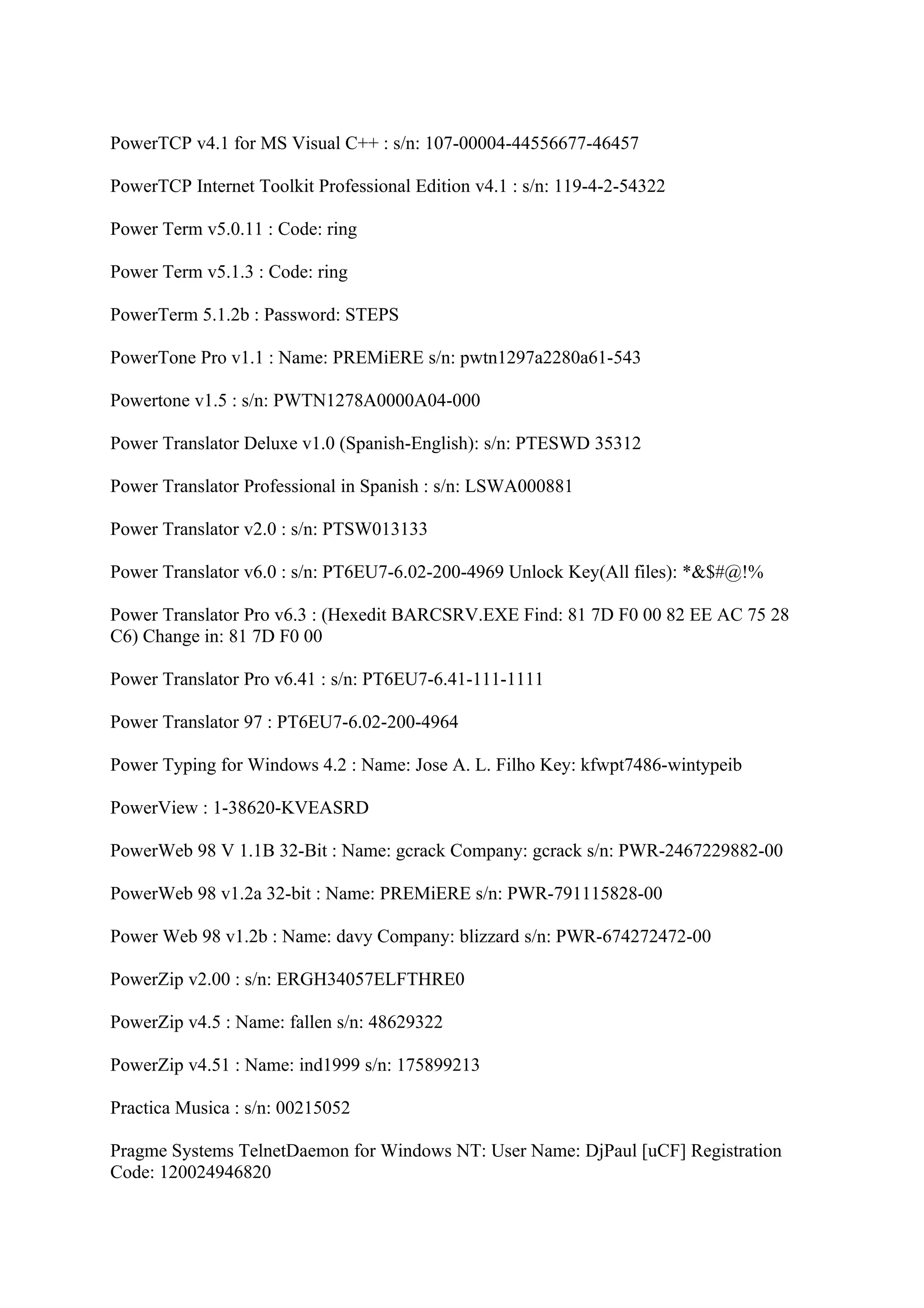 PowerTCP v4.1 for MS Visual C++ : s/n: 107-00004-44556677-46457

PowerTCP Internet Toolkit Professional Edition v4.1 : s/n: 119-4-2-54322

Power Term v5.0.11 : Code: ring

Power Term v5.1.3 : Code: ring

PowerTerm 5.1.2b : Password: STEPS

PowerTone Pro v1.1 : Name: PREMiERE s/n: pwtn1297a2280a61-543

Powertone v1.5 : s/n: PWTN1278A0000A04-000

Power Translator Deluxe v1.0 (Spanish-English): s/n: PTESWD 35312

Power Translator Professional in Spanish : s/n: LSWA000881

Power Translator v2.0 : s/n: PTSW013133

Power Translator v6.0 : s/n: PT6EU7-6.02-200-4969 Unlock Key(All files): *&$#@!%

Power Translator Pro v6.3 : (Hexedit BARCSRV.EXE Find: 81 7D F0 00 82 EE AC 75 28
C6) Change in: 81 7D F0 00

Power Translator Pro v6.41 : s/n: PT6EU7-6.41-111-1111

Power Translator 97 : PT6EU7-6.02-200-4964

Power Typing for Windows 4.2 : Name: Jose A. L. Filho Key: kfwpt7486-wintypeib

PowerView : 1-38620-KVEASRD

PowerWeb 98 V 1.1B 32-Bit : Name: gcrack Company: gcrack s/n: PWR-2467229882-00

PowerWeb 98 v1.2a 32-bit : Name: PREMiERE s/n: PWR-791115828-00

Power Web 98 v1.2b : Name: davy Company: blizzard s/n: PWR-674272472-00

PowerZip v2.00 : s/n: ERGH34057ELFTHRE0

PowerZip v4.5 : Name: fallen s/n: 48629322

PowerZip v4.51 : Name: ind1999 s/n: 175899213

Practica Musica : s/n: 00215052

Pragme Systems TelnetDaemon for Windows NT: User Name: DjPaul [uCF] Registration
Code: 120024946820
 