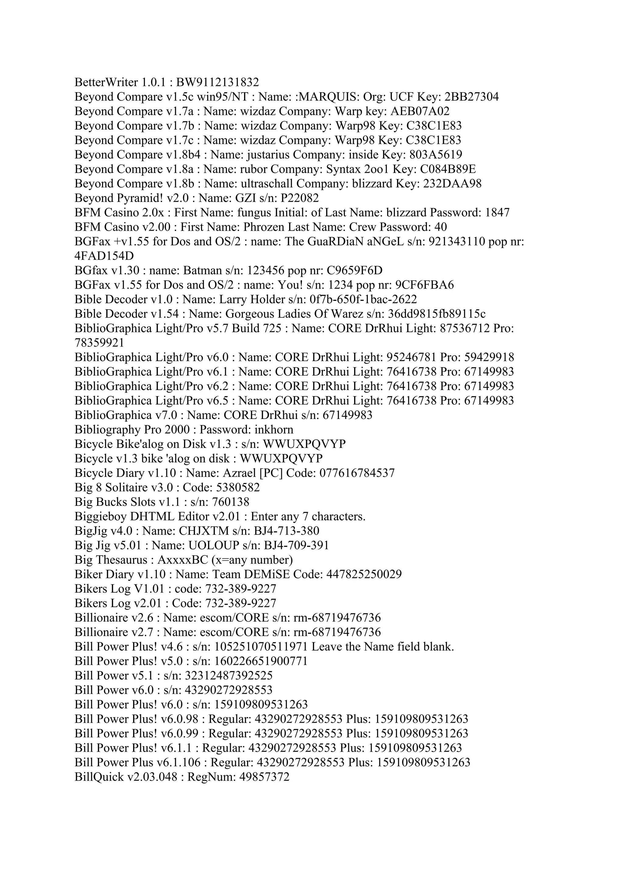 BetterWriter 1.0.1 : BW9112131832
Beyond Compare v1.5c win95/NT : Name: :MARQUIS: Org: UCF Key: 2BB27304
Beyond Compare v1.7a : Name: wizdaz Company: Warp key: AEB07A02
Beyond Compare v1.7b : Name: wizdaz Company: Warp98 Key: C38C1E83
Beyond Compare v1.7c : Name: wizdaz Company: Warp98 Key: C38C1E83
Beyond Compare v1.8b4 : Name: justarius Company: inside Key: 803A5619
Beyond Compare v1.8a : Name: rubor Company: Syntax 2oo1 Key: C084B89E
Beyond Compare v1.8b : Name: ultraschall Company: blizzard Key: 232DAA98
Beyond Pyramid! v2.0 : Name: GZI s/n: P22082
BFM Casino 2.0x : First Name: fungus Initial: of Last Name: blizzard Password: 1847
BFM Casino v2.00 : First Name: Phrozen Last Name: Crew Password: 40
BGFax +v1.55 for Dos and OS/2 : name: The GuaRDiaN aNGeL s/n: 921343110 pop nr:
4FAD154D
BGfax v1.30 : name: Batman s/n: 123456 pop nr: C9659F6D
BGFax v1.55 for Dos and OS/2 : name: You! s/n: 1234 pop nr: 9CF6FBA6
Bible Decoder v1.0 : Name: Larry Holder s/n: 0f7b-650f-1bac-2622
Bible Decoder v1.54 : Name: Gorgeous Ladies Of Warez s/n: 36dd9815fb89115c
BiblioGraphica Light/Pro v5.7 Build 725 : Name: CORE DrRhui Light: 87536712 Pro:
78359921
BiblioGraphica Light/Pro v6.0 : Name: CORE DrRhui Light: 95246781 Pro: 59429918
BiblioGraphica Light/Pro v6.1 : Name: CORE DrRhui Light: 76416738 Pro: 67149983
BiblioGraphica Light/Pro v6.2 : Name: CORE DrRhui Light: 76416738 Pro: 67149983
BiblioGraphica Light/Pro v6.5 : Name: CORE DrRhui Light: 76416738 Pro: 67149983
BiblioGraphica v7.0 : Name: CORE DrRhui s/n: 67149983
Bibliography Pro 2000 : Password: inkhorn
Bicycle Bike'alog on Disk v1.3 : s/n: WWUXPQVYP
Bicycle v1.3 bike 'alog on disk : WWUXPQVYP
Bicycle Diary v1.10 : Name: Azrael [PC] Code: 077616784537
Big 8 Solitaire v3.0 : Code: 5380582
Big Bucks Slots v1.1 : s/n: 760138
Biggieboy DHTML Editor v2.01 : Enter any 7 characters.
BigJig v4.0 : Name: CHJXTM s/n: BJ4-713-380
Big Jig v5.01 : Name: UOLOUP s/n: BJ4-709-391
Big Thesaurus : AxxxxBC (x=any number)
Biker Diary v1.10 : Name: Team DEMiSE Code: 447825250029
Bikers Log V1.01 : code: 732-389-9227
Bikers Log v2.01 : Code: 732-389-9227
Billionaire v2.6 : Name: escom/CORE s/n: rm-68719476736
Billionaire v2.7 : Name: escom/CORE s/n: rm-68719476736
Bill Power Plus! v4.6 : s/n: 105251070511971 Leave the Name field blank.
Bill Power Plus! v5.0 : s/n: 160226651900771
Bill Power v5.1 : s/n: 32312487392525
Bill Power v6.0 : s/n: 43290272928553
Bill Power Plus! v6.0 : s/n: 159109809531263
Bill Power Plus! v6.0.98 : Regular: 43290272928553 Plus: 159109809531263
Bill Power Plus! v6.0.99 : Regular: 43290272928553 Plus: 159109809531263
Bill Power Plus! v6.1.1 : Regular: 43290272928553 Plus: 159109809531263
Bill Power Plus v6.1.106 : Regular: 43290272928553 Plus: 159109809531263
BillQuick v2.03.048 : RegNum: 49857372
 