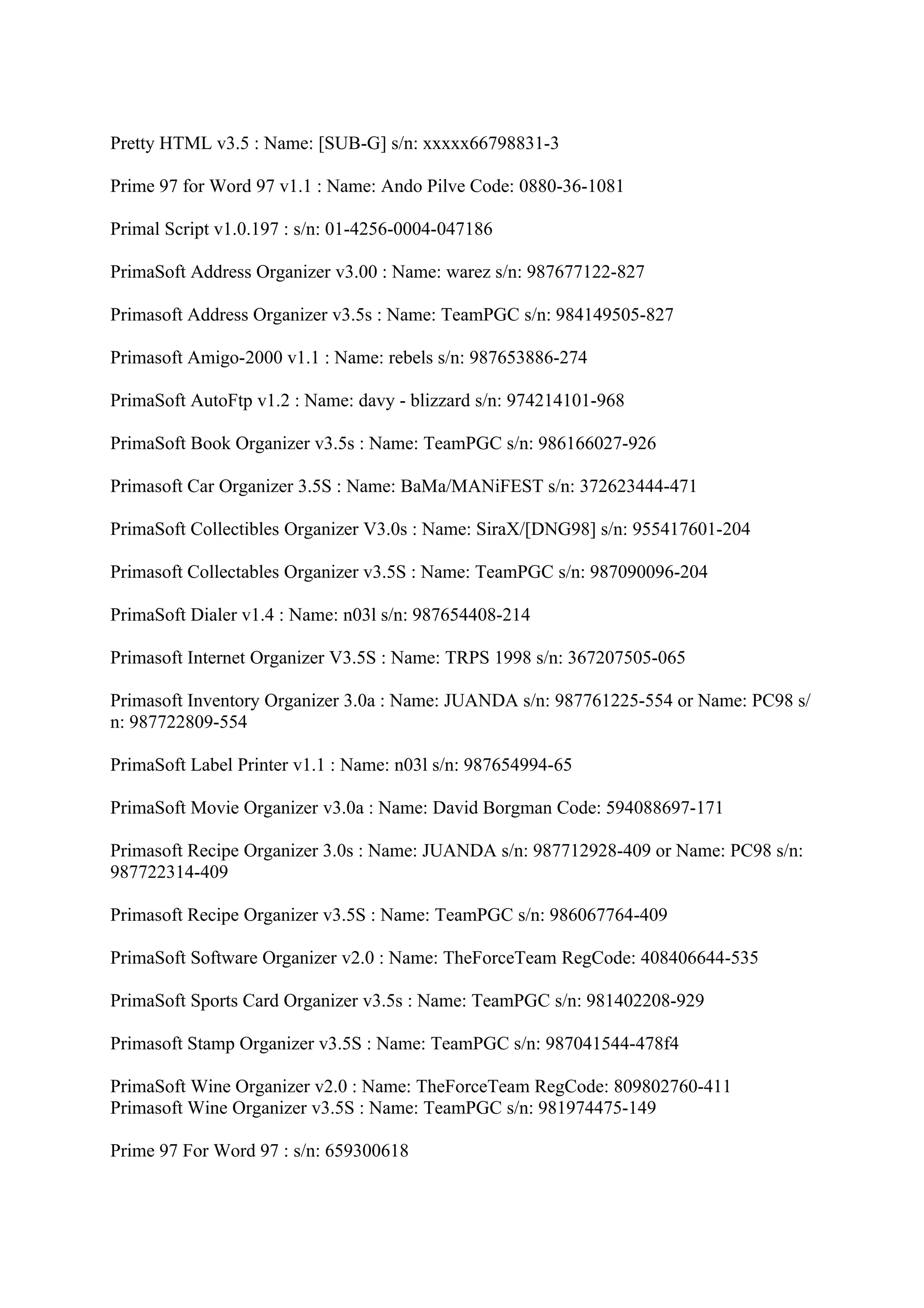 Pretty HTML v3.5 : Name: [SUB-G] s/n: xxxxx66798831-3

Prime 97 for Word 97 v1.1 : Name: Ando Pilve Code: 0880-36-1081

Primal Script v1.0.197 : s/n: 01-4256-0004-047186

PrimaSoft Address Organizer v3.00 : Name: warez s/n: 987677122-827

Primasoft Address Organizer v3.5s : Name: TeamPGC s/n: 984149505-827

Primasoft Amigo-2000 v1.1 : Name: rebels s/n: 987653886-274

PrimaSoft AutoFtp v1.2 : Name: davy - blizzard s/n: 974214101-968

PrimaSoft Book Organizer v3.5s : Name: TeamPGC s/n: 986166027-926

Primasoft Car Organizer 3.5S : Name: BaMa/MANiFEST s/n: 372623444-471

PrimaSoft Collectibles Organizer V3.0s : Name: SiraX/[DNG98] s/n: 955417601-204

Primasoft Collectables Organizer v3.5S : Name: TeamPGC s/n: 987090096-204

PrimaSoft Dialer v1.4 : Name: n03l s/n: 987654408-214

Primasoft Internet Organizer V3.5S : Name: TRPS 1998 s/n: 367207505-065

Primasoft Inventory Organizer 3.0a : Name: JUANDA s/n: 987761225-554 or Name: PC98 s/
n: 987722809-554

PrimaSoft Label Printer v1.1 : Name: n03l s/n: 987654994-65

PrimaSoft Movie Organizer v3.0a : Name: David Borgman Code: 594088697-171

Primasoft Recipe Organizer 3.0s : Name: JUANDA s/n: 987712928-409 or Name: PC98 s/n:
987722314-409

Primasoft Recipe Organizer v3.5S : Name: TeamPGC s/n: 986067764-409

PrimaSoft Software Organizer v2.0 : Name: TheForceTeam RegCode: 408406644-535

PrimaSoft Sports Card Organizer v3.5s : Name: TeamPGC s/n: 981402208-929

Primasoft Stamp Organizer v3.5S : Name: TeamPGC s/n: 987041544-478f4

PrimaSoft Wine Organizer v2.0 : Name: TheForceTeam RegCode: 809802760-411
Primasoft Wine Organizer v3.5S : Name: TeamPGC s/n: 981974475-149

Prime 97 For Word 97 : s/n: 659300618
 