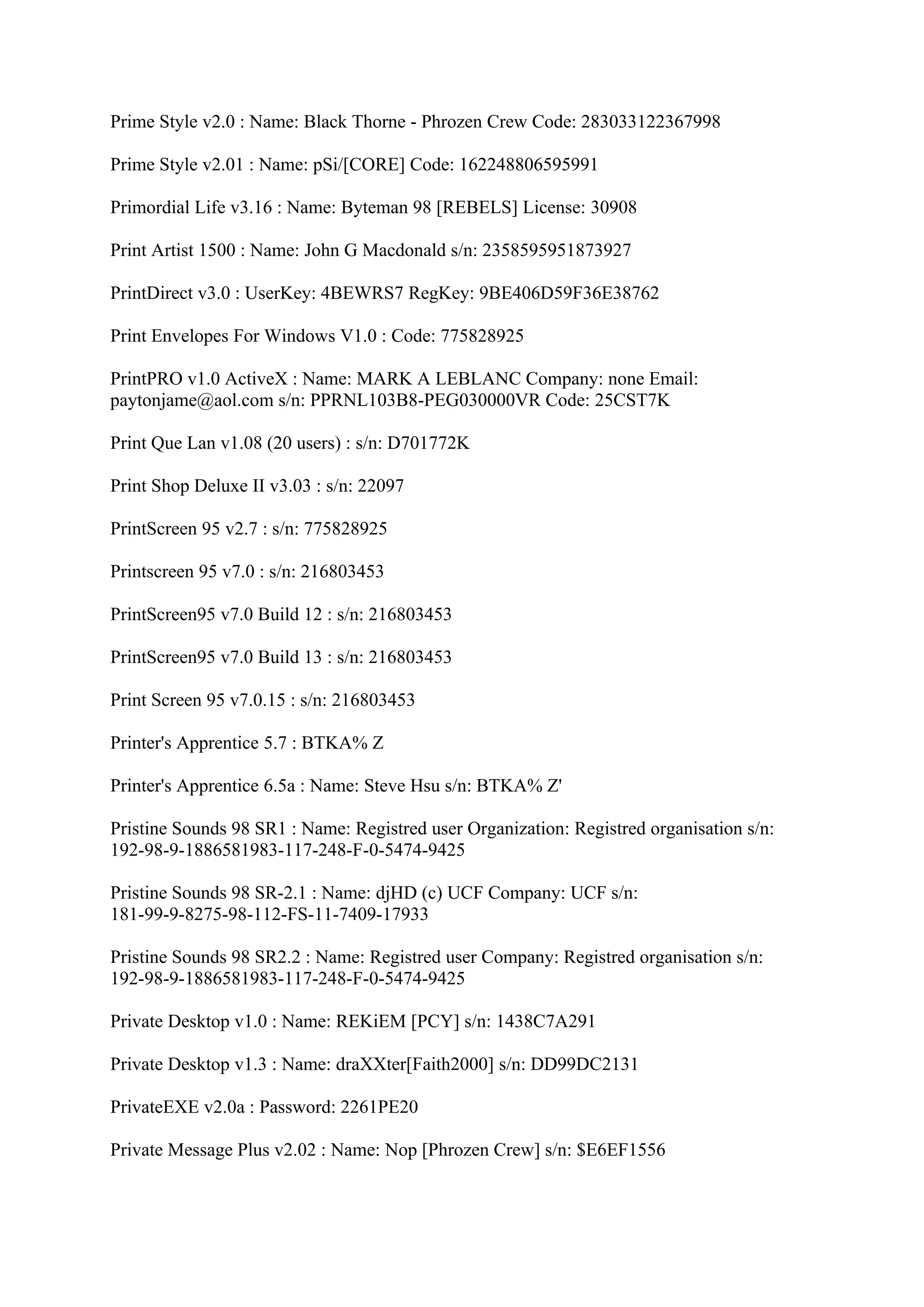 Prime Style v2.0 : Name: Black Thorne - Phrozen Crew Code: 283033122367998

Prime Style v2.01 : Name: pSi/[CORE] Code: 162248806595991

Primordial Life v3.16 : Name: Byteman 98 [REBELS] License: 30908

Print Artist 1500 : Name: John G Macdonald s/n: 2358595951873927

PrintDirect v3.0 : UserKey: 4BEWRS7 RegKey: 9BE406D59F36E38762

Print Envelopes For Windows V1.0 : Code: 775828925

PrintPRO v1.0 ActiveX : Name: MARK A LEBLANC Company: none Email:
paytonjame@aol.com s/n: PPRNL103B8-PEG030000VR Code: 25CST7K

Print Que Lan v1.08 (20 users) : s/n: D701772K

Print Shop Deluxe II v3.03 : s/n: 22097

PrintScreen 95 v2.7 : s/n: 775828925

Printscreen 95 v7.0 : s/n: 216803453

PrintScreen95 v7.0 Build 12 : s/n: 216803453

PrintScreen95 v7.0 Build 13 : s/n: 216803453

Print Screen 95 v7.0.15 : s/n: 216803453

Printer's Apprentice 5.7 : BTKA% Z

Printer's Apprentice 6.5a : Name: Steve Hsu s/n: BTKA% Z'

Pristine Sounds 98 SR1 : Name: Registred user Organization: Registred organisation s/n:
192-98-9-1886581983-117-248-F-0-5474-9425

Pristine Sounds 98 SR-2.1 : Name: djHD (c) UCF Company: UCF s/n:
181-99-9-8275-98-112-FS-11-7409-17933

Pristine Sounds 98 SR2.2 : Name: Registred user Company: Registred organisation s/n:
192-98-9-1886581983-117-248-F-0-5474-9425

Private Desktop v1.0 : Name: REKiEM [PCY] s/n: 1438C7A291

Private Desktop v1.3 : Name: draXXter[Faith2000] s/n: DD99DC2131

PrivateEXE v2.0a : Password: 2261PE20

Private Message Plus v2.02 : Name: Nop [Phrozen Crew] s/n: $E6EF1556
 
