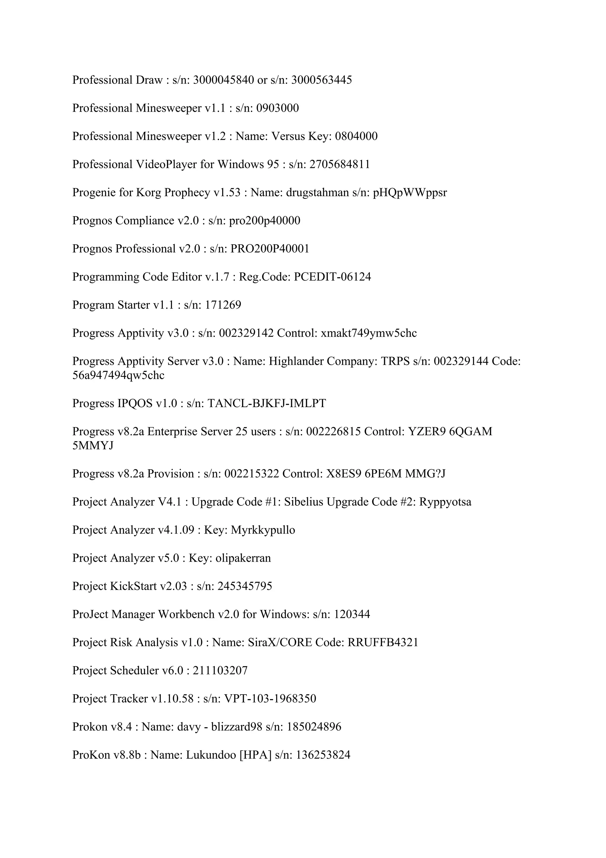 Professional Draw : s/n: 3000045840 or s/n: 3000563445

Professional Minesweeper v1.1 : s/n: 0903000

Professional Minesweeper v1.2 : Name: Versus Key: 0804000

Professional VideoPlayer for Windows 95 : s/n: 2705684811

Progenie for Korg Prophecy v1.53 : Name: drugstahman s/n: pHQpWWppsr

Prognos Compliance v2.0 : s/n: pro200p40000

Prognos Professional v2.0 : s/n: PRO200P40001

Programming Code Editor v.1.7 : Reg.Code: PCEDIT-06124

Program Starter v1.1 : s/n: 171269

Progress Apptivity v3.0 : s/n: 002329142 Control: xmakt749ymw5chc

Progress Apptivity Server v3.0 : Name: Highlander Company: TRPS s/n: 002329144 Code:
56a947494qw5chc

Progress IPQOS v1.0 : s/n: TANCL-BJKFJ-IMLPT

Progress v8.2a Enterprise Server 25 users : s/n: 002226815 Control: YZER9 6QGAM
5MMYJ

Progress v8.2a Provision : s/n: 002215322 Control: X8ES9 6PE6M MMG?J

Project Analyzer V4.1 : Upgrade Code #1: Sibelius Upgrade Code #2: Ryppyotsa

Project Analyzer v4.1.09 : Key: Myrkkypullo

Project Analyzer v5.0 : Key: olipakerran

Project KickStart v2.03 : s/n: 245345795

ProJect Manager Workbench v2.0 for Windows: s/n: 120344

Project Risk Analysis v1.0 : Name: SiraX/CORE Code: RRUFFB4321

Project Scheduler v6.0 : 211103207

Project Tracker v1.10.58 : s/n: VPT-103-1968350

Prokon v8.4 : Name: davy - blizzard98 s/n: 185024896

ProKon v8.8b : Name: Lukundoo [HPA] s/n: 136253824
 