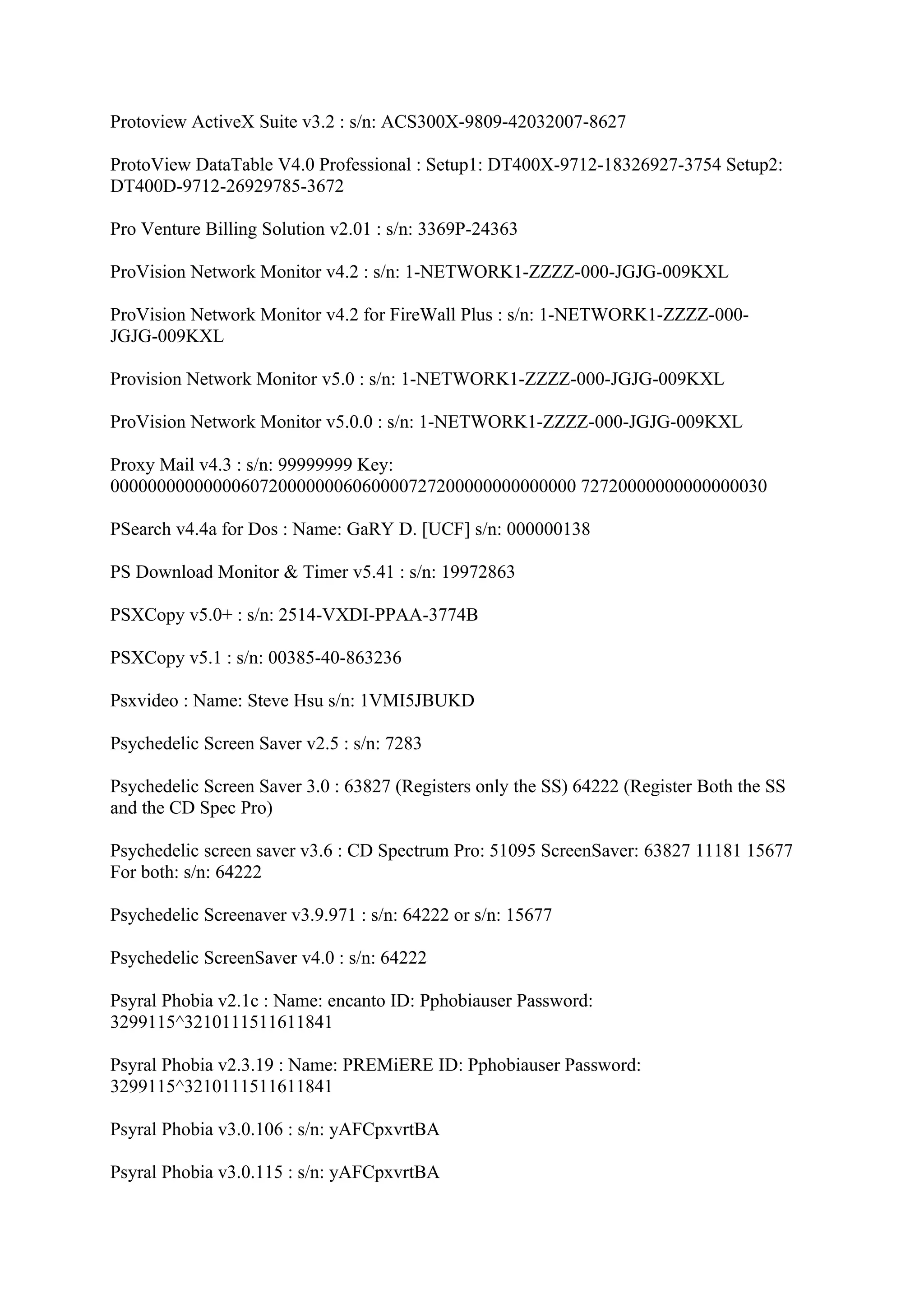 Protoview ActiveX Suite v3.2 : s/n: ACS300X-9809-42032007-8627

ProtoView DataTable V4.0 Professional : Setup1: DT400X-9712-18326927-3754 Setup2:
DT400D-9712-26929785-3672

Pro Venture Billing Solution v2.01 : s/n: 3369P-24363

ProVision Network Monitor v4.2 : s/n: 1-NETWORK1-ZZZZ-000-JGJG-009KXL

ProVision Network Monitor v4.2 for FireWall Plus : s/n: 1-NETWORK1-ZZZZ-000-
JGJG-009KXL

Provision Network Monitor v5.0 : s/n: 1-NETWORK1-ZZZZ-000-JGJG-009KXL

ProVision Network Monitor v5.0.0 : s/n: 1-NETWORK1-ZZZZ-000-JGJG-009KXL

Proxy Mail v4.3 : s/n: 99999999 Key:
00000000000000607200000006060000727200000000000000 72720000000000000030

PSearch v4.4a for Dos : Name: GaRY D. [UCF] s/n: 000000138

PS Download Monitor & Timer v5.41 : s/n: 19972863

PSXCopy v5.0+ : s/n: 2514-VXDI-PPAA-3774B

PSXCopy v5.1 : s/n: 00385-40-863236

Psxvideo : Name: Steve Hsu s/n: 1VMI5JBUKD

Psychedelic Screen Saver v2.5 : s/n: 7283

Psychedelic Screen Saver 3.0 : 63827 (Registers only the SS) 64222 (Register Both the SS
and the CD Spec Pro)

Psychedelic screen saver v3.6 : CD Spectrum Pro: 51095 ScreenSaver: 63827 11181 15677
For both: s/n: 64222

Psychedelic Screenaver v3.9.971 : s/n: 64222 or s/n: 15677

Psychedelic ScreenSaver v4.0 : s/n: 64222

Psyral Phobia v2.1c : Name: encanto ID: Pphobiauser Password:
3299115^3210111511611841

Psyral Phobia v2.3.19 : Name: PREMiERE ID: Pphobiauser Password:
3299115^3210111511611841

Psyral Phobia v3.0.106 : s/n: yAFCpxvrtBA

Psyral Phobia v3.0.115 : s/n: yAFCpxvrtBA
 