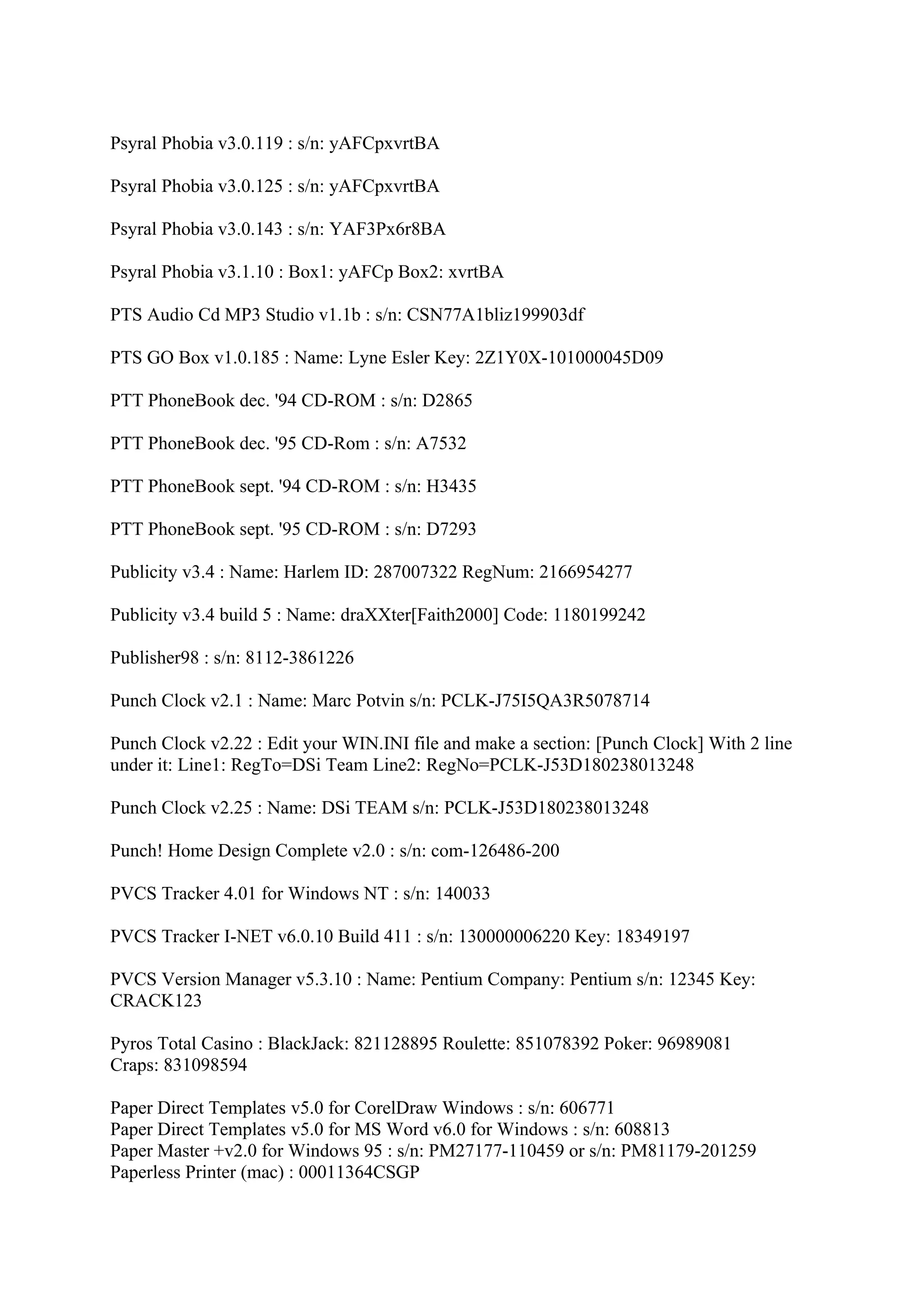 Psyral Phobia v3.0.119 : s/n: yAFCpxvrtBA

Psyral Phobia v3.0.125 : s/n: yAFCpxvrtBA

Psyral Phobia v3.0.143 : s/n: YAF3Px6r8BA

Psyral Phobia v3.1.10 : Box1: yAFCp Box2: xvrtBA

PTS Audio Cd MP3 Studio v1.1b : s/n: CSN77A1bliz199903df

PTS GO Box v1.0.185 : Name: Lyne Esler Key: 2Z1Y0X-101000045D09

PTT PhoneBook dec. '94 CD-ROM : s/n: D2865

PTT PhoneBook dec. '95 CD-Rom : s/n: A7532

PTT PhoneBook sept. '94 CD-ROM : s/n: H3435

PTT PhoneBook sept. '95 CD-ROM : s/n: D7293

Publicity v3.4 : Name: Harlem ID: 287007322 RegNum: 2166954277

Publicity v3.4 build 5 : Name: draXXter[Faith2000] Code: 1180199242

Publisher98 : s/n: 8112-3861226

Punch Clock v2.1 : Name: Marc Potvin s/n: PCLK-J75I5QA3R5078714

Punch Clock v2.22 : Edit your WIN.INI file and make a section: [Punch Clock] With 2 line
under it: Line1: RegTo=DSi Team Line2: RegNo=PCLK-J53D180238013248

Punch Clock v2.25 : Name: DSi TEAM s/n: PCLK-J53D180238013248

Punch! Home Design Complete v2.0 : s/n: com-126486-200

PVCS Tracker 4.01 for Windows NT : s/n: 140033

PVCS Tracker I-NET v6.0.10 Build 411 : s/n: 130000006220 Key: 18349197

PVCS Version Manager v5.3.10 : Name: Pentium Company: Pentium s/n: 12345 Key:
CRACK123

Pyros Total Casino : BlackJack: 821128895 Roulette: 851078392 Poker: 96989081
Craps: 831098594

Paper Direct Templates v5.0 for CorelDraw Windows : s/n: 606771
Paper Direct Templates v5.0 for MS Word v6.0 for Windows : s/n: 608813
Paper Master +v2.0 for Windows 95 : s/n: PM27177-110459 or s/n: PM81179-201259
Paperless Printer (mac) : 00011364CSGP
 